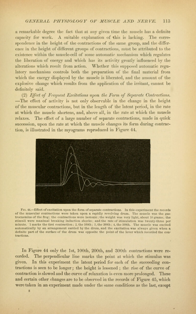 a remarkable degree the fact tliat at any given time the muscle has a definite capacity tor work. A suitable explanation of this is lacking. The corre- spondence in the height of the contractions of the same gronj), and the difFer- euce in the height of ditlerent groups of contractions, must be attributed to the existence within the muscle-cell of some automatic mechanism which regulates the liberation of energy and which has its activity greatly influenced by the alterations which result from action. Whether this supposed automatic regu- latory mechanism controls both the preparation of the final material from which the energy displayed by the muscle is liberated, and the amount of the explosive change which results from the application of the irritant, cannot be definitely said. (2) Effect of Frequent Excitations upon the Form of Separate Contractions. —The effect of activity is not only observable in the change in the height of the muscular contractions, but in the length of the latent period, in the rate at which the muscle shortens, and, above all, in the rate at which the muscle relaxes. The effect of a large number of separate contractions, made in quick succession, upon the rate at which the muscle changes its form during contrac- tion, is illustrated in the myograms reproduced in Figure 44. Fig. 44.—Effect of excitation upon the form of separate contractions. In this experiment the records of the muscular contractions were taken upon a rapidly revolving drum. The muscle was the gas- trocnemius of the frog; the contractions were isotonic; the weight was very light, about 10 grams; the stimuli were maximal breaking induction shocks; and the rate of stimulation was twenty-three per minute. 1 marks the first contraction; 2, the 100th; 3, the 200th ; 4, the 300th. The muscle was excited automatically by an arrangement carried by the drum, and the excitation was always given when a definite part of the surface of the drum was opposite the point of the lever Avhich recorded the con- tractions. In Figure 44 only the l.st, 100th, 200th, and 300th contractions were re- corded. The perpendicular line marks the point at which the stimulus was given. In this experiment the latent period for each of the succeeding con- tractions is seen to be longer; the height is lessened ; the rise of the curve of contraction is slowed and the curve of relaxation is even more prolonged. These and certain other changes are to be observed in the records of Figure 45, which were taken in an experiment made under the same conditions as the last, except 8