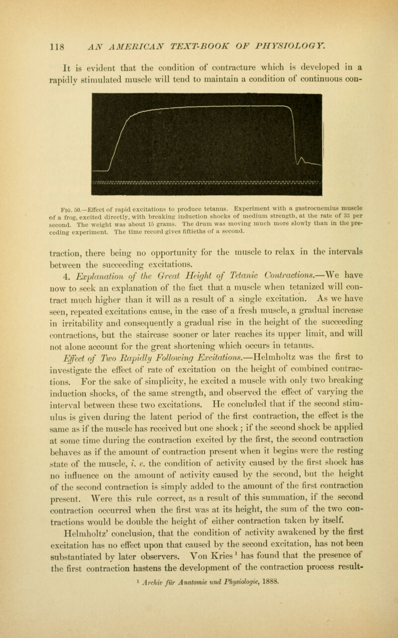 It is evident that the condition of contracture whidi is developcHl in a rapidlv stimulated muscle will tend to maintain a condition of continuous oon- FiG. 50.—Effect of rapid excitations to produce tetanus. Experiment with a gastrocnemius muscle of a frog, excited directly, with breaking induction shocks of medium strength, at the rate of 33 per second. The weight was about 15 grams. The drum was moving much more slowly than in the pre- ceding experiment. The time record gives fiftieths of a second. traction, there being no opportunity for the muscle to relax in the intervals between the succeeding excitations. 4. Explanation of the Great Height of Tetanic Contractions.—We have now to seek an explanation of the fact that a muscle when tetanized will con- tract much higher than it will as a result of a single excitation. As we have seen, repeated excitations cause, in the case of a fresh muscle, a gradual increase in irritability and consequently a gradual rise in the height of the succeeding contractions, but the staircase sooner or later reaches its upper limit, and will not alone account for the great shortening which occurs in tetanus. Efect of Two Rapidli/ Following Excitations.—Helmholtz was the first to investigate the effect of rate of excitation on the height of combined contrac- tions. For the sake of simplicity, he excited a muscle with only two breaking induction shocks, of the same strength, and observed the effect of varying the interval between these two excitations. He concluded that if the second stim- ulus is given during the latent period of the first contraction, the effect is the same as if the muscle has received but one shock; if the second shock be applied at some time during the contraction excited by the first, the second contraction behaves as if the amount of contraction present when it begins were the resting .state of the muscle, i. e. the condition of activity caused by the first shock has no influence on the amount of activity cau.sed by the second, but the lieight of the second contraction is simply added to the amount of the first contraction present. Were this rule correct, as a result of this summation, if the second contraction occurred when the first was at its height, the sum of the two con- tractions would be double the height of either contraction taken by itself. Helmholtz' conclusion, that the condition of activity awakened by the first excitation has no effect upon that caused by the second excitation, has not been substantiated by later observers. Von Kries' has found that the presence of the first contraction hastens the development of the contraction process result-