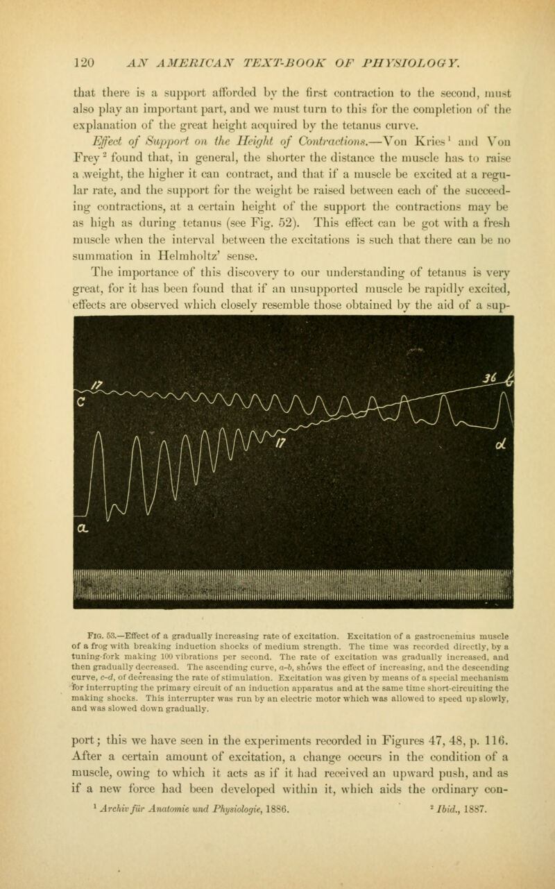 that there is a support atfordeJ by the first contraction to the second, nuist also phiy an important part, and we mnst turn to this for the completion of the explanation of the great height acquired by the tetanus curve. Efed of Support on the Heic/ht of Contractions.—Von Kries' and Von Frey - found that, in general, the shorter the distance the muscle has. to raise a .weight, the higher it can contract, and that if a muscle be excited at a regu- lar rate, and the support for the weight be raised between each of the succeed- ing contractions, at a certain height of the support the contractions may be as high as during tetanus (see Fig. 52). This effect can be got with a fresh muscle when the interval between the excitations is such that there can be no summation in Helmholtz' sense. The importance of this discovery to our understanding of tetanus is very great, for it has been found that if an unsupported muscle be rapidly excited, effects are observed which closely resemble those obtained by the aid of a sup- FiG. 53.—Effect of a gradually Increasing rate of excitation. Excitation of a gastrocnemius muscle of a frog with breaking induction shocks of medium strength. Tlic time was recorded directly, by a tuning-fork making 100 vibrations per second. The rate of excitation was gradually increased, and then gradually decreased. The ascending curve, a-b, shows the effect of increasing, and the descending curve, c-d, of decreasing the rate of stimulation. Excitation was given by means of a special mechanism •for interrupting the primary circuit of an induction apparatus and at the same time short-circuiting the making shocks. This interrupter was run by an electric motor which was allowed to speed up slowly, and was slowed down gradually. port; this we have seen in the experiments recorded in Figures 47, 48, p. llf). After a certain amount of excitation, a change occurs in the condition of a muscle, owing to which it acts as if it had received an upward push, and as if a new force had been developed within it, which aids the ordinary con-