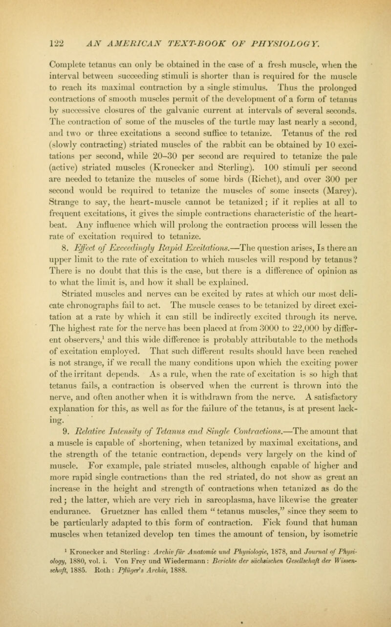 Complete tetanus can only be obtained in the ease of a fresh muscle, when the interval between succeeding stimuli is shorter than is required for the muscle to reach its maximal contraction by a single stimidus. Thus the prolonged contractions of smooth muscles permit of the development of a form of tetanus by successive closures of the galvanic current at intervals of several seconds. Tlie contraction of some of the muscles of the turtle may last nearly a second, and two or three excitations a second suffice to tetanize. Tetanus of the red (slowly contracting) striated muscles of the rabbit can be obtained by 10 exci- tations per second, while 20-30 per second are required to tetanize the pale (active) striated muscles (Kronecker and Sterling). 100 stimuli per second are needed to tetanize the muscles of some birds (Richet), and over 300 per second would be required to tetanize the muscles of some insects (Marey). Strange to say, the heart-muscle cannot be tetanized; if it replies at all to frequent excitations, it gives the simple contractions characteristic of the heart- beat. Any influence which will prolong the contraction process will lessen the rate of excitation required to tetanize. 8. Effect of Exceedingly Rapid Excitations.—The question arises. Is there an upper limit to the rate of excitation to which muscles wall respond by tetanus? There is no doubt that this is the case, but there is a difference of opinion as to what the limit is, and how it shall be explained. Striated muscles and nerves can be excited by rates at which our most deli- cate chronographs fail to act. The muscle ceases to be tetanized by direct exci- tation at a rate by w'hich it can still be indirectly excited through its nerve. The highest rate for the nerve has been placed at from 3000 to 22,000 by differ- ent observers,^ and this wide difference is probably attributable to the methods of excitation employed. That such different results should have been reached is not strange, if we recall the many conditions upon which the exciting power of the irritant depends. As a rule, when the rate of excitation is so high that tetanus fails, a contraction is observed when the current is thrown into the nerve, and often another when it is withdrawn from the nerve. A satisfactory explanation for this, as well as for the failure of the tetanus, is at present lack- ing. 9. Relative Intensity of Tetanus and Single Contractions.—The amount that a muscle is capable of shortening, when tetanized by maximal excitations, and the strength of the tetanic contraction, depends very largely on tiie kind of muscle. For example, pale striated muscles, although capal)le of higher and more rapid single contractions than the red striated, do not show as great an increase in the height and strength of contractions when tetanized as do the red; the latter, which are very rich in sarcoplasma, liave likewise the greater endurance. Gruetzner has called them  tetanus muscles, since they seem to be particularly adapted to this form of contraction. Fick found that human muscles when tetanized develop ten times the amount of tension, by isometric ' Kronecker and Sterling: Archiv fiir Anatomic und Phijsiologie, 1878, and Jouinial nf Phi(i^i- ology, 1880, vol. i. Von Fray und Wiedermann: Berichte der sdchsischen Gesellschafi der H'tsse/i- sctuift, 1885. Roth : PflUget^s Archiv, 1888.