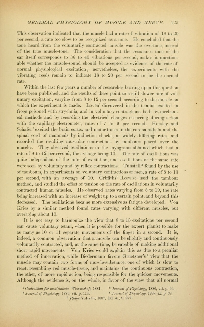 This observation imlicatcd iJiat the iiiiLsele had a rate ol vibration of 18 to 20 per second, a rate too slow to be recognized as a tone. He conclnded that the tone heard from the voluntarily contracted muscle was the overtone, instead of the true muscle-tone. The consideration that the resonance tone of the ear itself corresjx^nds to 36 to 40 vibrations per second, makes it question- able whether the muscle-sound should be accepted as evidence of the rate of normal physiological excitation; nervetheless, the experiments with the vibrating reeds remain to indicate 18 to 20 per second to be the normal rate. Within the last few yeai-s a number of researches bearing upon this question have been publisiied, and the results of these point to a still slower rate of vol- untiiry excitation, varying from 8 to 12 per second according to the muscle on which the experiment is made. Loven' discovered in the tetanus excited in frogs poisoned with strychnia, and in voluntary contractions, both by mechani- cal methods and by recording the electrical changes occurring during action with the capillary electrometer, rates of 7 to 9 per second. Horsley and Schafer^ excited the brain cortex and motor tracts in the corona radiata and the spinal cord of mammals by induction shocks, at widely differing rates, and recorded the resulting muscular contractions by tambours placed over the muscles. They observed oscillations in the myograms obtained which had a rate of 8 to 12 per second, the average being 10. The rate of oscillations was quite independent of the rate of excitation, and oscillations of the same rate were seen by voluntary and by reflex contractions. TunstalP found by the use of tambours, in experiments on voluntary contractions of men, a rate of 8 to 13 per second, with an average of 10. Griffiths* likewise used the tambour method, and studied the effect of tension on the rate of oscillations in voluntarily contracted human muscles. He observed rates varying from 8 to 19, the rate being increased with an increase of weight up to a certain point, and beyond this decreased. The oscillations became more extensive as fatigue developed. Von Kries by a similar method found rates varying with different muscles, but averaging about 10. It is not easy to harmonize the view that 8 to 13 excitations per second can cause voluntaiy tetani, when it is possible for the expert pianist to make as many as 10 or 11 separate movements of the finger in a second. It is, indeed, a common observation that a muscle can be slightly and continuously voluntarily contracted, and, at the same time, be capable of making additional short rapid movements. Von Kries would explain this as due to a peculiar method of innervation, while Biedermann favors Gruetzner's^ view that the muscle may contain two forms of muscle-substance, one of which is slow to react, resembling red muscle-tissue, and maintains the continuous contraction, the other, of more rapid action, being responsible for the quicker movements. Although the evidence is, on the whole, in favor of the view that all normal * Centralblatt fiir medicinische Wissenschaft, 1881. ^ Journal of Physiology, 1886, vii. p. 96. ^ Journal of Physiology, 1886, vii. p. 114. * Journal of Physiology, 1888, ix. p. 39. ' Pfliigers Archiv, 1887, Bd. 41, S. 277.