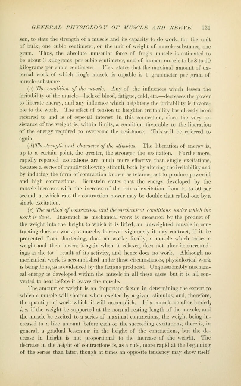 son, to state tlie strength ot'u tnusclc and its capacity to do work, fur tlie unit of bulk, one cubic centimeter, or the unit of weight of muscle-substance, one gram. Thus, the absolute nuiscular force of frog's muscle is estimated to be about 3 kilograms per cubic centimeter, and of human muscle to be 8 to 10 kilograms per cubic centimeter. Fick states that the maximal amount of ex- ternal work of which frog's muscle is capable is 1 grammeter per gram of m uscle-substance. (c) The condition of the muscle. Any of the influences which lessen the irritability of the muscle—lack of blood, fatigue, cold, etc.—decreases the power to liberate energy, and any influence which heightens the irritability is favora- ble to the work. The effect of tension to heighten irritability has already been referred to and is of especial interest in this connection, since the very re- sistance of the weight is, within limits, a condition favorable to the liberation of the energy required to overcome the resistance. This will be referred to again. (d) The strength and character of the stimulus. The liberation of energy is, up to a certain point, the greater, the stronger the excitation. Furthermore, rapidly repeated excitations are much more effective than single excitations, because a series of rapidly following stimuli, both by altering the irritability and by inducing the form of contraction known as tetanus, act to produce powerful and high contractions. Bernstein states that the energy developed by the muscle increases with the increase of the rate of excitation from 10 to 50 per second, at which rate the contraction power may be double that called out by a single excitation. (e) The method of contraction and the mechanical conditions under which the work is done. Inasmuch as mechanical work is measured by the product of the weight into the height to which it is lifted, an unweighted muscle in con- tracting does no work; a muscle, however vigorously it may contract, if it be prevented from shortening, does no work; finally, a muscle which raises a weight and then lowers it again when it relaxes, does not alter its surround- ings as the tot result of its activity, and hence does no work. Although no mechanical work is accomplished under these circumstances, physiological work is being done, as is evidenced by the fatigue produced. Unquestionably mechani- cal energy is developed within the muscle in all these cases, but it is all con- verted to heat before it leaves the muscle. The amount of weight is an important factor in determining the extent to which a muscle will shorten when excited by a given stimulus, and, therefore, the quantity of work which it will accomplish. If a muscle be after-loaded, i. e. if the weight be supported at the normal resting length of the muscle, and the muscle be excited to a series of maximal contractions, the weight being in- creased to a like amount before each of the succeeding excitations, there is, in general, a gradual lessening in the height of the contractions, but the de- crease in height is not proportional to the increase of the weight. The decrease in the height of contractions is, as a rule, more rapid at the beginning of the series than later, though at times an opposite tendency may show itself