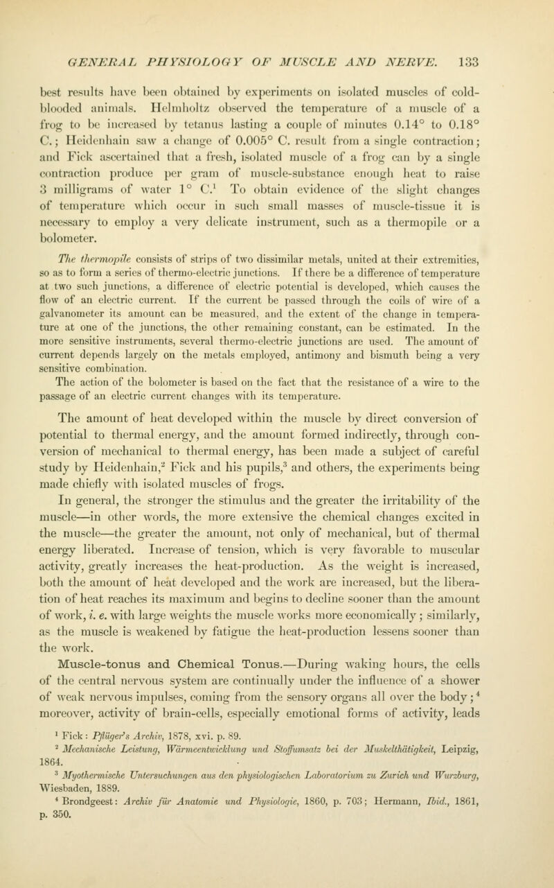 best results have been obtained by experiments on isolated muscles of cold- blooded animals. Helmholtz observed the temperature of a muscle of a frog to be increased by tetanus lasting a couple of minutes 0.14° to 0.18° C.; Heidenhain saw a change of 0.005° C. result from a single contraction; and Fick ascertained that a fresh, isolated muscle of a frog can by a single contraction produce per gram of muscle-substance enough heat to raise 3 milligrams of water 1° C* To obtain evidence of the slight changes of temperature which occur in such small masses of muscle-tissue it is necessary to employ a very delicate instrument, such as a thermopile or a bolometer. The thermopile consists of strips of two dissimilar metals, united at their extremities, so as to form a series of thermo-electric junctions. If there be a difference of temperature at two such junctions, a difference of electric potential is developed, which causes the flow of an electric current. If the current be passed through the coils of wire of a galvanometer its amount can be measured, and the extent of the change in tempera- ture at one of the junctions, the other remaining constant, can be estimated. In the more sensitive instruments, several thermo-electric junctions are used. The amount of current depends largely on the metals employed, antimony and bismuth being a very sensitive combination. The action of the bolometer is based on the fact that the resistance of a wire to the passage of an electric current changes with its temperature. The amount of heat developed within the muscle by direct conversion of potential to thermal energy, and the amount formed indirectly, through con- version of mechanical to thermal energy, has been made a subject of careful study by Heidenhain,^ Fick and his pupils,^ and others, the experiments being made chiefly with isolated muscles of frogs. In general, the stronger the stimulus and the greater the irritability of the muscle—in other words, the more extensive the chemical changes excited in the muscle—the greater the amount, not only of mechanical, but of thermal energy liberated. Increase of tension, which is very favorable to muscular activity, greatly increases the heat-production. As the weight is increased, both the amount of heat developed and the work are increased, but the libera- tion of heat reaches its maximum and begins to decline sooner than the amount of work, i. e. with large weights the muscle works more economically; similarly, as the muscle is weakened by fatigue the heat-production lessens sooner than the work. Muscle-tonus and Chemical Tonus.—During waking hours, the cells of the central nervous system are continually under the influence of a shower of weak nervous impulses, coming from the sensory organs all over the body;* moreover, activity of brain-cells, especially emotional forms of activity, leads 1 Fick : Pfluger's Archiv, 1878, xvi. p. 89. * Mechanische Leistung, Wdrmeentwicklung und Stoffumsatz bei der Muskelthdtigkeit, Leipzig, 1864. ^ Myothermische Untersuchungen aus den physiologischen Laboratorium zu Zurich und Wurzburg, Wiesbaden, 1889. * Brondgeest: Archiv fur Anatomic und Physiologic, 1860, p. 703; Hermann, Ibid., 1861, p. 350.