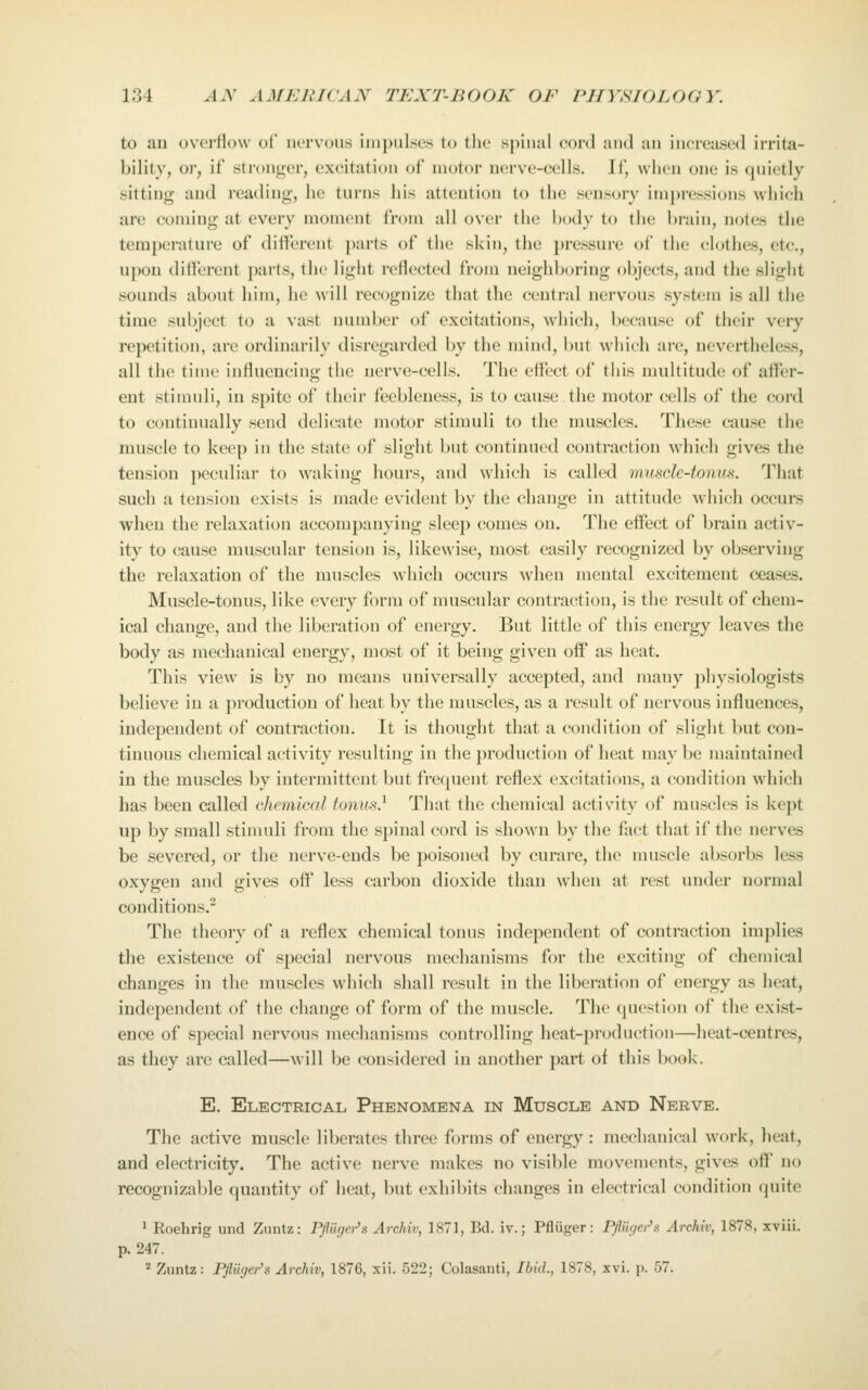 to au ovorliow ot nervous impuLses to the spinal cord and an increased irrita- bility, o)', if stronger, excitation of motor uerve-cells. If, when one is quietly sitting and reading, he turns his attention to the sensory impressions which are coming at every moment from all over the body to the brain, notes the temperature of different parts of the skin, the pressure of the clothes, etc., upon different parts, the light reflected from neighboring objects, and the slight sounds about him, he will recognize that the central nervous system is all the time subject to a vast number of excitations, which, because of their very repetition, are ordinarily disregarded by the mind, but which arc, nevertheless, all the time influencing tiic nerve-cells. The effect of this multitude of affer- ent stimuli, in spite of their feebleness, is to cause the motor cells of the cord to continually send delicate motor stimuli to the muscles. These cause the muscle to keep in the state of slight but continued contraction which gives the tension ])eculiar to waking hours, and which is called viusclc-tonus. That such a tension exists is made evident by the change in attitude which occurs when the relaxation accompanying sleep comes on. The effect of brain activ- ity to cause muscular tension is, likewise, most easily recognized by observing the relaxation of the muscles which occurs when mental excitement ceases. Muscle-tonus, like every form of muscular contraction, is the result of chem- ical change, and the liberation of energy. But little of this energy leaves the body as mechanical energy, most of it being given off as heat. This view is by no means universally accepted, and many physiologists believe in a production of heat by the muscles, as a result of nervous influences, independent of contraction. It is thought that a condition of slight but con- tinuous chemical activity resulting in the production of heat may be maintained in the muscles by intermittent but frequent reflex excitations, a condition which has been called chemical tonus} That the chemical activity of muscles is kept up by small stimuli from the spinal cord is shown by the fact that if the nerves be severed, or the nerve-ends be poisoned by curare, the muscle absorbs less oxygen and gives off less carbon dioxide than when at rest under normal conditions.^ The theory of a reflex chemical tonus independent of contraction implies the existence of special nervous mechanisms for the exciting of chemical changes in the muscles which shall result in the liberation of energy as heat, independent of the change of form of the muscle. The question of the exist- ence of special nervous mechanisms controlling heat-production—heat-centres, as they are called—will be considered in another part of this book. E. Electrical Phenomena in Muscle and Nerve. The active muscle liberates three forms of energy : mechanical work, heat, and electricity. The active nerve makes no visible movements, gives off no recognizable quantity of heat, but exhibits changes in electrical condition quite ^ Roehrig und Zuntz: Pfluger's Archiv, 1871, Bd. iv.; Pfliiger: PiUUjei^s Archiv, 1878, xviii. p. 247. '^ Zuntz: Pfluger's Archiv, 1876, xii. 522; Colasanti, Ibid., 1878, xvi. p. 57.