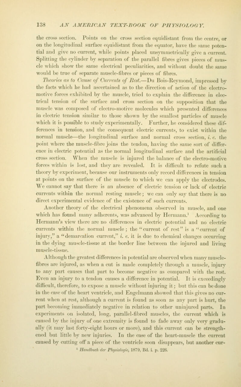 the cross section. Points on the cross section equidistant from the centre, or on the longitudinal surface equidistant from the equator, have the >amc poten- tial and give no current, while points placed nnsymmetrieally give a current. Splitting the cylinder by separation of the parallel fibres gives j)ieces of nuis- cle MInch show the same electrical juMuliarities, and without doubt the same would be true of separate muscle-fibres or pieces of fibres. Theories as to Cause of Ounrnts of Best—Du Bois-Reymond, impressed by the facts which he had ascertained as to the direction of action of the electro- motive forces exhibited by the muscle, tried to explain the difference in elec- trical tension of the surface and cross section on the supjiosition that the muscle was composed of electro-motive molecules which presented differences in electric tension similar to those shown by the smallest particles of muscle which it is possible to study experimentally. Further, he considered these dif- ferences in tension, and the consequent electric currents, to exist within the normal muscle—the longitudinal surface and normal cross section, i. e. the point where the muscle-fibre joins the tendon, having the same sort of differ- ence in electric potential as the normal longitudinal surface and the artificial cross section. When the muscle is injured the balance of the electro-motive forces within is lost, and they are revealed. It is difficult to refute such a theory by experiment, because our instruments only record differences in tension at points on the surface of the muscle to which we can apply the electrodes. We cannot say that there is an absence of electric tension or lack of electric currents within the normal resting muscle; we can only say that there is no direct experimental evidence of the existence of such currents. Another theory of the electrical phenomena observed in muscle, and one which has found many adherents, was advanced by Hermann.^ According to Hermann's view there are no differences in electric potential and no electric currents within the normal muscle; the current of rest is a current of injury, a demarcation current, i. e. it is due to chemical changes occurring in the dying muscle-tissue at the border line between the injured and living muscle-tissue. Although the greatest differences in potential are observed when many muscle- fibres are injured, as when a cut is made completely through a muscle, injurv to any part causes that part to become negative as compared with the rest. Even an injurv to a tendon causes a difference in potential. It is exceedingly difficult, therefore, to expose a muscle M'ithout injuring it; but this can be done in the case of the heart ventricle, and Engelmann showed that this gives no cur- rent when at rest, although a current is found as soon as any part is hurt, the part becoming immediately negative in relation to other uninjured parts. In experiments on isolated, long, parallel-fil)red muscles, the current which is caused by the injury of one extremity is found to fade away only very gradu- ally (it may last forty-eight hours or more), and this current can be strength- ened but little by new injuries. In the case of the heart-muscle the current caused by cutting off a piece of the ventricle soon disappears, but another cur- 1 Handbuch der Physiologic, 1879, Bd. i. p. 226.