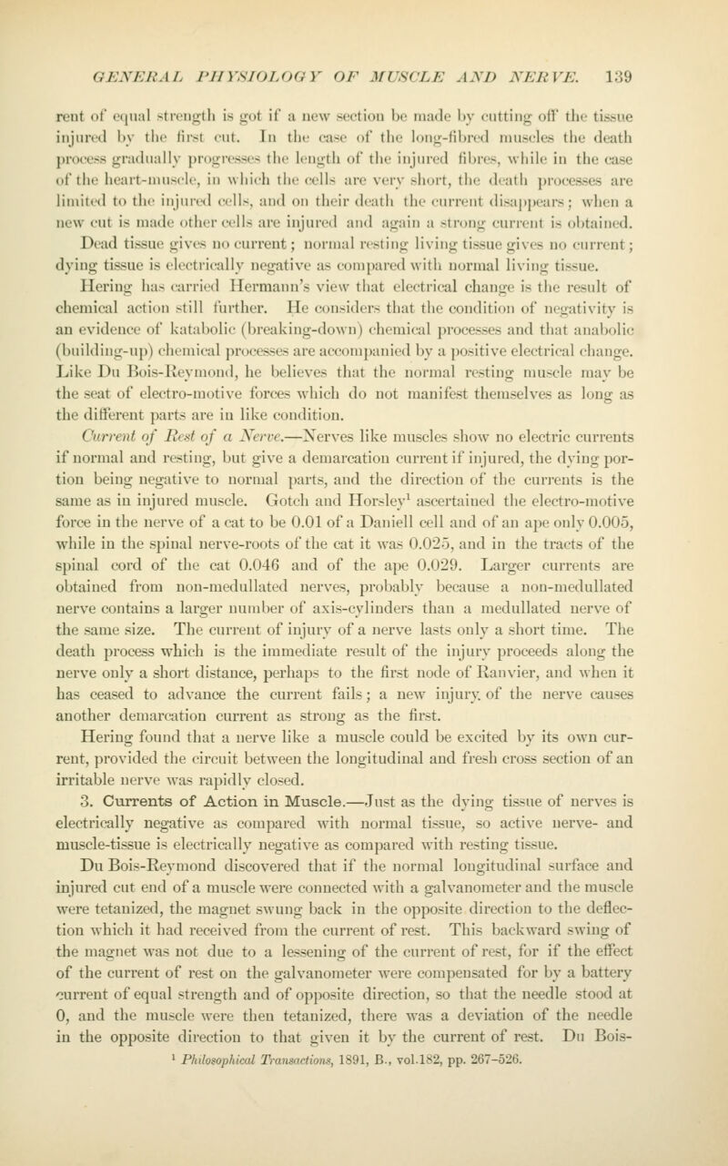 rent ot ocuinl strength is got if a new section be made by cutting off the tissue injured by the lirst cut. In tiie case of the long-fibred muscles the death process gradually progivsses the length of the injured fibres, while in the case of the heart-niuscle, in which the cells are very short, the death processes are limited to the injun-d cells, and on their death the current disappears; when a new cut is made other cells are injured and again a strong current is obtained. Dead tissue gives no current; normal resting living tissue gives no current; dying tissue is electrically negative as compared with normal living tissue. Hering has carried Hermann's view that electrical change is the result of chemical action still further. He considers that the condition of negativity is an evidence of katabolic (breaking-down) chemical processes and that anabolic (building-up) chemical processes are accompanied by a positive electrical change. Like Du Bois-lieymond, he believes that the normal resting muscle may be the seat of electro-motive forces Avhich do not manifest themselves as long as the diflferent parts are in like condition. Current of Red of a Nerve.—Xerves like muscles show no electric currents if normal and resting, but give a demarcation current if injured, the dying por- tion being negative to normal parts, and the direction of the currents is the same as in injured muscle. Gotch and Horsley^ ascertained the electro-motive force in the nerve of a cat to be 0.01 of a Daniell cell and of an ape only 0.005, while in the spinal nerve-roots of the cat it was 0.025, and in the tracts of the spinal cord of the cat 0.046 and of the ape 0.029. Larger currents are obtained from uon-medullated nerves, probably because a non-medullated nerve contains a larger number of axis-cylinders than a medullated nerve of the same size. The current of injury of a nerve lasts only a short time. The death process which is the immediate result of the injury proceeds along the nerve only a short distance, perhaps to the first node of Ranvier, and when it has ceased to advance the current fails; a new injury of the nerve causes another demarcation current as strong as the first. Hering found that a nerve like a muscle could be excited by its own cur- rent, provided the circuit between the longitudinal and fresh cross section of an irritable nerve was rapidly closed. 3. Currents of Action in Muscle.—Just as the dying tissue of nerves is electrically negative as compared with normal tissue, so active nerve- and muscle-tissue is electrically negative as compared with resting tissue. Du Bois-Reymond discovered that if the normal longitudinal surface and injured cut end of a muscle were connected with a galvanometer and the muscle were tetanized, the magnet swung back in the opposite direction to the deflec- tion which it had received from the current of rest. This backward swing of the magnet was not due to a lessening of the current of rest, for if the effect of the current of rest on the galvanometer were compensated for by a battery current of equal strength and of opposite direction, so that the needle stood at 0, and the muscle were then tetanized, there was a deviation of the needle in the opposite direction to that given it by the current of rest. Du Bois-