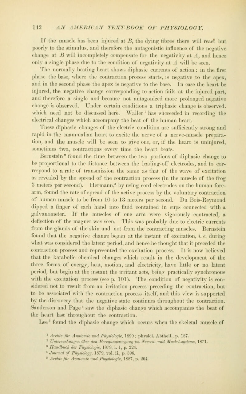 If the muscle has beeu injured at i>, the dyiiii^ libre.s lliere will react but poorly to the stimulus, and therefore the anta<ronistic influence of the nej^ative change at B will incompletely compensate for the negativity at A, and hence only a single phase due to the condition of negativity at A will be seen. The normally beating heart shows diphasic currents of action : in the first phase the base, where the contra(;tion process starts, is negative to the apex, and in the second phase the apex is negative to the base. In case the heart be injured, the negative change corresponding to action fails at the injiu'cd part, and therefore a single and because not antagonized more prolonged negative change is observed. Under certain conditions a trii)hasic change is observed, which need not be discussed here. AV^aller ^ has succeeded in recording the electrical changes which accompany the beat of the human heart. These diphasic changes of the electric condition are sufficiently strong and rapid in the mammalian heart to excite the nerve of a nerve-muscle prepara- tion, and the muscle will be seen to give one, or, if the heart is uninjured, sometimes two, contractions every time the heart beats. Bernstein 2 found the time between the two portions of diphasic change to be proportional to the distance between the Icading-off electrodes, and to cor- respond to a rate of transmission the same as that of the wave of excitation as revealed by the spread of the contraction process (in the muscle of the frog 3 meters per second). Hermann,'* by using cord electrodes on the human fore- arm, found the rate of spread of the active process by the voluntary contraction of human muscle to be from 10 to 13 meters per second. Du Bois-Reymond dip])ed a finger of each hand into fluid contained in cups connected with a galvanometer. If the muscles of one arm were vigorously contracted, a deflection of the magnet was seen. This was probably due to electric currents from the glands of the skin and not from the contracting muscles. Bernstein found that the negative change began at the instant of excitation, /. e. during what was considered the latent period, and hence he thought that it preceded the contraction process and rei)resented the excitation process. It is now believed that the katabolic chemical changes which result in the development of the three forms of energy, heat, motion, and electricity, have little or no latent period, but begin at the instant the irritant acts, being practically synchronous with the excitation process (see p. 101). The condition of negativity is con- sidered not to result from an irritation process preceding the contraction, but to be associated with the contraction process itself, and this view is supported by the discovery that the negative state continues throughout the contraction. Sanderson and Page* saw the diphasic change which accompanies the beat of the heart last throughout the contraction. Lee^ found the dijihasic change which occurs when the skeletal muscle of ' Archiv fiir Anatomie unci Physiolor/ie, 1890; physiol. Abtheil., p. 187. ^ Untersuchuncjen iiber den Erregunfjsvorgung im Nerven- und Muskel-systeme, 1871. ' Handbuch der Physiologie, 1879, i. 1, p. 224. * Journal of Physiology, 1879, vol. ii., p. 396. ^ Archiv fiir Anatomie und Physiologic, 1887, p. 204.