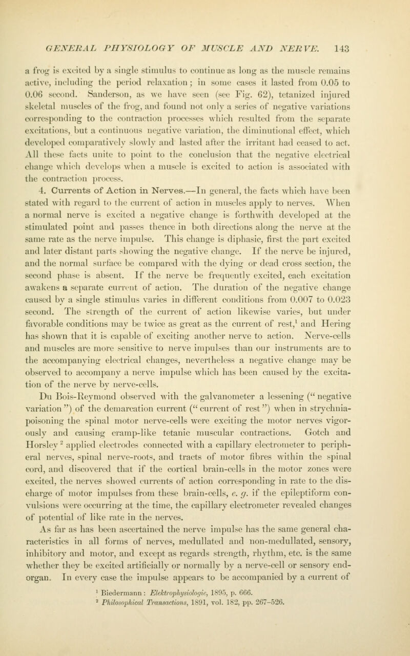 a frog is excited by a single stinmlus to continue as long as the muscle remains active, including the period relaxation ; in some cases it lasted from 0.05 to 0.06 second. Sandei*son, as we have seen (see Fig. 62), tetanized injured skeletal nuiscles of the frog, and found not only a series of negative variations corresponding to the contraction processes which resulted from the separate excitations, but a continuous negative variation, the diminutional effect, which developed comparatively slowly and lasted after the irritant had ceased to act. All these facts unite to point to the conclusion that the negative electrical change w'hich develops when a muscle is excited to action is associated with the contraction process. 4. Currents of Action in Nerves.—In general, the facts which have been stated with regard to the current of action in muscles apply to nerves. When a normal nerve is excited a negative change is forthwith developed at the stimulated point and passes thence in both directions along the nerve at the same rate as the nerve impulse. This change is diphasic, first the part excited and later distant parts showing the negative change. If the nerve be injured, and the normal surface be compared with the dying or dead cross section, the second phase is absent. If the nerve be frequently excited, each excitation awakens a separate current of action. The duration of the negative change caused by a .single stimulus varies in different conditions from 0.007 to 0.023 second. The strength of the current of action likewise varies, but under favorable conditions may be twice as great as the current of rest,^ and Hering has shown that it is capable of exciting another nerve to action. Nerve-cells and muscles are more sensitive to nerve impulses than our instruments are to the accompanying electrical changes, nevertheless a negative change may be observed to accompany a nerve impulse which has been caused by the excita- tion of the nerve by nerve-cells. Du Bois-Reymond observed with the galvanometer a lessening ( negative variation) of the demarcation current (current of rest) when in strychnia- poisoning the spinal motor nerve-cells were exciting the motor nerves vigor- ously and causing cramp-like tetanic muscular contractions. Gotch and Horsley ^ applied electrodes connected with a capillary electrometer to periph- eral nerves, spinal nerve-roots, and tracts of motor fibres within the spinal coi'd, and di.scovered that if the cortical brain-cells in the motor zones were excited, the nerves showed currents of action corresponding in rate to the dis- charge of motor impulses from these brain-cells, e. g. if the epileptiform con- vulsions were occurring at the time, the capillary electrometer revealed changes of potential of like rate in the nerves. As far as has been ascertained the nerve impulse has the same general cha- racteristics in all forms of nerves, medullated and non-medullated, sensory, inhibitory and motor, and except as regards strength, rhythm, etc. is the same whether they be excited artificially or normally by a nerve-cell or sen.sory end- organ. In every case the impulse appears to be accompanied by a current of ' Biedermann : Elektrophysiologie, 1895, p. 666. * Philosophical Transactions, 1891, vol. 182, pp. 267-526.