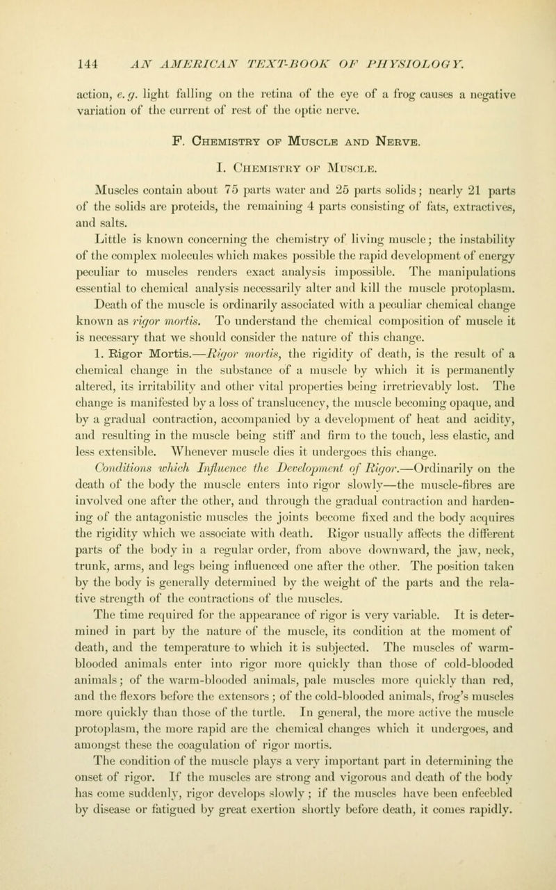 action, e.g. light falling on the retina of the eye of a frog causes a negative variation of the current of rest of the optic nerve. F. Chemistry of Muscle and Nerve. 1. Chemistry of Muscji.e. Muscles contain about 75 j)art,s water and 25 parts solids; nearly 21 parts of the solids are proteids, the remaining 4 parts consisting of fats, extractives, and salts. Little is known concerning the chemistry of living muscle; the instability of the complex jnolecules which makes possible the rapid development of energy peculiar to muscles renders exact analysis impossible. The manipulations essential to chemical analysis necessarily alter and kill the muscle protoplasm. Death of the muscle is ordinarily associated with a peculiar chemical change known as rigor mortis. To understand the chemical composition of muscle it is necessary that we should consider the nature of this change. 1. Rigor Mortis.—Rigor mortis, the rigidity of death, is the result of a chemical chung(i in the substance of a muscle by which it is permanently altered, its irritability and other vital properties being irretrievably lost. The change is manifested by a loss of translucency, the muscle becoming opaque, and by a gradual contraction, accompanied by a development of heat and acidity, and resulting in the muscle being stiff and firm to the touch, less elastic, and less extensible. Whenever muscle dies it undergoes this change. Conditions which Influence the Development of Rigor.—Ordinarily on the death of the body the muscle enters into rigor slowly—the muscle-fibres are involved one after the other, and through the gradual contraction and harden- ing of the antagonistic muscles the joints become fixed and the body acquires the rigidity which we associate with death. Rigor usually affects the different parts of the body in a regular order, from above downward, the jaw, neck, trunk, arms, and legs being influenced one after the other. The jjosition taken by the body is generally determined by the weight of the parts and the rela- tive strength of the contractions of the muscles. The time required for the appearance of rigor is very variable. It is deter- mined in part by the nature of the muscle, its condition at the moment of death, and the temperature to which it is subjected. The muscles of warm- blooded animals enter into rigor more quickly than those of cold-blooded animals; of the warm-blooded animals, pale muscles more quickly than red, and the flexors before the extensors ; of the cold-blooded animals, frog's muscles more quickly than those of the turtle. In general, the more active the muscle protoplasm, the more rapid are the chemical changes which it undergoes, and amongst these the coagulation of rigor mortis. The condition of the muscle plays a very important part in determining the onset of rigor. If the muscles are strong and vigorous and death of the body has come suddenly, rigor develo])s slowly ; if the muscles have been enfeebled by disease or fatigued by great exertion shortly before death, it comes rapidly.