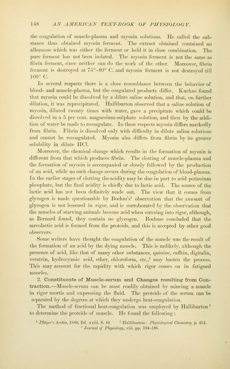the coagulation of nmscle-plasina and myosin solutions, llo cailc^d the sub- stance thus obtained myosin ferment. The extract obtained contained an albumose which was eitluM- the ferment or held it in close combination. The pure ferment has not been isolated. The myosin ferment is not the same as fibrin ferment, since neither can do the w(;rk of the other. Moreover, fibrin ferment is destroyed at 75°-80° C. and myosin ferment is not destroyed till 100° C. In several respects there is a close resemblance between th(! bcluivior of blood- and muscle-plasma, but the coatrulated products differ. Kuehne found that myosin could be dissolved by a dilute saline solution, and that, on further dilution, it w^as reprecipitated. Halliburton observed that a saline solution of myosin, diluted twenty times with water, gave a precipitate which could be dissolved in a 5 per cent, magnesium-sulphate solution, and then by the addi- tion of water be made to recoagulate. In these respects myosin differs markedly from fibrin. Fil)rin is dissolved only with difficulty in dilute saline solutions and cannot be recoagulated. Myosin also differs from fibrin by its greater solubility in dilute HCl. Moreover, the chemical change which results in the formation of myosin is different from that which produces fibrin. The clotting of muscle-plasma and the formation of myosin is accompanied or closely followed by the production of an acid, while no such change occurs during the coagulation of blood-plasma. In the earlier stages of clotting the acidity may be due in part to acid potassium phosphate, but the final acidity is chiefly due to lactic acid. The source of the lactic acid has not been definitely made put. The view that it comes from glycogen is made questionable by Boehm's^ observation that the amount of glycogen is not lessened in rigor, and is corroborated by the observation that the muscles of starving animals become acid when entering into rigor, although, as Bernard found, they contain no glycogen. Boehme concluded that the sarcolactic acid is formed from the proteids, and this is accepted by other good observers. Some writers have thought the coagulation of the muscle was the result of the formation of an acid by the dying muscle. This is unlikely, although the presence of acid, like that of many other substances, quinine, caflfein, digitaliu, veratrin, hydrocyanic acid, ether, chlorofi)rm, etc.,^ may hasten the process. This may account for the rapidity with which rigor comes on in fatigued muscles. 2. Constituents of Muscle-serum and Changes resulting from Con- traction.—Muscle-serum can be most readily obtained by mincing a muscle in rigor mortis and expressing the fluid. The proteids of the serum can be separated by the degrees at which they undergo heat-coagulation. The method of fractional heat-coagulation was employed by Halliburton' to determine the proteids of muscle. He found the following: ^ Pfiiiyer's Arckiv, 1880, Bd. xxiii. S. 44.  Ilalliburton : Phyi^iological Chemistry, p. 414. ■' Journal of Physiology, viii. pp. 184-186.