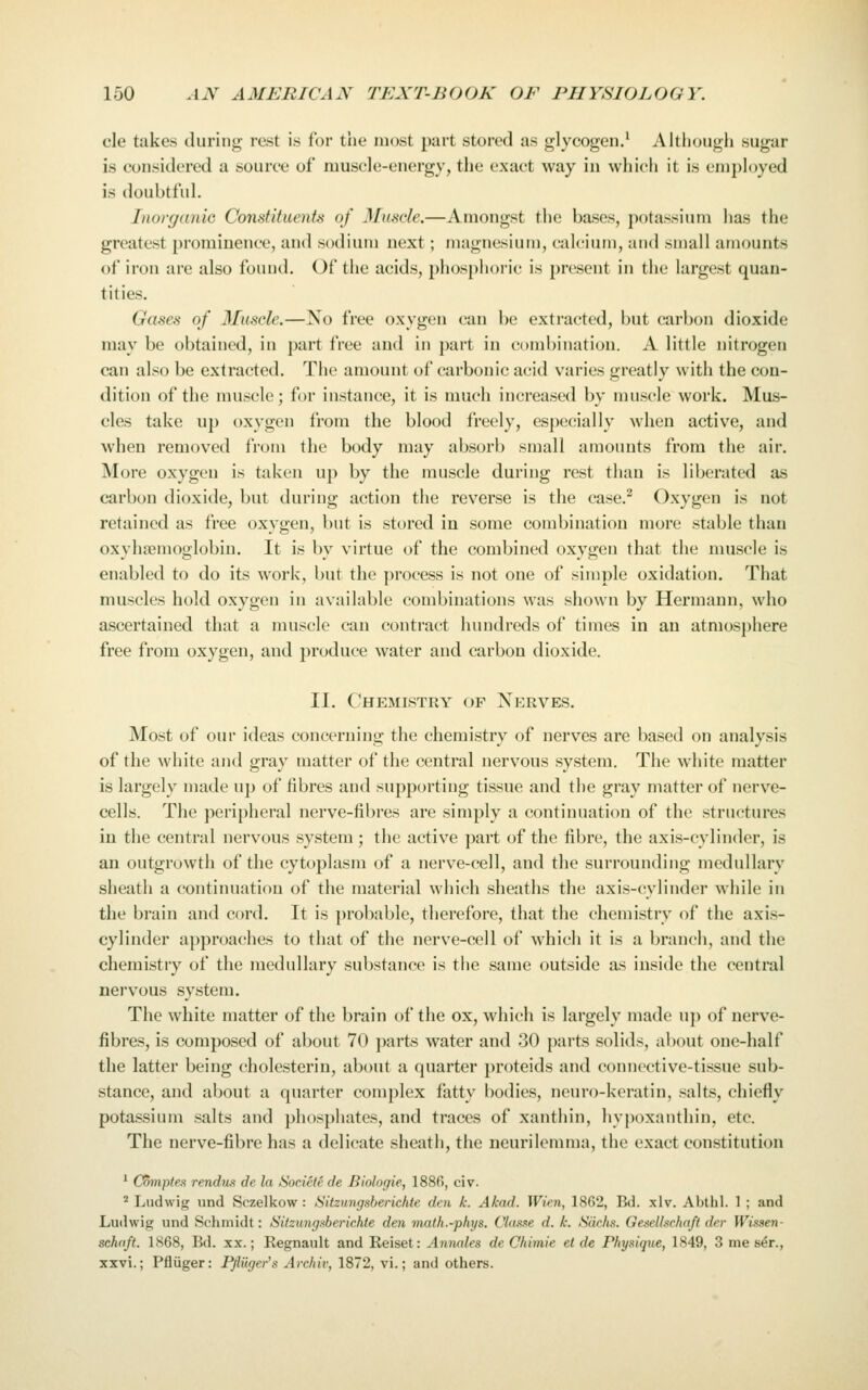 cle takes during rest is for the most part stored as glycogen.' Altliough sugar is considered a source of muscle-energy, the exact way in which it is employed is doubtful. Inovganio Constituents of Muscle.—Amongst the bases, potassium has the greatest prominence, and sodium next; magnesium, calcium, and small amounts of iron are also found. Of the acids, phosphoric is present in the largest quan- tities. Gases of Muscle.—No free oxygen can be extracted, but carbon dioxide may be obtained, in part free and in part in combination. A little nitrogen can also be extracted. The amount of carbonic acid varies greatly with the con- dition of the muscle; for instance, it is much increased by muscle work. Mus- cles take up oxygen from the blood freely, especially when active, and when removed from the body may absorb small amounts from the air. More oxygen is taken up by the muscle during rest than is liberated as carbon dioxide, but during action the reverse is the case.^ Oxygen is not retained as free oxygen, but is stored in some combination more stable than oxyha^moglobiu. It is by virtue of the combined oxygen that the muscle is enabled to do its work, but the process is not one of simple oxidation. That muscles hold oxygen in available combinations was shown by Hermann, who ascertained that a muscle can contract hundreds of times in an atmosphere free from oxygen, and produce water and carbon dioxide. II. Chemistry of Nerves. Most of our ideas concerning the chemistry of nerves are based on analysis of the white and gray matter of the central nervous system. The white matter is largely made up of fibres and supporting tissue and the gray matter of nerve- cells. The peripheral nerve-fibres are simply a continuation of the structures in the central nervous system; the active part of the fibre, the axis-cylinder, is an outgrowth of the cytoplasm of a nerve-cell, and the surrounding medullary sheath a continuation of the material which sheaths the axis-cylinder while in the brain and cord. It is ])robable, therefore, that the chemistry of the axis- cylinder approaches to that of the nerve-cell of which it is a branch, and the chemistry of the medullary substance is the same outside as inside the central nervous system. The white matter of the brain of the ox, which is largely made up of nerve- fibres, is composed of about 70 parts water and 30 parts solids, about one-half the latter being cholesterin, about a quarter proteids and connective-tissue sub- stance, and about a quarter complex fatty bodies, neuro-keratin, salts, chiefly potassium salts and phosphates, and traces of xanthin, hypoxanthin, etc. The nerve-fibre has a delicate sheath, the neurilemma, the exact constitution ' C5jn/5/e.s rendus de la Sociefe de Biologie, 1886, civ.  Ludwig und Sczelkow : Sitzungsberichte den k. A/cad. Wien, 1862, Bd. xlv. Abthl. 1 ; and Ludwig und Schmidt: Silzungaberkhte den math.-phys. Classe d. k. Sachs. Gesethchrtft drr Witsen- schdft. 1868, Bd. xx.; Regnault and Reiset: Annates de Chimie el de Physique, 1849, 3 me s^r., xxvi.; Pfliiger: Pjluger's Archiv, 1872, vi.; and others.