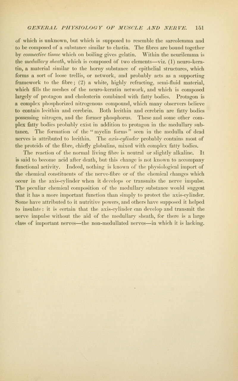 of which is unknown, but which is supposed to resemble tlie sarcolemma and to be composed of a substance similar to elastin. The fibres are bound together by connective tissue which on boiling gives gelatin. Within the neurilemma is the medulkiri/ sheath, which is composed of two elements—viz. (1) neuro-kera- tin, a material similar to the horny substance of epithelial structures, which forms a sort of loose trellis, or network, and probably acts as a supporting framework to the fibre; (2) a white, highly refracting, semi-fluid material, which fills the meshes of the ncuro-keratin network, and which is composed largely of protagon and cholesterin combined with fatty bodies. Protagon is a complex pli()sj)horized nitrogenous compound, which many observers believe to contain lecithin and cerebrin. Both lecithin and cerebrin are fatty bodies possessing nitrogen, and the former phosphorus. These and some other com- plex fatty bodies ])robably exist in addition to protagon in the medullary sub- tance. The formation of the myelin forms seen in the medulla of dead nerves is attributed to lecithin. The axis-cylinder probably contains most of the proteids of the fibre, chiefly globulins, mixed with complex fatty bodies. The reaction of the normal living fibre is neutral or slightly alkaline. It is said to become acid after death, but this change is not known to accompany functional activity. Indeed, nothing is known of the physiological import of the chemical constituents of the nerve-fibre or of the chemical changes which occur in the axis-cylinder when it develops or transmits the nerve impulse. The peculiar chemical composition of the medullary substance would suggest that it has a more important function than simply to protect the axis-cylinder. Some have attributed to it nutritive powers, and others have supposed it helped to insulate: it is certain that the axis-cylinder can develop and transmit the nerve impulse without the aid of the medullary sheath, for there is a large class of important nerves—the non-medullated nerves—in which it is lacking.