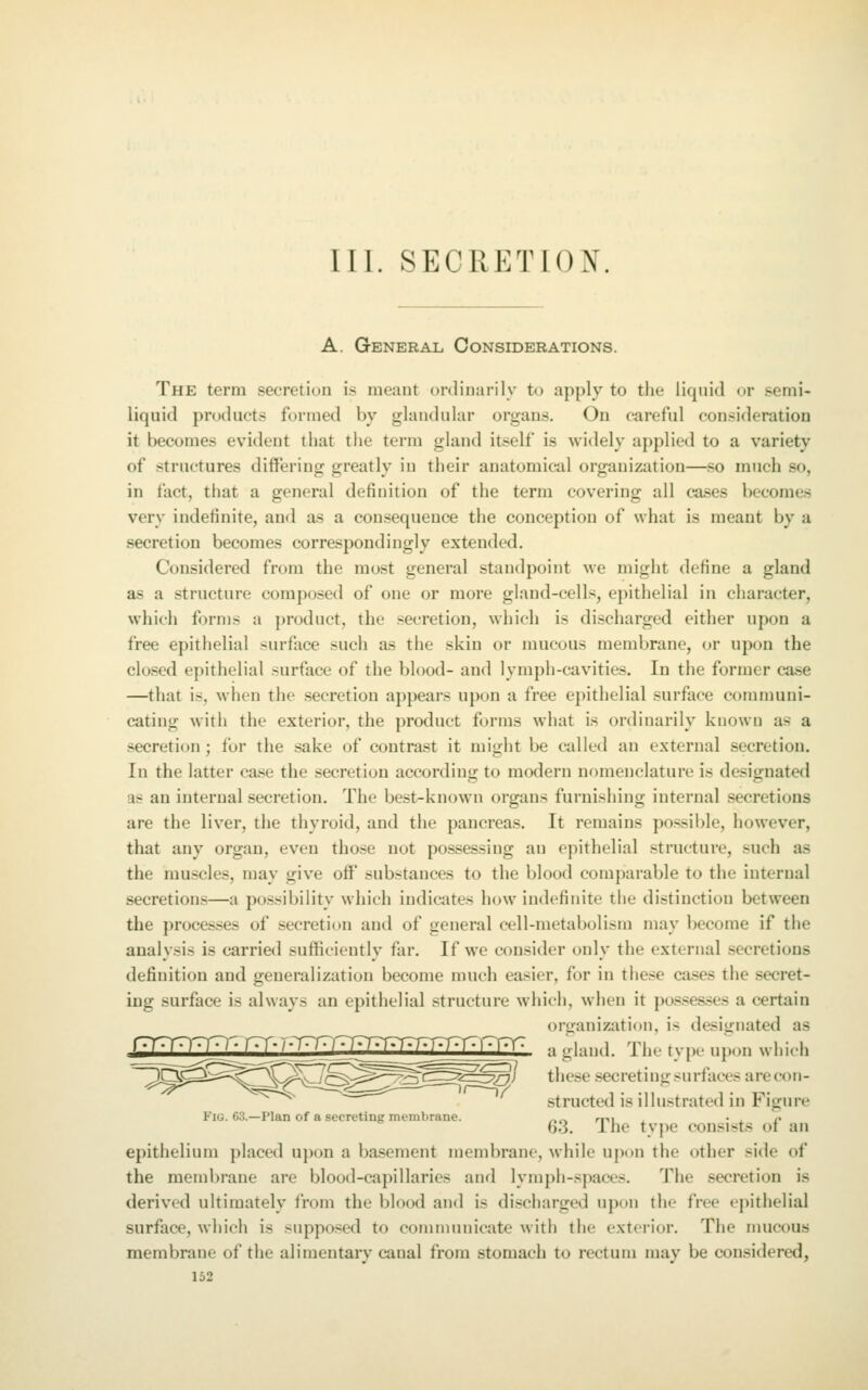 III. SECRETION. A. General Considerations. The term secretion is meant ordinarily to apply to the liquid or semi- liquid products formed by glandular organs. On careful consideration it becomes evident that the term gland itself is widely applied to a variety of .structures differing greatly in their anatomical organization—.so much so, in fact, that a general definition of the term covering all cases becomes very indefinite, and as a con.sequence the conception of what is meant by a secretion becomes correspondingly extended. Considered from the most general standpoint we might define a gland as a structure composed of one or more gland-cells, epithelial in character, which forms a product, the .secretion, which is discharged either upon a free epithelial surface such as the skin or mucous membrane, or upon the closed epithelial surface of the blood- and lymph-cavities. In the former ca.se —that is, when the .secretion appears upon a free epithelial surface communi- cating with the exterior, the product forms what is ordinarily known as a secretion; for the sake of contrast it might be called an external secretion. In the latter case the secretion according to modern nomenclature is designated as an internal secretion. The best-known organs furnishing internal .secretions are the liver, the thyroid, and the pancreas. It remains pcssible, however, that any organ, even tho.se not po.ssessing an epithelial structure, such as the muscles, may give off' substances to the blood comparable to the internal secretions—a possibility which indicates how indefinite the distinction between the processes of .secretion and of general cell-metabolism may become if the analysis is carried sufficiently far. If we consider only the external secretions definition and generalization become much easier, for in these cases the secret- ing surface is always an epithelial structure which, when it pos.'ses.ses a certain organization, is designated as rr^TO W • / • )♦)• /-T-T^JjJj / •/v^T^T^rr I' \\lL. a gland. The type upon which ~~^^^^^^^^^\^^^l^^^^^^^^^=zpo^ these secreting surfaces arecon- ^^~^ structed is illustrated in Figure Fig. 63.—Plan of a secreting membrane. /ir> mi ^ • ^ *• 63. The type consists or an epithelium placed upon a basement membrane, while upon the other side of the membrane are blood-capillaries and lymph-spaces. The secretion is derived ultimately from the blood and is discharged upon the free epithelial surface, which is suppo.sed to communicate with the extei-ior. The nuicous membrane of the alimentary canal from stomach to rectum may be considered,