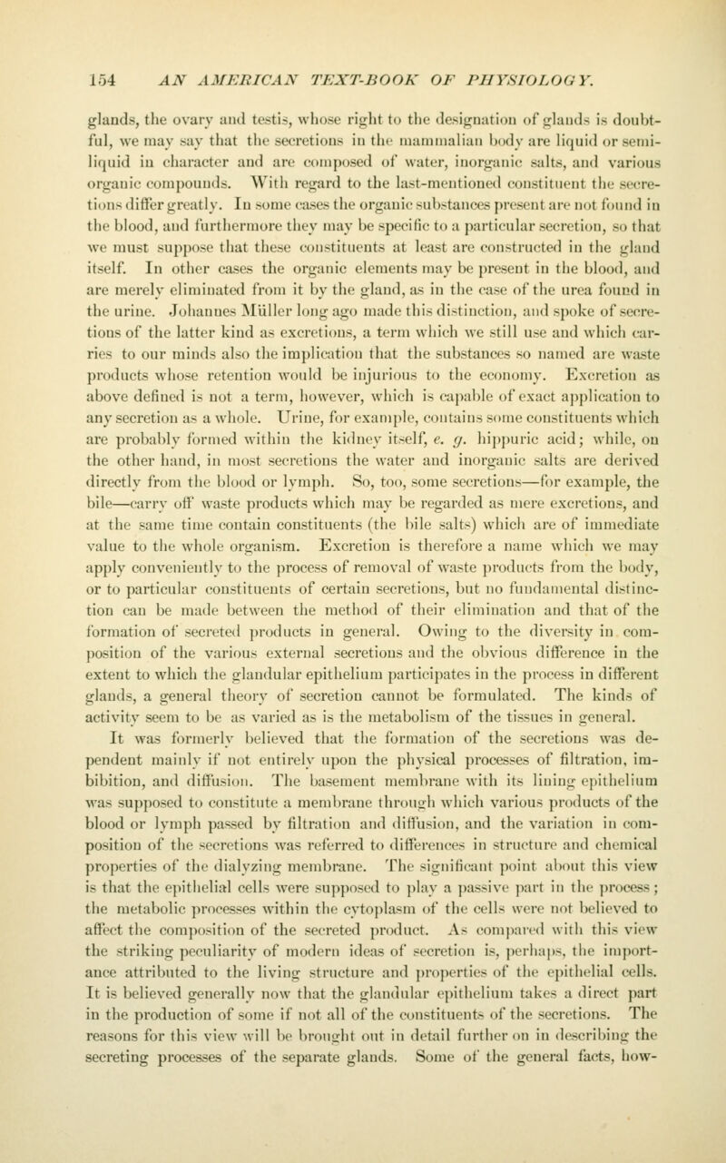 glands, the ovary and testis, whose I'ight to the desiguutiou of glauds is doubt- ful, we may say that the secretions in the mammalian body are liquid or semi- liquid in character and are composed of water, inorganic salts, and various organic compounds. With regard to the last-mentioned constituent the secre- tions differ greatly. In some cases the organic substances present are not found in the blood, and furthermore they may be specific to a particular secretion, so that we must suppose that these constituents at least are constructed in the gland itself. In other cases the organic elements may be present in the blood, and are merely eliminated from it by the gland, as in the case of the urea found in the urine. Johannes MUller long ago made this distinction, and spoke of secre- tions of the latter kind as excretions, a term which we still use and which car- ries to our minds also the implication that the substances so named are waste products whose retention would be injurious to the economy. Excretion as above defined is not a term, however, which is capable of exact aj)plication to any secretion as a whole. Urine, for example, contains some constituents which are probably formed within the kidney itself, e. g. hij)puric acid; while, on the other hand, in most secretions the water and inorganic salts are derived directly from the blood or lymph. So, too, some secretions—for example, the bile—carry off waste products which may be regarded as mere excretions, and at the same time contain constituents (the bile salts) which are of immediate value to the whole organism. Excretion is therefore a name which we may apply conveniently to the process of removal of waste products fi-om the botly, or to particular constituents of certain secretions, but no fundamental distinc- tion can be made between the method of their elimination and that of the formation of secreted products in general. Owing to the diversity in com- position of the various external secretions and the obvious difference in the extent to which the glandular epithelium participates in the process in different glands, a general theory of secretion cannot be formulated. The kinds of activity seem to be as varied as is the metabolism of the tissues in general. It was formerly believed that the formation of the secretions was de- pendent mainly if not entirely upon the physical processes of filtration, im- bibition, and diffusion. The basement membrane Avitli its liuing epithelium was supposed to constitute a membrane through which various products of the blood or lymph passed by filtration and diffusion, and the variation in com- position of the secretions was referred to differences in structure and chemical properties of the dialyzing membrane. The significant point about this view is that the epithelial cells were supposed to play a passive part in the process; the metabolic processes within the cytoplasm of the cells were not believed to affect the composition of the secreted product. As compared with this view the striking peculiarity of modern ideas of secretion is, perhai)S, the import- ance attributed to the living structure and properties of the epithelial cells. It is believed generally now that the glandular epithelium takes a direct part in the production of some if not all of the constituents of the secretions. The reasons for this view will be brought out in detail further on in describing the secreting processes of the separate glands. Some of the general facts, how-