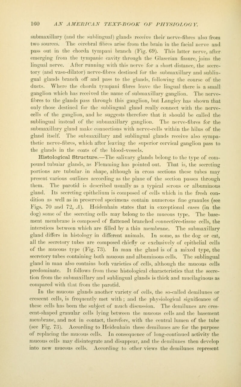 submaxillary (and tiic subliumial) uiaiuls receive their nerve-lihro also from two sources. The cerebral fibres arise from the brain in the facial nerve and pass out in the chorda tympani branch (Fij^. 69). This latter nerve, after emerging from the tympanic cavity throntrh the Glaserian fissure, joins the lingual nerve. After running with this nerve for a >hort distance, the secre- tory (and vaso-dilator) norve-Hbres destined for the sul)maxillarv and sublin- gual glands branch off and pass to the glands, following the course of the ducts. Where the chorda tympani fibres leave the lingual there is a small ganglion which has received the name of submaxillary ganglion. The nerve- fibres to the glands pass through this ganglion, but Langley has shown that only those destined for the sublingual gland really connect with the nerve- cells of the ganglion, and he suggests therefore that it should be called the sublingual instead of the submaxillary ganglion. The nerve-fibres for the submaxillary gland make connections with nerve-cells within the hilus of the gland itself. The submaxillary and sublingual glands receive also sympa- thetic nerve-fibres, which after leaving the superior cervical ganglion pass to the glands in the coats of the blood-vessels. Histolog-ical Structure.—The salivary glands belong to the type of com- pound tubular glands, as Flemming has pointed out. That is, the secreting portions are tubular, in shape, although in cross sections these tubes may present various outlines according as the plaue of the section passes through them. The parotid is described usually as a typical serous or albuminous gland. Its secreting epithelium is composed of cells which in the fresh con- dition as well as in preserved specimens contain numerous fine granules (see Figs. 70 and 72, A). Heideuhain states that in exceptional cases (in the dog) some of the secreting cells may belong to the mucous type. The base- ment membrane is composed of flattened branched connective-tissue cells, the interstices between which are filled by a thin membrane. The submaxillary gland differs in histology in different animals. In some, as the dog or cat, all the secretory tubes are composed chiefly or exclusively of epithelial cells of the mucous type (Fig. 73). In man the gland is of a mixed type, the secretory tubes containing both nuicous and albuminous cells. The sublingual gland in man also contains both varieties of cells, although the mucous cells predominate. It follows from these histological characteristics that the secre- tion from the submaxillary and sublingual glands is thick and mucilaginous as compared with tl.at from the j)arotid. In the mucous glands another variety of cells, the so-called demilunes or crescent cells, is frequently met with ; and the physiological significance of these cells has been the subject of much discussion. The demilunes are cres- cent-shaped granular cells lying between the mucous cells and the basement membrane, and not in contact, therefore, with the central lumen of the tube (see Fig. 73). According to Heideuhain these demilunes are for the purpose of replacing the nuicous cells. In consecjuence of long-continued activity the raucous cells may disintegrate and disappear, and the demilunes then develop into new mucous cells. According to other views the demilunes represent