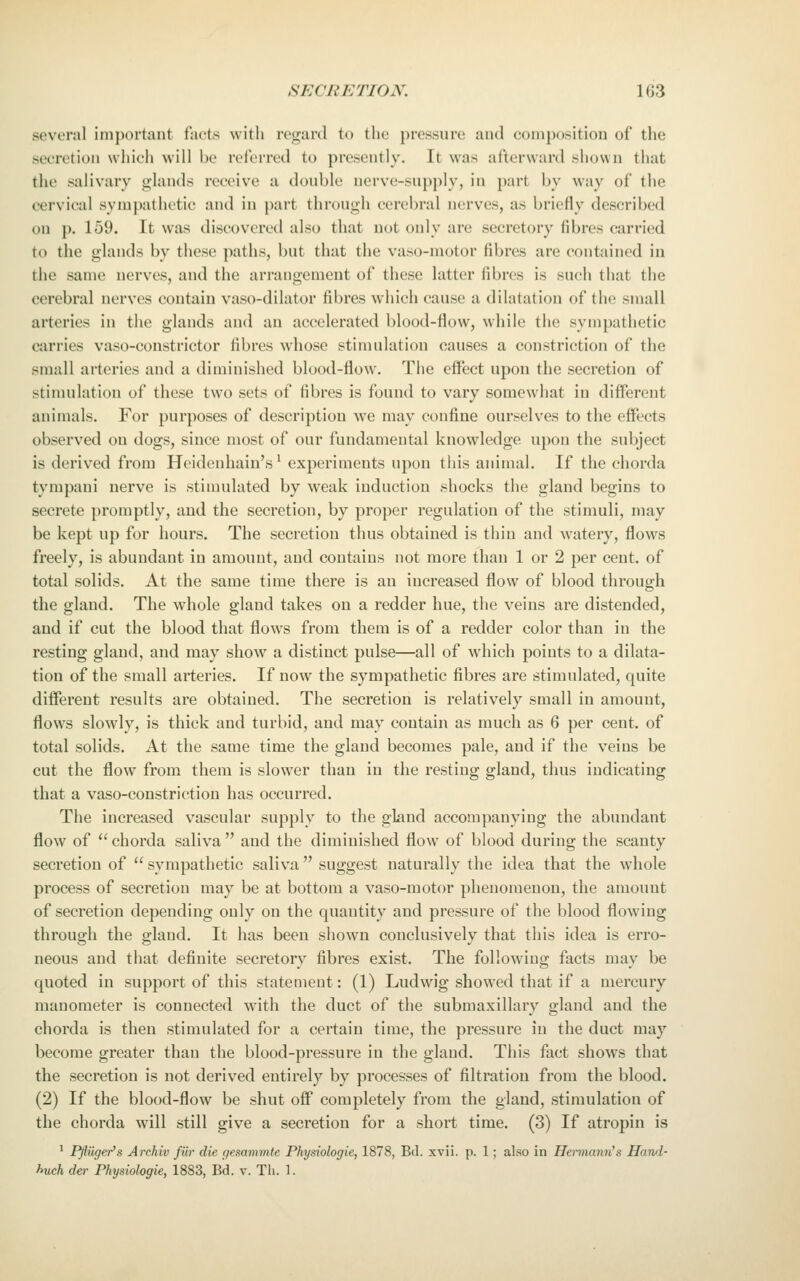 several important facts with regard to the pressure and composition of the secretion whicli will be referred to presently. It was afterward shown that the salivary glands receive a double nerve-supply, in part by way of the cervical sympathetic and in part through cerebral nerves, as briefly described on {). 159. It was discovered also that not only are secretory fibres carried to the glands by these paths, but that the vaso-raotor fibres are contained in the same nerves, and the arrangement of these latter fibres is such that the cerebral nerves contain vaso-dilator fibres which cause a dilatation of the small arteries in the glands and an accelerated blood-flow, while the sympathetic carries vaso-constrictor fibres whose stimulation causes a constriction of the small arteries and a diminished blood-flow. The eflect upon the secretion of stimulation of these two sets of fibres is found to vary somewhat in different animals. For purposes of description we may confine ourselves to the effects observed on dogs, since most of our fundamental knowledge upon the subject is derived from Heidenhain's' experiments upon this animal. If the chorda tympani nerve is stimulated by weak induction shocks the gland begins to secrete promptly, and the secretion, by proper regulation of the stimuli, may be kept up for hours. The secretion thus obtained is thin and watery, flows freely, is abundant in amount, and contains not more than 1 or 2 per cent, of total solids. At the same time there is an increased flow of blood through the gland. The whole gland takes on a redder hue, the veins are distended, and if cut the blood that flows from them is of a redder color than in the resting gland, and may show a distinct pulse—all of which points to a dilata- tion of the small arteries. If now the sympathetic fibres are stimulated, quite different results are obtained. The secretion is relatively small in amount, flows slowly, is thick and turbid, and may contain as much as 6 per cent, of total solids. At the same time the gland becomes pale, and if the veins be cut the flow from them is slower than in the resting gland, thus indicating that a vaso-constriction has occurred. The increased vascular supply to the gland accompanying the abundant flow of chorda saliva and the diminished flow of blood during the scanty secretion of  sympathetic saliva suggest naturally the idea that the whole process of secretion may be at bottom a vaso-motor phenomenon, the amount of secretion depending only on the quantity and pressure of the blood flowing through the gland. It has been shown conclusively that this idea is erro- neous and that definite secretory fibres exist. The following facts may be quoted in support of this statement: (1) Ludwig showed that if a mercury manometer is connected with the duct of the submaxillary gland and the chorda is then stimulated for a certain time, the pressure in the duct may become greater than the blood-pressure in the gland. This fact shows that the secretion is not derived entirely by processes of filtration from the blood. (2) If the blood-flow be shut off completely from the gland, stimulation of the chorda will still give a secretion for a short time. (3) If atropin is ^ Pfliiger's Archiv fiir die gesammte Physiologie, 1878, Bd. xvii. p. 1; also in Hermann's Haml- huch der Physiologie, 1883, Bd. v. Th. 1.