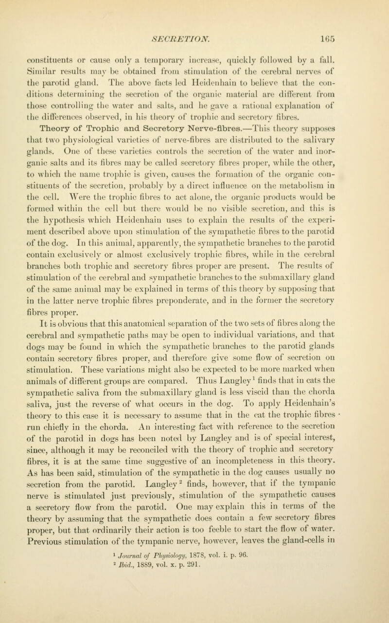 constituents or cause only a temporary increase, quickly followed by a fall. Similar results may be obtained from stimulation of the cerebral nerves of the parotid gland. The above facts led Heidenhain to believe that the con- ditions determining the secretion of the organic material are different from those controlling the water and salts, and he gave a rational explanation of the differences observed, in his theory of trophic and secretory fibres. Theory of Trophic and Secretory Nerve-fibres.—This theory supposes that two physiological varieties of nerve-fibres are distributed to the salivary glands. One of these varieties controls the secretion of the water and inor- ganic salts and its fibres may be called secretory fibres proper, while the other, to which the name trophic is given, causes the formation of the organic con- stituents of the secretion, probably by a direct influence on the metabolism in the cell. Were the trophic fibres to act alone, the organic products would be formed within the cell but there would be no visible secretion, and this is the hypothesis which Heidenhain uses to explain the results of the experi- ment described above upon stimulation of the sympathetic fibres to the parotid of the dog. In this animal, apparently, the sympathetic branches to the parotid contain exclusively or almost exclusively trophic fibres, while in the cerebral branches both trophic and secretory fibres proper are present. The results of stimulation of the cerebral and sympathetic branches to the submaxillary gland of the same animal may be explained in terms of this theory by supposing that in the latter nerve trophic fibres preponderate, and in the former the secretory fibres proper. It is obvious that this anatomical separation of the two sets of fibres along the cerebral and sympathetic paths may be open to individual variations, and that dogs may be found in which the sympathetic branches to the parotid glands contain secretory fibres proper, and therefore give some flow of secretion on stimulation. These variations might also be expected to be more marked when animals of different groups are compared. Thus Langley ^ finds that in cats the sympathetic saliva from the submaxillary gland is less viscid than the chorda saliva, just the reverse of what occurs in the dog. To apply Heidenhain's theory to this case it is necessary to assume that in the cat the trophic fibres run chiefly in the chorda. An interesting fact with reference to the secretion of the parotid in dogs has been noted by Langley and is of special interest, since, although it may be reconciled with the theory of trophic and secretory fibres, it is at the same time suggestive of an incompleteness in this theory. As has been said, stimulation of the sympathetic in the dog causes usually no secretion from the parotid. Langley ^ finds, however, that if the tympanic nerve is stimulated just previously, stimulation of the sympathetic causes a secretory flow from the parotid. One may explain this in terms of the theory by assuming that the sympathetic does contain a few secretory fibres proper, but that ordinarily their action is too feeble to start the flow of water. Previous stimulation of the tympanic nerve, however, leaves the gland-cells in 1 Journal of Physiology, 1878, vol. i. p. 96. 2 Ibid., 1889, vol. X. p. 291.