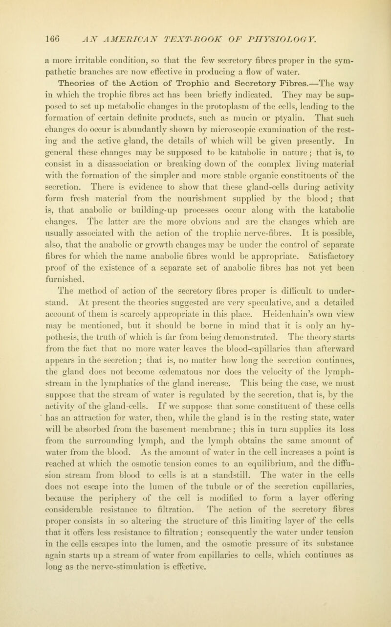a more irritable condition, so that the few secretory fibres proper in the sym- pathetic branches are now effective in producing a flow of water. Theories of the Action of Trophic and Secretory Fibres.—The way in which the trophic fibres act has been briefly indicated. Tiiey may be sup- posed to set up metabolic changes in the protoplasm of the cells, leading to the formation of certain definite products, such as mucin or ptyalin. That such changes do occur is abundantly showu by microscopic examination of the rest- ing and the active gland, the details of which will be given presently. In general these changes may be supposed to be katabolic in nature ; that is, to consist in a disassociation or breaking down of the complex living material with the formation of the simpler and more stable organic constituents of the secretion. There is evidence to show that these gland-cells during activity form fresh material from the nourishment supplied by the blood; that is, that anabolic or building-up processes occur along with the katabolic changes. The latter are the more obvious and are the changes which are usually associated with the action of the trophic nerve-fibres. It is possible, also, that the anabolic or growth changes may be under the control of separate fibres for which the name anabolic fibres would be appropriate. Satisfactory proof of the existence of a separate set of anabolic fibres has not yet been furnished. The method of action of the secretory fibres proper is difficult to under- stand. At present the theories suggested are very speculative, and a detailed account of them is scarcely appropriate in this place. Heidenhain's own view may be mentioned, but it should be borne in mind that it is only an hy- pothesis, the truth of which is far from being demonstrated. The theory starts from the fact that no more water leaves the blood-capillaries than afterward appears in the secretion; that is, no matter how long the secretion continues, the gland does not become oedematous nor does the velocity of the lymph- stream in the lymphatics of the gland increase. This being the case, we must suppose that the stream of water is regulated by the secretion, that is, by the activity of the gland-cells. If we suppose tiiat some constituent of these cells has an attraction for water, then, while the gland is in the resting state, water will be absorbed from the basement membrane; this in turn supplies its loss from the surrounding lymph, and the lymph obtains the same amount of water from the blood. As the amount of water in the cell increases a point is reached at which the osmotic tension comes to an equilibrium, and the diffu- sion stream from blood to cells is at a standstill. The water in the cells does not escape into the lumen of the tubule or of the secretion capillaries, because the periphery of the cell is modified to form a layer offering considerable resistance to filtration. The action of the secretory fibres proper consists in so altering the structure of this limiting layer of the cells that it offers less resistance to filtration ; consequently the water under tension in the cells escapes into the lumen, and the osmotic pressure of its substance again starts up a stream of water from capillaries to cells, which continues as long as the nerve-stimulation is effective.