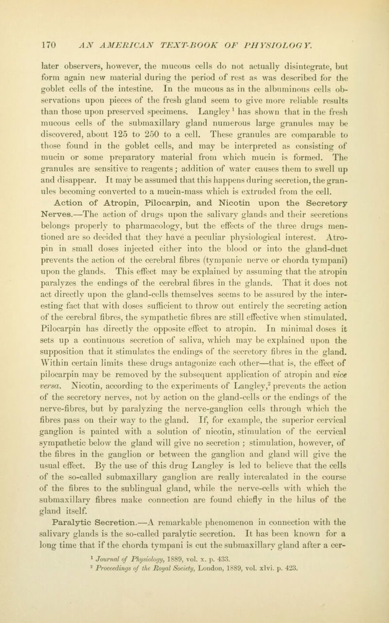 later observers, however, the mucous cells do not actually disintegrate, but form again new material during the ])eriod of rest as was described for the goblet cells of the intestine. In the mucous as in the allmminous cells ob- servations upon pieces of tiic fresh gland seem to give more rcliabh; results than those uj>on preserved specimens. Langley' has shown that in the fresh mucous cells of the submaxillary gland numerous large granules may be discovered, about 125 to 250 to a cell. These granules are comparable to those found in the goblet cells, and may be interpreted as consisting of mucin or some ])reparatory material from which mucin is formed. The granules are sensitive to reagents; addition of water causes them to swell up and disappear. It may be assumed that this happens during secretion, the gran- ules becoming converted to a mucin-mass which is extruded from the cell. Action of Atropin, Pilocarpin, and Nicotin upon the Secretory Nerves.—The action of drugs upon the salivary glands and their secretions belongs properly to pharmacology, but the effects of the three drugs men- tioned are so decided that they have a peculiar physiological interest. Atro- pin in small doses injected either into the blood or into the gland-duct prevents the action of the cerebral fibres (tympanic nerve or chorda tympani) upon the glands. This effect may be explained by assuming that the atropin paralyzes the endings of the cerebral fibres in the glands. That it does not act directly upon the gland-cells themselves seems to be assured by the inter- esting fact that with doses sufficient to throw out entirely the secreting action of the cerebral fibres, the sympathetic fibres are still effective when stimulated. Pilocarpin has directly the opposite effect to atropin. In minimal doses it sets up a continuous secretion of saliva, which may be explaiued upon the supposition that it stimulates the endings of the secretory fibres in the gland. Within certain limits these drugs antagonize each other—that is, the effect of pilocarpin may be removed by the subsequent application of atroj)in and vice veisa. Nicotin, according to the experiments of Langley,^ prevents the action of the secretory nerves, not by action on the gland-cells or the endings of the nerve-fibres, but by paralyzing the nerve-ganglion cells through which the fibres pass on their way to the gland. If, for example, the superior cervical ganglion is painted with a solution of nicotin, stimulation of the cervical sympathetic below the gland will give no secretion ; stimulation, however, of the fibres in the ganglion or between the ganglion and gland will give the usual effect. By the use of this drug Langley is led to believe that the cells of the so-called submaxillary ganglion are really intercalated in the course of the fibres to the sublingual gland, while the nerve-cells with which the submaxillary fibres make connection are found chiefly in the hilus of the gland itself. Paralytic Secretion.—A remarkable phenomenon in connection with the salivary glands is the so-called paralytic secretion. It has been known for a long time that if the chorda tympani is cut the submaxillary gland after a cer- ' Journal of Physiology, 1889, vol. x. p. 433. * Proceedings of the Royal Society, London, 1889, vol. xlvi. p. 423.