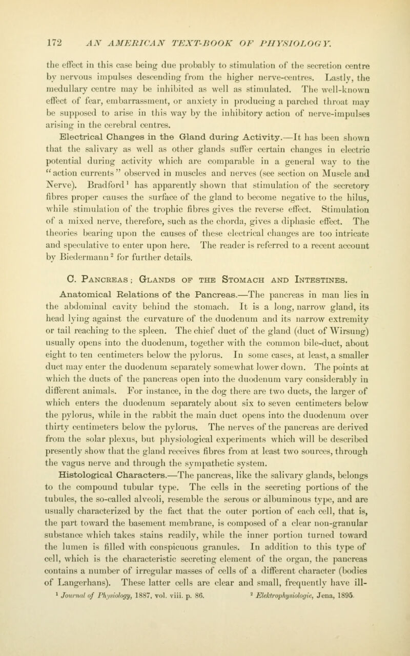 the effect in this case being due probably to stimulation of tiie secretion centre bv nervous impulses descending from the higher nerve-centres. Lastly, the medullary centre may be inhibited as well as stimulated. The well-known effect of fear, embarrassment, or anxiety in producing a parched throat may be supposed to arise in this way by the inhibitory action of nerve-impulses arisino- in the cerebral centres. Electrical Changes in the Gland during Activity.—It has been shown that the salivary as well as other glands suffer certain changes in electric potential during activity which are comparable in a general way to the  action currents  observed in muscles and nerves (see section on Muscle and Nerve). Bradford' has apparently shown that stimulation of the secretory fibres proper causes the surface of the gland to become negative to the hilus, while stimulation of the trophic fibres gives the reverse effect. Stimulation of a mixed nerve, therefore, such as the chorda, gives a diphasic effect. The theories bearing upon the causes of these electrical changes are too intricate and speculative to enter upon here. The reader is referred to a recent account by Biedermann^ for further details. 0. Pancreas ; Glands of the Stomach and Intestines. Anatomical Relations of the Pancreas.—The pancreas in man lies in the abdominal cavity behind the stomach. It is a long, narrow gland, its head lying against the curvature of the duodenum and its narrow extremity or tail reaching to the spleen. The chief duct of the gland (duct of Wirsung) usually opens into the duodenum, together with the common bile-duct, about eight to ten centimeters below the pylorus. In some cases, at least, a smaller duct may enter the duodenum separately somewhat lower down. The points at which the ducts of the pancreas open into the duodenum vary considerably in different animals. For instance, in the dog there are two ducts, the larger of which enters the duodenum separately about six to seven centimeters below the pylorus, while in the rabbit the main duct opens into the duodenum over thirty centimeters below the pylorus. The nerves of the pancreas are derived from the solar plexus, but physiological experiments which will be described presently show that the gland receives fibres from at least two sources, through the vagus nerve and through the sympathetic system. Histological Characters.—The pancreas, like the salivary glands, belongs to the compound tubular type. The cells in the secreting portions of the tubules, the so-called alveoli, resemble the serous or albuminous type, and are usually characterized by the fact that the outer portion of each cell, that is, the part toward the basement membrane, is composed of a clear non-granular substance which takes stains readily, while the inner portion turned toward the lumen is filled with conspicuous granules. In addition to this type of cell, which is the characteristic secreting element of the organ, the pancreas contains a number of irregular masses of cells of a different character (bodies of Langerhans). These latter cells are clear and small, frequently have ill- ^ Journal of Physiology, 1887, vol. viii. p. 86. ^ Elektrophysiologie, Jena, 1895-