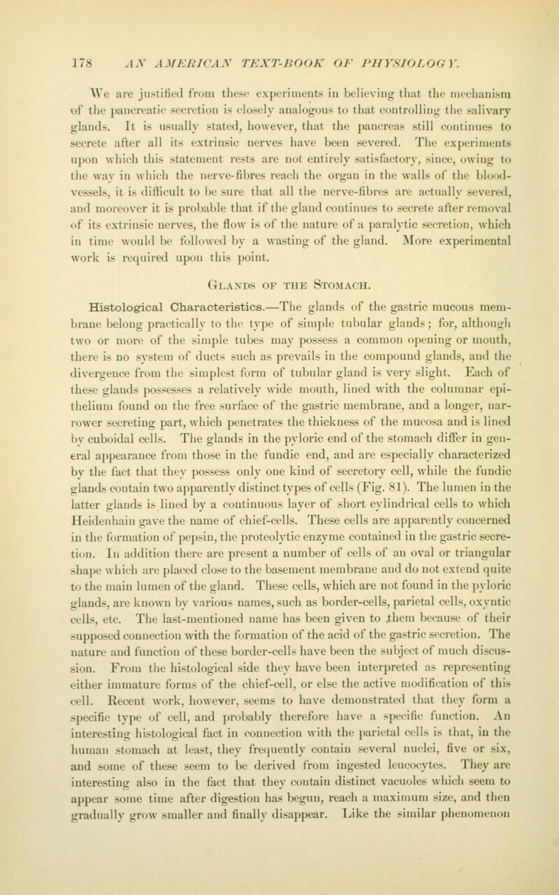 AVe are justitied from these experiments in believing that tlie nieclianisra of the pancreatie secretion is closely analogous to that c(mtrolling the salivary glands. It is usually stated, however, that the pancreas still continues to secrete after all its extrinsic nerves have been severed. The experiments uj)c)n which this statement rests are not entirely satisfactory, since, owing to the way in which the nerve-fibres reach the organ in the walls of the blood- vessels, it is difficult to be sure that all the nerve-fibres are actually severed, and moreover it is probable that if the gland contiiuies to secrete after removal of its extrinsic nerves, the flow is of the nature of a paralytic secretion, which in time would be followed by a wasting of the gland. More experimental work is required upon this point. Glands of the Stomach. Histolog-ical Characteristics.—The glands of the gastric mucous mem- brane belong practically to tlie type of simple tubular glands; for, although two or more of the simple tubes may possess a common opening or mouth, there is no system of ducts such as prevails in the compound glands, and the divergence from the simplest form of tubular gland is very slight. Each of these glands possesses a relatively wide mouth, lined with the columnar epi- thelium found on the free surface of the gastric membrane, and a longer, nar- rower secreting part, which penetrates the thickness of the mucosa and is lined by cuboidal cells. The glands in the pyloric end of the stomach differ in gen- eral appearance from those in the fundic end, and are especially characterized by the fact that they possess only one kind of secretory cell, while the fundic glands contain two apparently distinct types of cells (Fig. 81). The lumen in the latter glands is lined by a continuous layer of short cylindrical cells to which Heidenhain gave the name of chief-cells. These cells are apparently concerned in the formation of pepsin, the proteolytic enzyme contained in the gastric secre- tion. In addition there are present a number of cells of an oval or triangular shaj)e which are placed close to the basement membrane and do not extend quite to the main lumen of the gland. These cells, which are not found in the pyloric glands, are known by various names, such as border-cells, parietal cells, oxyntic cells, etc. The last-mentioned name has been given to ihem because of their supposed connection with the formation of the acid of the gastric secretion. The nature and function of these border-cells have been the subject of much discus- sion. From the histological side they have been interpreted as representing either immature forms of the chief-cell, or else the active modification of this cell. Recent work, however, seems to have demonstrated that they form a specific type of cell, and probably therefore have a specific function. An interesting histological fact in connection with the parietal cells is that, in the human stomach at least, they frequently contain several nuclei, five or six, and some of these seem to be derived from ingested leucocytes. They are interesting also in the fact that they contain distinct vacuoles which seem to appear some time after digestion has begun, reach a maximum size, and then gradually grow smaller and finally disappear. I^ike the similar phenomenon