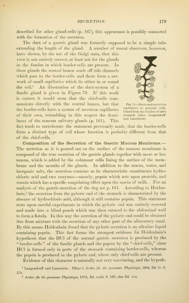 described for other oland-cells (p. 167), tliis appearance is possibly connected with the formation of the secretion. The duct of a gastric gland was formerly supposed to be a simple tube extending the length of the gland. A number of recent observers, however, have shown, by the use of the Golgi stain, that this view is not entirely correct, at least not for the glands in the fundus in which border-cells are present. In these glands the central lumen sends offside channels which pass to the border-cells and there form a net- work of small capillaries which lie either in or round the cell.' An illustration of the duct-system of a fundic gland is given in Figure 79. If this work is correct it would seem that the chief-cells com- municate directlv with the central lumen, but that fig. tu—Ducts and secretion the border-cells have a system of secretion capillaries ^f f ^« ^o parietal oeiis. J i Gland from the fundus of cat s of their own, resembling in this respect the demi- stomach (after Langendorff lunes of the mucous salivary glands (p. 161). This fact tends to corroborate the statement previously made, that the border-cells form a distinct type of cell whose function is jirobably different from that of the chief-cells. Composition of the Secretion of the Gastric Mucous Membrane.— The secretion as it is poured out on the surface of the mucous membrane is composed of the true secretion of the gastric glands together with more or less mucus, which is added by the columnar cells lining the surface of the mem- brane and the mouths of the glands. In addition to the mucus, water, and inorganic salts, the secretion contains as its characteristic constituents hydro- chloric acid and two enzymes—namely, pepsin which acts upon proteids, and reuniu which has a specific coagulating effect upon tiie casein of milk. For an analysis of the gastric secretion of the dog see p. 161. According to Heiden- hain,^ the secretion from the pyloric end of the stomach is characterized by the absence of hydrochloric acid, although it still contains pepsin. This statement rests upon careful experiments in which the pyloric end was entirely resected and made into a blind pouch which was then sutured to the abdominal wall to form a fistula. In this way the secretion of the pyloric end could be obtained free from mixture with the secretion of any other part of the alimentary canal. By this means Heidenhaiu found that the pyloric secretion is an alkaline liquid containing pepsin. This fact forms the strongest evidence for Heidenhain's hypothesis that the HCl of the normal gastric secretion is produced by the border-cells of the fundic glands and the pepsin by the chief-cells, since HCl is formed only in parts of the stomach containing border-cells, whereas the pepsin is produced in the pyloric end, where only chief-cells are present. Evidence of this character is naturally not very convincing, and the hypoth- 1 Langendorff and Laserstein : Pflugei-'s Archiv fur die gesammte Physiohgie, 1894, Bd. Iv. S. 578. * Archiv fiir die gesammte Physiologic, 1878, Bd. xviii. S. 169, also Bd. xix.