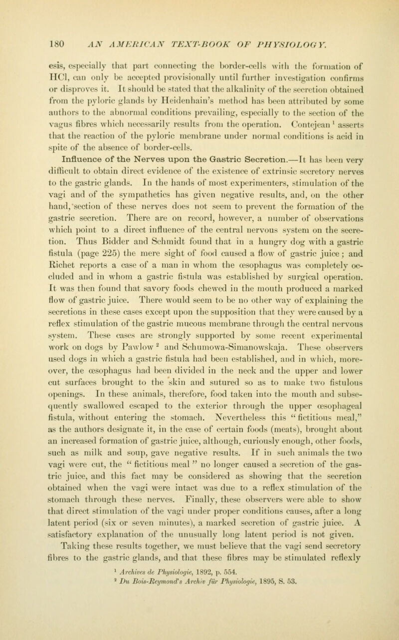 esis, especially that part ooniiectinj^ the border-eell.s with the turmatiou of HCl, cau ouly be accepted provisionally until further investigation confirms or disproves it. It should be stated that the alkalinity of the secretion obtained from the pyloric glands by Heidenhain's method has been attributed by some authors to the abnormal conditions j)revailing, especially to the section of the vagus fibres which necessarily results from the operation. Contejean ' asserts that the reaction of the pyloric membrane under normal conditions is acid in spite of the absence of border-cells. Influence of the Nerves upon the Gastric Secretion.—It has been very difficult to obtain direct evidence of the existence of extrinsic secretory nerves to the gastric glands. In the hands of most experimenters, stimulation of the vagi and of the syrapathetics has given negative results, and, on the other hand, section of these nerves does not seem to prevent the formation of the gastric secretion. There are on record, however, a number of observations which point to a direct influence of the central nervous system on the secre- tion. Thus Bidder and Schmidt found that in a hungry dog with a gastric fistula (page 225) the mere sight of food caused a flow of gastric juice; and Richet reports a case of a man in whom the oesophagus was completely oc- cluded and in whom a gastric fistula was established by surgical operation. It was then found that savory foods chewed in the mouth produced a marked flow of gastric juice. There would seem to be no other way of explaining the secretions in these cases except upon the supposition that they were caused by a reflex stimulation of the gastric mucous membrane through the central nervous system. These cases are strongly supported by some recent experimental work on dogs by Pawlow ^ and Schumowa-Simanowskaja. These observers used dogs in which a gastric fistula had been established, and in which, more- over, the oesophagus had been divided in the neck and the upper and lower cut surfaces brought to the skin and sutured so as to make two fistulous openings. In these animals, therefore, food taken into the mouth and subse- quently swallowed escaped to the exterior through the upper oesophageal fistula, without entering the stomach. Nevertheless this  fictitious meal, as the authors designate it, in the case of certain foods (meats), brought about an increased formation of gastric juice, although, curiously enough, other foods, such as milk and soup, gave negative results. If in such animals the two vagi were cut, the  fictitious meal  no longer caused a secretion of the gas- tric juice, and this fact may be considered as showing that the secretion obtained when the vagi were intact was due to a reflex stimulation of the stomach through these nerves. Finally, these observer were able to show that direct stimulation of the vagi under proper conditions causes, after a long latent period (six or seven minutes), a marked secretion of gastric juice. A satisfactory explanation of the unusually long latent period is not given. Taking these results together, we nuist believe that the vagi send secretory fibres to the gastric glands, and that these fibres may be stimulated reflexly * Archives de Physiologic, 1892, p. 554. ' Du Bois-Reymond^s Archiv fiir Physiologic, 1895, S. 53.