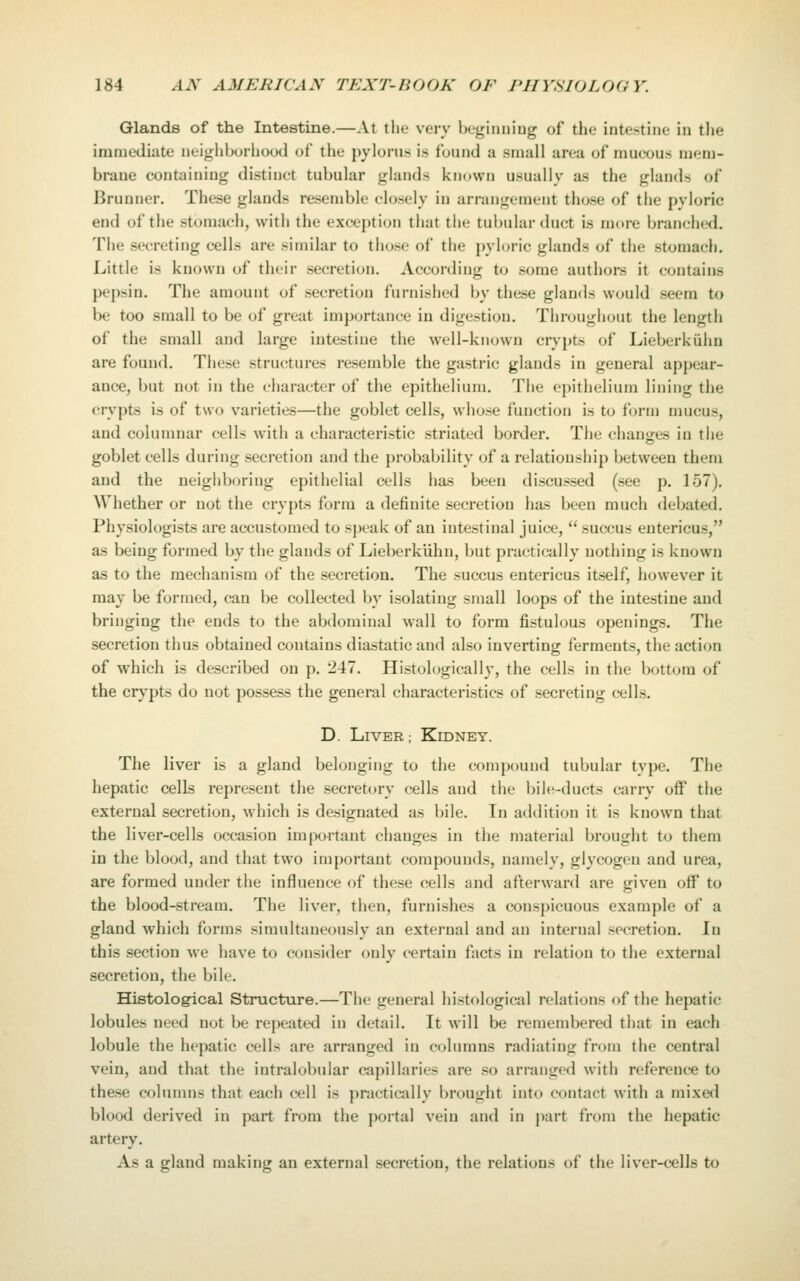 Glands of the Intestine.—At the very beginiiiug of the intestine in the immediate neighborhood of the pylorus is found a small area of mucous mem- brane containing distinct tubular glands known usually as the glands of Bruuuer. These glands resemble closely in arrangement those of the pyloric end of the stomach, with the exception that the tubular duct is more branched. The secreting cells are similar to those of the pyloric glands of the stomach. Little is known of their secretion. According to some authors it contains pepsin. The amount of secretion furnished by these glands would seem to be too small to be of great importance in digestion. Throughout the length of the small and large intestine the well-known crypts of Lieberkiihn are found. These structures resemble the gastric glands in general appear- ance, but not in the character of the epithelium. The epithelium lining the crypts is of two varieties—the goblet cells, whose function is to form nmcus, and columnar cells with a characteristic striated border. The chany;es in the goblet cells during secretion and the probability of a relationship between them and the neighboring epithelial cells has been discussed (see p. 157). Whether or not the crypts form a definite secretion has been much debated. Physiologists are accustomed to speak of an intestinal juice,  succus entericus, as being formed by the glands of Lieberkiihn, but practically nothing is known as to the mechanism of the secretion. The succus entericus itself, however it may be formed, can be collected by isolating small loops of the intestine and bringing the ends to the abdominal wall to form fistulous openings. The secretion thus obtained contains diastatic and also inverting ferments, the action of which is described on p. 247. Histologically, the cells in the bottom of the crypts do not possess the general characteristics of secreting cells. D. Liver ; Kidney. The liver is a gland belonging to the compound tubular type. The hepatic cells represent the secretory cells and the bile-ducts carry off the external secretion, which is designated as bile. In addition it is known that the liver-cells occasion important changes in the material brought to them in the blood, and that two important compounds, namely, glycogen and urea, are formed under the influence of these cells and afterward are given off to the blood-stream. The liver, then, furnishes a conspicuous example of a gland which forms simultaneously an external and an internal secretion. In this .section we have to consider only certain facts in relation to the external secretion, the bile. Histological Structure.—The general histological relations of the hepatic lobules need not be repeated in detail. It will be remembered that in each lobule the hepatic cells are arranged in columns radiating from the central vein, and that the intralobular capillaries are .so arranged with reference to the.se columns that each cell is practically brought into contact with a mixed blood derived in part from the portal vein and in jiart from the hepatic artery. As a gland making an external secretion, the relations of the liver-cells to