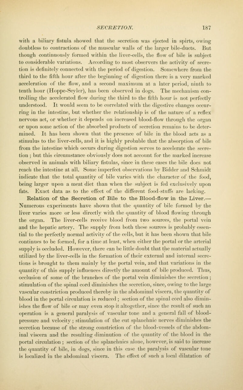 with a biliary fistula showed that the secretion was ejected in spirts, owing doubtless to contractions of the muscular walls of the larger bile-ducts. But though continuously formed within the liver-cells, the flow of bile is subject to considerable variations. According to most observers the activity of secre- tion is definitely connected with the period of digestion. Somewhere from the third to the fifth hour after the beginning of digestion there is a very marked acceleratit)n of the flow, and a second maximum at a later period, ninth to tenth hour (Iloppe-Seyler), has been observed in dogs. The mechanism con- trolling the accelerated flow during the third to the fifth hour is not perfectly understood. It would seem to be correlated with the digestive changes occur- ring in the intestine, but whether the relationship is of the nature of a reflex nervous act, or whether it depends on increased blood-flow through the organ or upon some action of the absorbed products of secretion remains to be deter- mined. It has been shown that the presence of bile in the blood acts as a stimulus to the liver-cells, aud it is highly probable that the absorption of bile from the intestine which occurs during digestion serves to accelerate the secre- tion ; but this circumstance obviously does not account for the marked increase observed in animals with biliary fistulas, since in these cases the bile does not reach the intestine at all. Some imperfect observations by Bidder and Schmidt indicate that the total quantity of bile varies with the character of the food, being larger upon a meat diet than when the subject is fed exclusively upon fats. Exact data as to the effect of the different food-stuffs are lacking. Relation of the Secretion of Bile to the Blood-flow in the Liver.— Numerous experiments have shown that the quantity of bile formed by the liver varies more or less directly with the quantity of blood flowing through the organ. The liver-cells receive blood from two sources, the portal vein and the hepatic artery. The supply from both these sources is probably essen- tial to the perfectly normal activity of the cells, but it has been shown that bile continues to be formed, for a time at least, when either the portal or the arterial supply is occluded. However, there can be little doubt that the material actually utilized by the liver-cells in the formation of their external and internal secre- tions is brought to them mainly by the portal vein, and that variations in the quantity of this supply influences directly the amount of bile produced. Thus, occlusion of some of the branches of the portal vein diminishes the secretion; stimulation of the spinal cord diminishes the secretion, since, owing to the large vascular constriction produced thereby in the abdominal viscera, the quantity of blood in the portal circulation is reduced ; section of the spinal cord also dimin- ishes the flow of bile or may even stop it altogether, since the result of such an operation is a general paralysis of vascular tone and a general fall of blood- pressure aud velocity ; stimulation of the cut splanchnic nerves diminishes the secretion because of the strong constriction of the blood-vessels of the abdom- inal viscera and the resulting diminution of the quantity of the blood in the portal circulation ; section of the splanchnics alone, however, is said to increase the quantity of bile, in dogs, since in this case the paralysis of vascular tone is localized in the abdominal viscera. The effect of such a local dilatation of