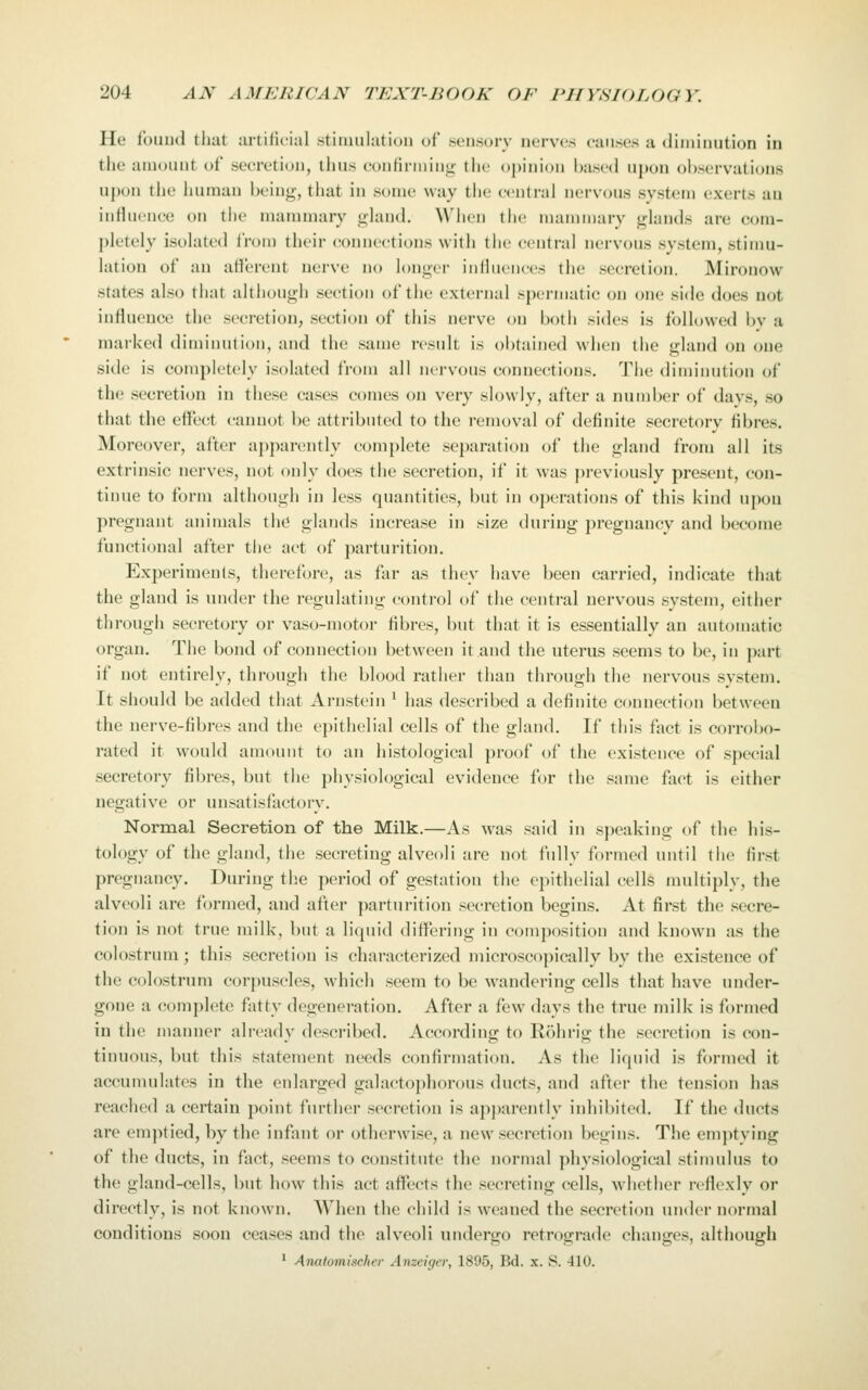 He foiiud that artilicial stiiuulation of sensory nerves causes a diiiiinution iu the amount of secretion, thus oonlinninu- the opinion IjasctI upon observations upon tlie Imman heinj;-, that in some way tlie central nervous system exerts au inriuenee on the mammary gland. When the mammary glands are com- pletely isolated from their connections with the central nervous system, stimu- lation of an afferent nerve no longer influences the secretion. Mirouow states also that although section of the external spermatic on one side does not influence the secretion, section of this nerve on both sides is followed bv a marked diminution, and the same result is obtained when the gland cm one side is completely isolated from all nervous connections. The diminution of the secretion in these cases comes on very slowly, after a number of days, so that the effect cannot be attributed to the removal of definite secretory fibres. Moreover, after apj)arently complete separation of the gland from all its extrinsic nerves, not oidy does the secretion, if it was previously present, con- tinue to form although in less quantities, but in operations of this kind upon pregnant animals the glands increase in size during pregnancy and become functional after tlie act of parturition. Experiments, therefore, as far as they have been carried, indicate that the gland is under the regulating control of the central nervous system, either through secretory or vaso-motor fibres, but that it is essentially an automatic organ. The bond of connection between it and the uterus seems to be, in part if not entirely, through the blood rather tiian through the nervous system. It should be added that Arnstein ' has described a definite connection between the nerve-fibres and the epithelial cells of the gland. If this fact is corrobo- rated it would amount to an histological proof of the existence of special secretory fibres, but the physiological evidence for the same fact is either negative or unsatisfactory. Normal Secretion of the Milk.—As was said in speaking of the his- tology of the gland, the secreting alveoli are not fully formed until tiie first pregnancy. During tlie period of gestation the epithelial cells multiply, the alveoli are formed, and after parturition secretion begins. At first the .secre- tion is not true milk, but a liquid differing in composition and known as the colostrum; this secretion is characterized microscopically by the existence of the colostrum corpuscles, which seem to be wandering cells that have under- gone a complete fatty degeneration. After a few days the true milk is formed in the manner already described. According to Rohrig the secretion is con- tinuous, but this statement needs confirmation. As the liquid is formed it accumulates in the enlarged galactophorous ducts, and after the tension has reached a certain point further secretion is apj)arently inhibited. If the ducts are emptied, by the infant or othcrwi.se, a new secretion begins. The emptying of the ducts, in fact, seems to con.stitute the normal physiological stimulus to the gland-cells, but how this act affects the secreting cells, whether reflexly or directly, is not known. When the child is weaned the .secretion under normal conditions soon ceases and the alveoli undergo retrograde changes, although