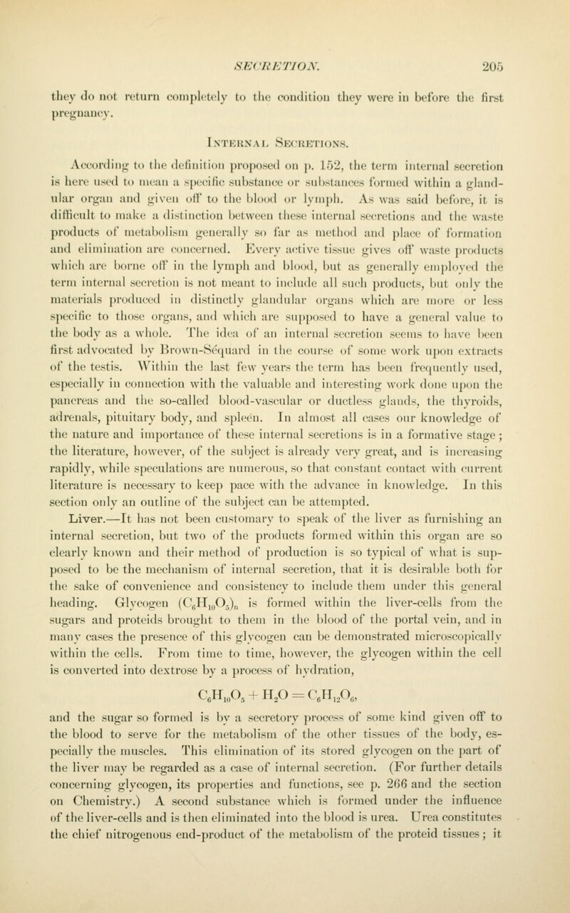 they do not return completely to the condition they were in before the first pregnancy. Inteunal Secretions. According to tiie definition proposed on p. 152, the term internal secretion is here used to mean a specific substance or substances formed within a gland- ular organ and given off to the blood or lymph. As was said before, it is difficult to make a distinction between these iuternal secretions and the waste products of metabolism generally so far as method and place of formation and elimination are concerned. Every active tissue gives off waste products which are borne off in the lymph and blood, but as generally employed the term internal secretion is not meant to include all such products, but only the materials produced in distinctly glandular organs which are more or less specific to those organs, and which are su})pose(l to have a general value to the body as a whole. The idea of an internal secretion seems to have been first advocated by Brown-S^quard in the course of some work upon extracts of the testis. Within the last few years the terra has been frequently used, especially in connection with the valuable and interesting work done upon the pancreas and the so-called blood-vascular or ductless glands, the thyroids, adrenals, pituitary body, and spleen. In almost all cases our knowledge of the nature and importance of these internal secretions is in a formative stage; the literature, however, of the subject is already very great, and is increasing rapidly, while speculations are numerous, so that constant contact with current literature is necessary to keep pace with the advance in knowledge. In this section only an outline of the subject can be attempted. Liver.—It has not been customary to speak of the liver as furnishing an internal secretion, but two of the products formed within this organ are so clearly known and their method of production is so typical of what is sup- posed to be the mechanism of internal secretion, that it is desirable both for the sake of convenience and consistency to include them under this general heading. Glycogen (CgHjoOg)!! is formed within the liver-cells from the sugars and proteids brought to them in the blood of the portal vein, and in many cases the presence of this glycogen can be demonstrated microscopically within the cells. From time to time, however, the glycogen within the cell is converted into dextrose by a process of hydration, CeHjoOg + H2O = CgHiPei and the sugar so formed is by a secretory process of some kind given off to the blood to serve for the metabolism of the other tissues of the body, es- pecially the nuiscles. This elimination of its stored glycogen on the part of the liver may be regarded as a case of internal secretion. (For further details concerning glycogen, its properties and functions, see p. 266 and the section on Chemistry.) A second substance which is formed under the influence of the liver-cells and is then eliminated into the blood is urea. Urea constitutes the chief nitrogenous end-product of the metabolism of the proteid tissues; it