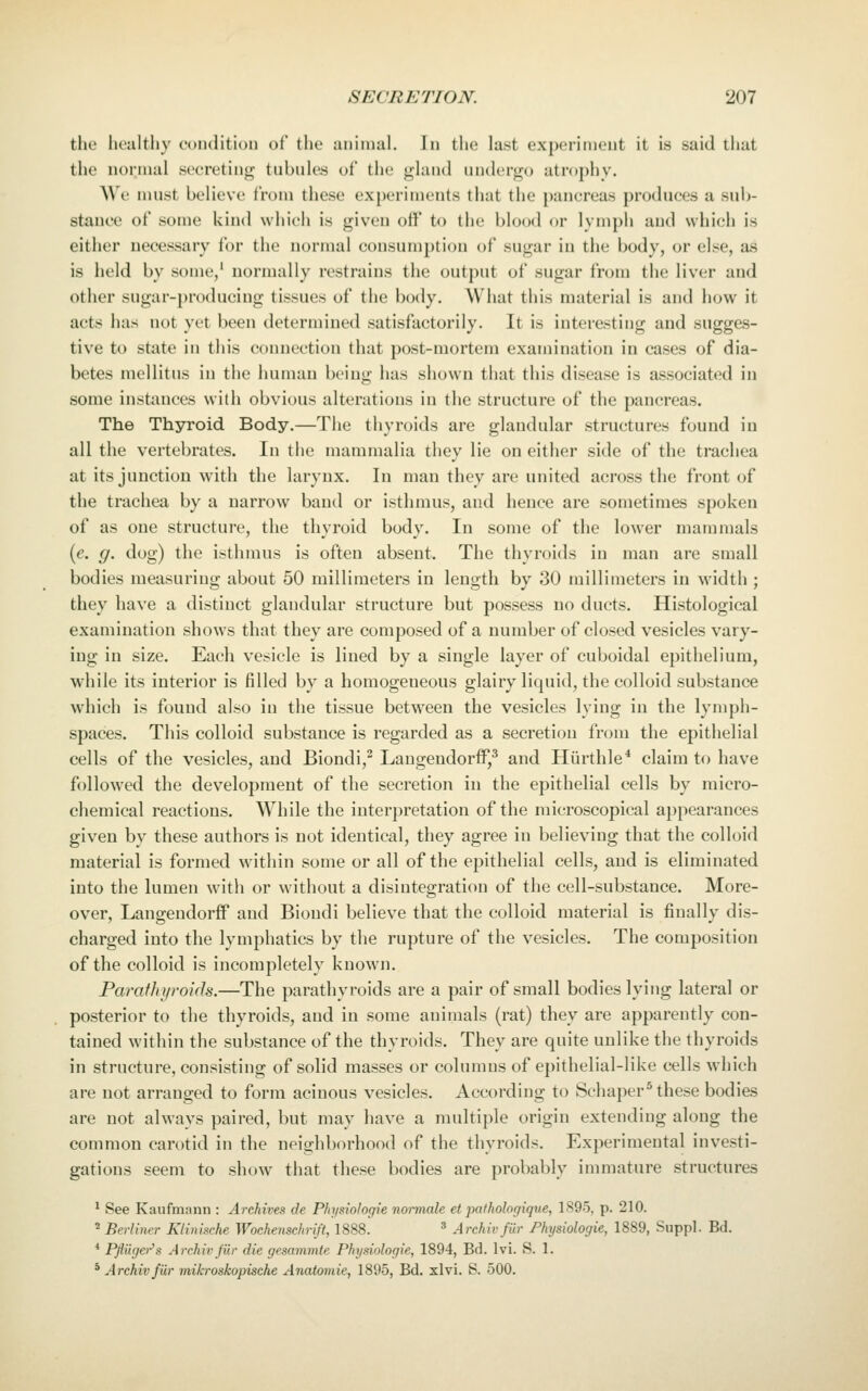 the healthy eoudition of the aninial. In the last experiment it is said that the normal secreting tubules of the glaud undergo atrophy. We must believe from these experiments that the pancreas produces a sub- stance of some kind which is given off to the blood or lymph and which is either necessary for the normal consumption of sugar in the body, or else, as is held by some,' normally restrains the output of sugar from the liver and other sugar-producing tissues of the body. What this material is and how it acts has not yet been determined satisfactorily. It is interesting and sugges- tive to state in this connection that post-mortem examination in cases of dia- betes mellitus in the human being has shown that this disease is associated in some instances with obvious alterations in the structure of the pancreas. The Thyroid Body.—The thyroids are glandular structures found in all the vertebrates. In the mammalia they lie on either side of the trachea at its junction with the larynx. In man they are united across the front of the trachea by a narrow band or isthmus, and hence are sometimes spoken of as one structure, the thyroid body. In some of the lower mammals {e. g. dog) the isthmus is often absent. The thyroids in man are small bodies measuring about 50 millimeters in length by 30 millimeters in width ; they have a distinct glandular structure but possess no ducts. Histological examination shows that they are composed of a number of closed vesicles vary- ing in size. Each vesicle is lined by a single layer of cuboidal epithelium, while its interior is filled by a homogeneous glairy liquid, the colloid substance which is found also in the tissue between the vesicles lying in the lymph- spaces. This colloid substance is regarded as a secretion from the epithelial cells of the vesicles, and Biondi,^ Laugendorff,^ and Hiirthle* claim to have followed the development of the secretion in the epithelial cells by micro- chemical reactions. While the interpretation of the microscopical appearances given by these authors is not identical, they agree in believing that the colloid material is formed within some or all of the epithelial cells, and is eliminated into the lumen with or without a disintegration of the cell-substance. More- over, Langeudorff and Biondi believe that the colloid material is finally dis- charged into the lymphatics by the rupture of the vesicles. The composition of the colloid is incompletely known. Parafhi/roids.—The parathyroids are a pair of small bodies lying lateral or posterior to the thyroids, and in some animals (rat) they are apparently con- tained within the substance of the thyroids. They are quite unlike the thyroids in structure, consisting of solid masses or columns of epithelial-like cells which are not arranged to form acinous vesicles. According to Schaper* these bodies are not always paired, but may have a multiple origin extending along the common carotid in the neighborhood of the thyroids. Experimental investi- gations seem to show that these bodies are probably immature structures ^ See Kaufmann : Archives de Physiologie normale et pathologique, 1895, p. 210.  Berliner Klhmche Wochenschrift, 1888. ' Archiv fur Physiologie, 1889, Suppl. Bd. * Pflilger''s Archiv fib- die gesammte Physiologie, 1894, Bd. Ivi. S. 1. * Archiv fiir mikroskopische Anatomic, 1895, Bd. xlvi. S. 500.