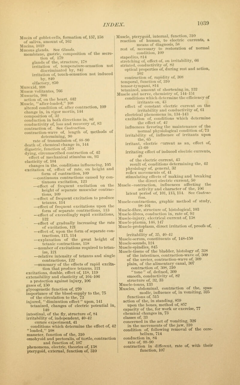 Mucin of >fol'li'l-f<'ll'<. formation of, 157, 15ti of saliva, amount of, I(j-J Mucins. lOlil Mucous glands. See Glands. membrane, gastric, composition of the secre- tion of, 179 glands of the, structure, 178 irritation of, ti ininrature-sensation not discriminated by, 842 irritation of, touch-sensation not induced by, 840 olfactory, 850 Murexid, 998 Muscpe. volitantes, 766 Musearin, 986 action of, on the lieart, 442 Muscle, after-loaded, 108 altered condition of, after contraction, 109 change in, iu rigor mortis, 144 conijiosition of, '.i'Z conduction in both directions in, 86 conductivity of, loss and recovery of, 83 contraction of. See Contmction. contraction-wave of, length of, methods of determining, 90 rate of transmission of, 88-90 death of, chemical change in, 144 digastric, function of, 310 dying, circumscribed contraction of, 42 etlect of mechanical stimulus on, 93 elasticity of, 104 changes in the. conditions influencing, 105 excitation of, effect of rate, on height and form of contraction, 109 —continuous contractions caused by con- tinuous excitation, 123 —effect of frequent excitation on the height of separate muscular contrac- tions, 109 —eflect of frequent excitation to produce tetanus, 114 —effect of frequent excitations upon the form of separate contractions, 113 —effect of exceedingly rapid excitations, 122 —effect of gradually increasing the rate of excitation, 121 —eflect of, upon the form of separate con- tractions, 113, 114 —explanation of the great height of tetanic contractions, 118 —number of excitations required to tetan- ize, 121 —relative intensity of tetanus and single contractions, 122 —summary of the efl'ects of rapid excita- tion that produce tetanus, 121 excitations, double, effect of, 118, 119 extensibility and elasticity of, 104-106 a protection against injury, 106 gases of, 150 glycogenetic function of, 270 importance of the blood-supply to the, 75 of the circulation to the, 73 injured, diminution effect upon, 141 tetanized, changes of electric potential in, 140 intestinal, of the fly, structure of, 84 irritability of, independent, 40-42 curare experiment, 41 conditions which determine the effect of, 42 loaded, 108 masseter, function of the, 310 omohyoid and pectoralis, of turtle, contraction and function of, 107 phenomena, electric, theories of, 1.38 pterygoid, external, function of, 310 Muscle, pterygoid, internal, function, 310 reaction of human, to electric currents, a means of diagnosis, 58 rest of, neces.sjiry to restoration of normal condition, 109 stapediu.s, 814 stretching of, effect of, on irritability, G6 striated, conductivity of, 82 optical pr<jperties of, during rest and action, 102 contraction of, rapidity of, 308 temporal, functifjii of, 310 tensor-lynipani, Ml4 tetanized, amount of shortening.in, 122 Muscle and nerve, chemistry of, 144-151 conditions which determine the efficiency of irritants on, 43 effect of constant electric current on the irritability and conductivity of, 61 electrical phenomena in, i:j4-143 excitation of. conditions which determine the eflect of, 42 influences favoring the maintenance of the normal physiological condition of, 73 irritability of, influence of irritants upon the, 65 irritant, electric i^urrent as an, effect of, 43-60 irritating effect of induced electric currents, 48 of the electric current, 43 result of, conditions determining the, 42 physiology of, general, 32 reflex movements of, 41 stimulating effects of making and breaking the direct electric current, 50 Muscle-contraction, influences affecting the activity and character of the, 106 latent period' of, 101, 113, 114. See Contrac- tion. Muscle-contractions, graphic method of study, 98-101 Muscle-fibre, structure of, histological, 103 Muscle-fibres, condtiction in, rate of, 92 Muscle-injury, electrical current of, 138 Muscle-plasma, 146, 147 Muscle-protoplasm, direct irritation of, proofs of, 42 irritability of, 35, 40-42 Muscle-serum, constituents of, 148-150 Muscle-sounds, 124 iluscle-spindles, 845 Muscle-tissue of the bladder, histology of, 328 of the intestines, contraction-wave of, 309 of the ureter, contraction-wave of, 309 plain, of the alimentary canal, 307 contraction of, 308, 310  tone  of, defined, 309 smooth, conductivity of, 82 structure of, 32, 33 Muscle-tonus, 133 Muscles, abdominal, contraction of the, spas- modic, influence of, in vomiting, 325 functions of, 515 action of the, in standing, 859 _ upon the bones, method of, 857 capacity of the, for work or exercise, 77 chemical changes in, 73 classes of, 33 concerned in the act of vomiting, 326 in the movements of the jaw, 310 condition of, following removal of the cere- bellum, 714 conduction in, 84 rate of, 88-90 contraction in different, rate of, with their function, 107