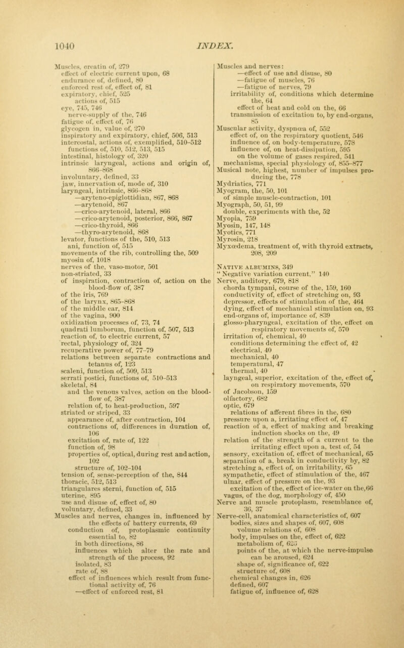 Musclrs, ort'iitin «>f, 279 ett'ect of electric current upon, 68 endurance of, cU-lined, 80 enforced rest of, etlect of, 81 expinitory, cliief, 525 actioUfi of, 515 eye, 745, 74G nerve-supply of the, 746 fatigue of, etlect of, 7li glycotieu in, value of, 270 inspiratory and expiratory, chief, 506, 513 intercostal, actions of, exemplitied, 510-512 functions of, 510, 512, 513, 515 intestinal, histology of, 320 intrinsic laryngeal, actions and origin of, 8()6-8(!8 involuntary, delined, 33 jaw, innervation of, mode of, 310 laryngeal, intrinsic, 86t>-868 —aryteno-epiglottidian, 867, 868 —arytenoid, 867 —crico-arytenoid, lateral, 866 —crico-arytenoid, posterior, 866, 867 —crico-thyroid, 866 —thyro-arytenoid, 868 levator, functions of the, 510, 513 ani, function of, 515 movements of the rib, controlling the, 509 myosin of, 1018 nerves of the, vaso-motor, 501 non-striated, 33 of inspiration, contraction of, action on the blood-flow of, 387 of the iris, 769 of the larynx, 865-868 of the middle ear, 814 of the vagina, 900 oxidization jjroccsses of, 73, 74 quadrati luniborum, function of, 507, 513 reaction of. to electric current, 57 rectiil, physiology of, 324 recuperative power of, 77-79 relations between separate contractions and tetanus of, 123 scaleni, function of, 509, 513 serrati postici, functions of, 510-513 skeletal, 84 and the venous valves, action on the blood- flow of, 387 relation of, to heat-production, 597 striated or striped, 33 apj)earance of, after contraction, 104 contractions of, diflerences in duration of. 106 excitation of, rate of, 122 function of, 98 properties of, optical, during rest and action, 102 structure of, 102-104 ten.sion of. sense-perception of the, 844 thoracic, 512, 513 triangulares sterni, function of, 515 uterine, 895 use and disuse of, efiect of, 80 voluntary, defined, 3.3 Muscles and nerves, changes in. influenced by the eflects of batterj* currents, 69 conduction of, protoplasmic continuity essential to, 82 in both directions, 86 influences which alter the rate and strength of the process, 92 isolated, 83 rate of, 88 efiect of influences which result from func- tional activity of, 76 —ett'ect of enforced rest, 81 Muscles and nerves: —eflect of use and disuse, 80 —fatigue of muscles, 76 —fatigue of nerves, 79 irritabilitv of, conditions which determine the, 64 etfect of heat and cold on the, 66 transmission of excitation to, by end-organs, H5 Muscular activity, dyspncua of, 552 eflict of, on tiie resi)iratory quotient, 546 influence of, on body-temperature, 578 influence of, on heat-dissiiiation, 595 on the volume of gases respired, .541 mechanisms, s])ecial ])liysiology of, 85.5-877 Musical note, highest, number of impulses pro- ducing the, 778 Mydriatics, 771 Myogram, the, 50, 101 of simple muscle-contraction, 101 Myogniph, 50, 51, 99 double, experiments with the, 52 Myopia, 759 Myosin, 147, 148 Myotics. 771 Myrosin, 218 Myxoedema, treatment of, with thyroid extracts, 208, 209 Nativk albumins, 349  Negative variation current, 140 Nerve, auditory, 679, 818 chorda tympani, course of the, 159, 160 conductivity of, effect of .stretching on, 93 depressor, effects of stimulation of the, 464 dying, eflect of mechanical stimulation on, 93 end-organs of, importance of. 839 glosso-pharyngeal, excitation of the, eflect on respiratory movements of, 570 irritation of, chemical, 40 conditions determining the eflect of, 42 electrical, 40 mechanical, 40 temperatural, 47 thermal, 40 layngeal, superior, excitation of the, eflect of^ on respiratory movements, 570 of Jacobson, 159 olfactory, 682 optic, 679 relations of afferent fibres in the, 680 pressure upon a. irritating eflect of. 47 reaction of a, eflect of making and breaking induction shocks on the, 49 relation of the strength of a current to the irritating eflect upon a. test of. 54 sen.sory, excitation of, efl'ect of mechanical, 65 separation of a. break in conductivity by, 82 stretching a. effect of. on irritability, 65 sympathetic, effect of stimulation of the, 467 ulnar, effect of jiressurc on the. 93 excifcition of the, eflect of ice-water on the,66 vagus, of the dog, morphology of, 450 Nerve and mn.scle protoplasm, resemblance of, 30, 37 Nerve-cell, anatomical characteristics of, 607 bodies, sizes and shai>es of, 607, 608 volume relations of, 608 body, im])ulses on the, effect of, 622 metabolism of. 6C<» points of the. at which the nerve-impulse can be aroused, 624 shape of, sigTiificance of, 622 structure of, 608 chemical changes in, 626 defined, 607 fatigue of, influence of, 628