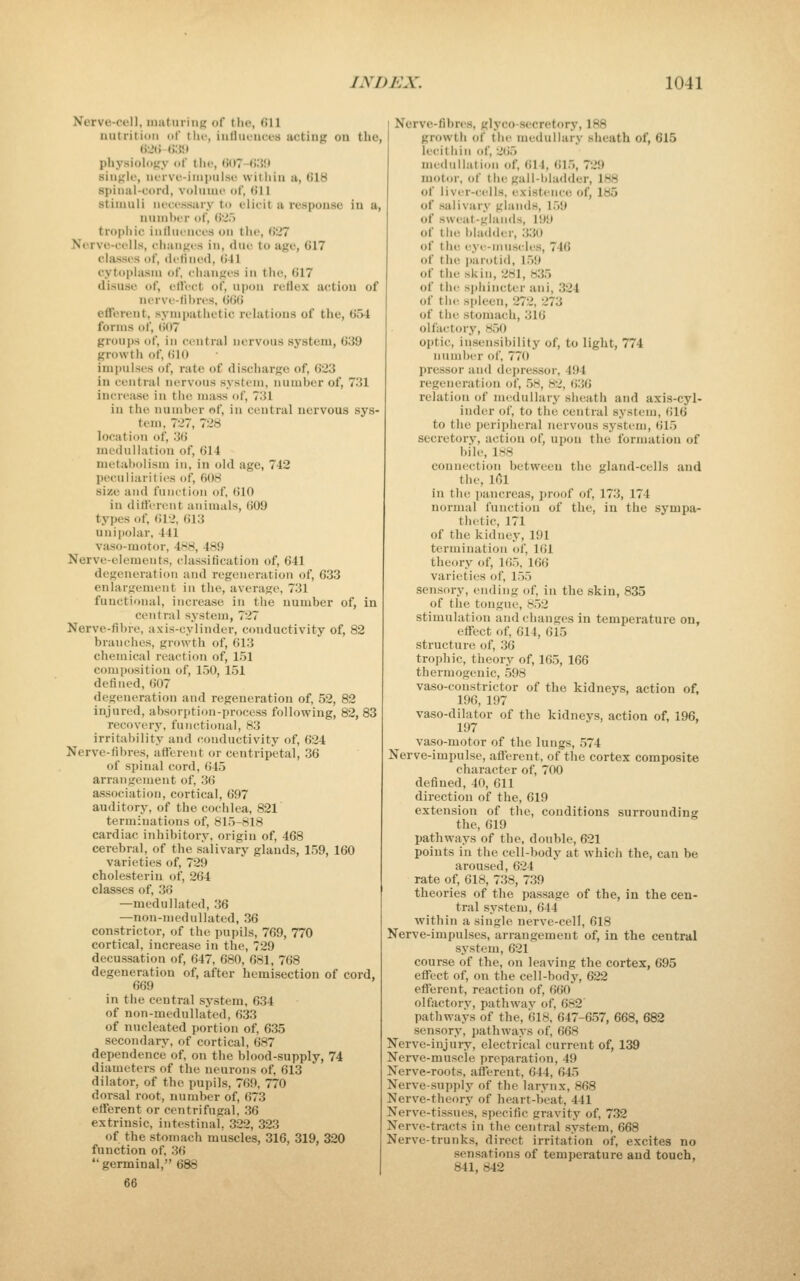 Nerve-cell, maturing of the, 611 nutritiuii of thi', iufluciices acting on the, 62U «:«» physiology of the, (iOT-fi.'JJt single, nerve-iMipiilso, vvitliin a, 618 spinal-cord, volume of, (!11 stimuli neeessary to elicit a response in a, nuinlter of, 62.) tropiiic iulliieiices on the, 627 Nerve-cells, ehanges in, due to age, 617 classes of, defined, 641 cytoplasm of, ciuinges in the, 617 disuse of, elfeet of, upon reflex action of nerve-lihres, iii'A^ efferent, sympathetic relations of the, 654 forms of, (>07 groups of, in central nervous system, 639 growtii of, 610 impulses of, rate of discharge of, 623 in central nervous system, number of, 731 increase in the mass of, 731 in the number of, in central nervous sys- tem, 727, 728 location of, 3() medulJation of, 614 metal>olism in, in old age, 742 peculiarilics of, 6(t8 size and function of, (ilO in ditfcreiit animals, 609 types of, 612, 613 unipolar, 441 vaso-motor, 4H8, 489 Nerve-elements, classification of, 641 degeneration and regeneration of, 633 enlargement in tlie, average, 731 functional, increase in the number of, in central system, 727 Nerve-fibre, axis-cylinder, conductivity of, 82 branches, growth of, 613 chemical reaction of, 151 composition of, 150, 151 defined, 607 degeneration and regeneration of, 52, 82 injured, absorption-process following, 82, 83 recovery, functional, 83 irritability and conductivity of, 624 Nerve-fibres, afferent or centripetal, 36 of spinal cord, 645 arrangement of, 36 association, cortical, 697 auditory, of the cochlea, 821 terminations of, 815-818 cardiac inhibitory, origin of, 468 cerebral, of the salivary glands, 1.59, 160 varieties of, 729 cholesterin of, 264 classes of, 36 —medullated, 36 —non-mednllatud, 36 constrictor, of the pupils, 769, 770 cortical, increase in the, 729 decussation of, 647, 680, 681, 768 degeneration of, after hemisection of cord, 669 in the central system, 6.34 of non-medulla'ted, 633 of nucleated portion of, 635 secondary, of cortical, 687 dependence of, on the blood-supply, 74 diameters of the neurons of, 613 dilator, of the pupils, 769, 770 dorsal root, number of, 673 efferent or centrifugal, ,36 extrinsic, intestinal, .322, 323 of the stomach muscles, 316, 319, 320 function of, 36 germinal, 688 Nerve-fibres, glyco-secretory, 188 growth of the medullary sheath of, 615 lecithin of, 265 meduilation of, <)14, til.), 729 motor, of the gall-bladder, 188 of liver-ci^lls, existence of, 185 of salivary glands, l.>9 of sweat-glands, 199 of the bladder, 330 of tlu! eye-muscles, 746 of the jiarotid, 159 of the skin, 281, 835 of the sphincter ani, 324 of the spleen, 272, 273 of the stomach, 316 olfactory, 8.50 optic, insensibility of, to light, 774 number of, 770 pressor and dejjressor, 494 regeneration of, .58, 82, 6.36 relation of medullary sheath and axis-cyl- inder of, to the central system, (il6 to the p(5ri)theral nervous system, 615 secretory, action of, upon the formation of bile, 188 connection between the gland-cells and the, l6l in the pancreas, ])roof of, 173, 174 normal function of the, in the sympa- thetic, 171 of the kidney, 191 termination of, 161 theory of, 1<)5, 166 varieties of, l.)5 sensory, ending of, in the .skin, 835 of the tongue, 8.52 stimulation and changes in temperature on, effect of, 614, 615 structure of, 36 trophic, theory of, 16.5, 166 thermogenic, 598 vaso-constrictor of the kidneys, action of, 196, 197 vaso-dilator of the kidneys, action of, 196, 197 vaso-motor of the lungs, 574 Nerve-impulse, afferent, of the cortex composite character of, 700 defined, 40, 611 direction of the, 619 extension of the, conditions surrounding the, 619 pathways of the, double, 621 points in the cell-body at which the, can be aroused, 624 rate of, 618, 738, 7.39 theories of the passage of the, in the cen- tral system, 644 within a single nerve-cell, 618 Nerve-impulses, arrangement of, in the central system, 621 course of the, on leaving the cortex, 695 effect of, on the cell-body, 622 efferent, reaction of, 660 olfactorv, pathwav of, 682' pathways of the, (318, 647-657, 668, 682 sensory, pathways of, 668 Nerve-injury, electrical current of, 139 Nerve-muscle preparation, 49 Nerve-roots, afferent, 644, 645 Nerve-supply of the larynx, 868 Nerve-theory of heart-beat, 441 Nerve-tissnes, specific gravity of, 7.32 Nerve-tracts in the central system, 668 Nerve-trunks, direct irritation of, excites no sensations of temperature and touch, 841, 842