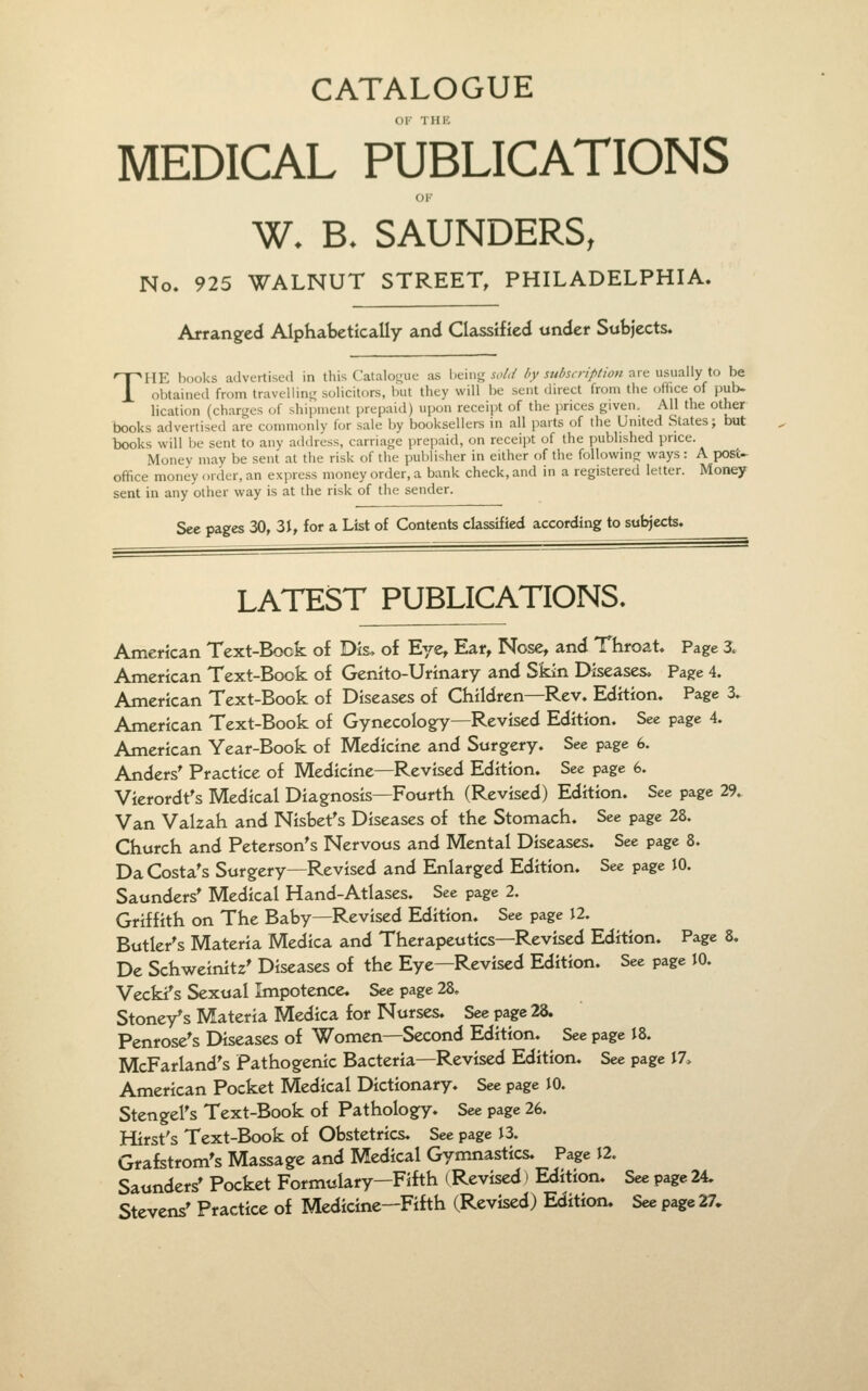 CATALOGUE MEDICAL PUBLICATIONS OK W. B. SAUNDERS, No. 925 WALNUT STREET, PHILADELPHIA. T Arranged Alphatsctically and Classified under Subjects. HP: hooks advertised in this Catalomie as being sold by subscription are usually to be obtained from travellin<,r solicitors, but they will be sent direct from the ofhce of pub- lication (charges of shipment prepaid) upon receipt of the prices given. All the other books advertised are commonly for sale Ijy booksellers in all parts of the United States; but books will be sent to any address, carriage prepaid, on receipt of the published price. Money may be sent at the risk of the publisher in either of the followmg ways: A post- office' money order, an express money order, a bank check, and in a registered letter. Money sent in any other way is at the risk of the sender. See pages 30, 31, for a List of Contents classified according to subjects. LATEST PUBLICATIONS. American Text-Book of Dis. of Eye, Ear, Nose, and Throat. Page 3. American Text-Book of Genito-Urinary and Skin Diseases, Page 4. American Text-Book of Diseases of Children—Rev. Edition. Page 3. American Text-Book of Gynecology—Revised Edition. See page 4. American Year-Book of Medicine and Surgery. See page 6. Anders^ Practice of Medicine—Revised Edition. See page 6. Vierordf s Medical Diagnosis—Fourth (Revised) Edition. See page 29. Van Valzah and Nisbet's Diseases of the Stomach. See page 28. Church and Peterson's Nervous and Mental Diseases. See page 8. Da Costa's Surgery—Revised and Enlarged Edition. See page 10. Saunders* Medical Hand-Atlases. See page 2. Griffith on The Baby—Revised Edition. See page 12. Butler's Materia Medica and Therapeutics—Revised Edition. Page 8. De Schweinitz' Diseases of the Eye—Revised Edition. See page 10. Vecki's Sexual Impotence. See page 28. Stoney's Materia Medica for Nurses. See page 28. Penrose's Diseases of Women—Second Edition. See page J8. McFarland's Pathogenic Bacteria—Revised Edition. See page J7, American Pocket Medical Dictionary. See page 10. Stengel's Text-Book of Pathology. See page 26. Hirst's Text-Book of Obstetrics. See page 13. Grafstrom's Massage and Medical Gymnastics. Page 12. Saunders' Pocket Formulary—Fifth (Revised) Edition. See page 24. Stevens' Practice of Medicine—Fifth (Revised) Edition. See page 27,