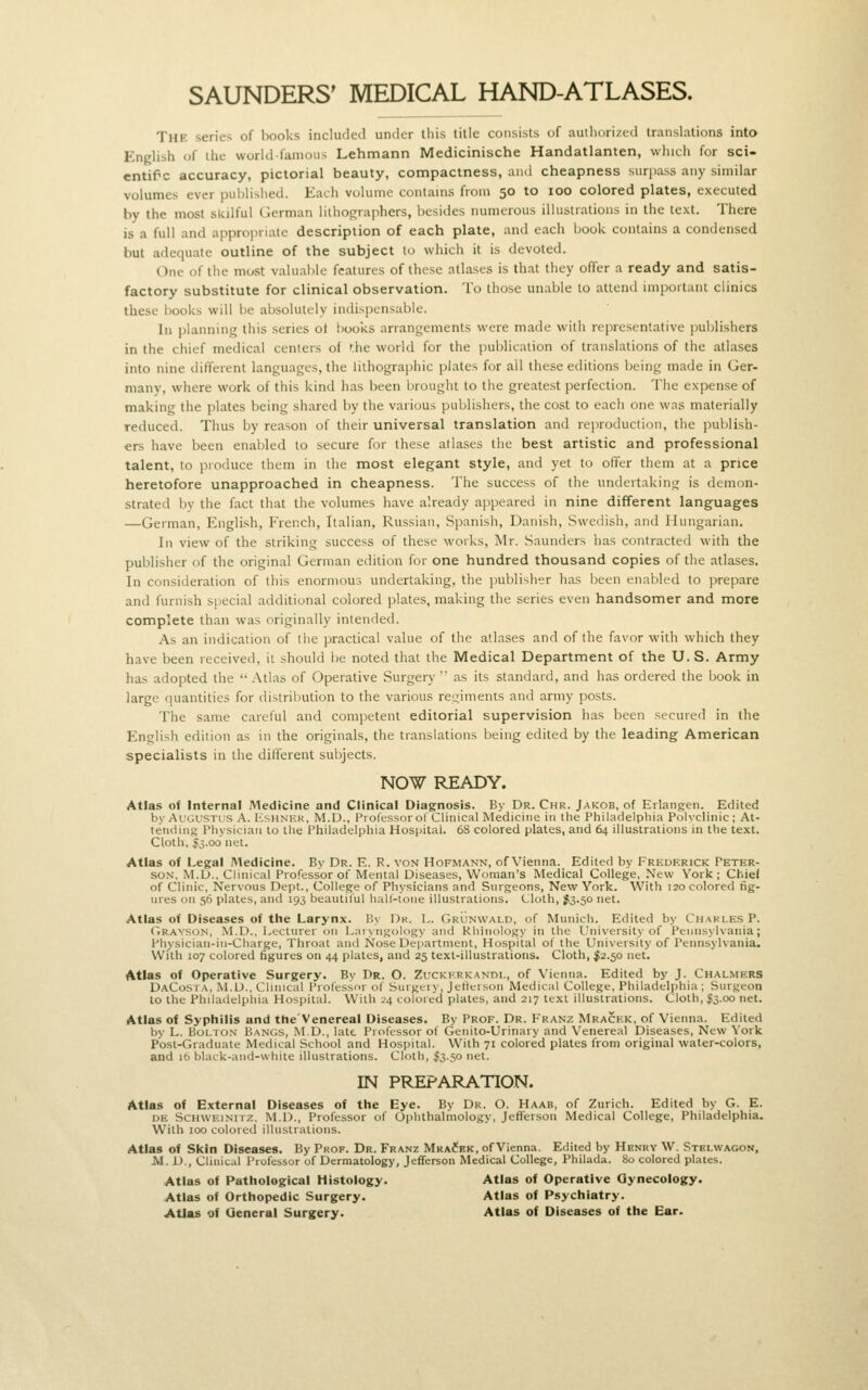 SAUNDERS' MEDICAL HAND-ATLASES. The series of books included under this title consists of auiliorized translations into English of the world famous Lehmann Medicinische Handatlanten, which for sci- cntif c accuracy, pictorial beauty, compactness, aiul cheapness surjiass any similar volumes ever published. Each volume contains from 50 to 100 colored plates, executed by the most skilful German lilhographers, besides numerous illustrations in the text. There is a full and appropriate description of each plate, and each book contains a condensed but adequate outline of the subject to which it is devoted. One of the most valuable features of these atlases is that they offer a ready and satis- factory substitute for clinical observation. To those unable to attend important clinics these books will be absolutely indispensable. In planning this series ot books arrangements were made with representative puljlishers in the chief medical centers of the world for the publication of translations of the atlases into nine different languages, the lithographic plates for all these editions being made in Ger- many, where work of this kind has been brought to the greatest perfection. The expense of making the plates being shared by the various publishers, the cost to each one was materially reduced. Thus by reason of their universal translation and reproduction, the publish- ers have been enabled to secure for these atlases the best artistic and professional talent, to produce them in the most elegant style, and yet to offer them at a price heretofore unapproached in cheapness. The success of the undeitakinij is demon- strated bv the fact that the volumes have already appeared in nine different languages —German, English, French, Italian, Russian, Spanish, Danish, Swedish, and Hungarian. In view of the striking success of these works, Mr. Saunders has contracted with the publisher of the original German edition for one hundred thousand copies of the atlases. In consideration of this enormous undertaking, the publisher has been enabled to prepare and furnish special additional colored plates, making the series even handsomer and more complete than was originally intended. As an indication of the practical value of the atlases and of the favor with which they have been received, it should be noted that the Medical Department of the U. S. Army has adopted the  Atlas of Operative Surgery  as its standard, and has ordered the book in large quantities for distribution to the various regiments and army posts. The same careful and competent editorial supervision has been secured in the English edition as in the originals, the translations being edited by the leading American specialists in the different subjects. NOW READY. Atlas oi Internal Medicine and Clinical Diagnosis. By Dr. Chr. Jakob, of Erlanjj:en. Edited by Augustus A. Hshnek, M.D., Professor of Cliiiicril Medicine in tlie Philadelpliia Polyclinic; At- tending Physician to the Philadelphia Hospital. 68 colored plates, and 64 illustrations in the text. Cloth, 5300 net. Atlas of Legal Medicine. By Dr. E. R. von Hofmann, of Vienna. Edited by Freukrick Peter- son. M.D., Clinical Professor of Mental Diseases, Woman's Medical College, New York; Chiel of Clinic, Nervous Dept., College of Physicians and Surgeons, New York. With 120 colored fig- ures on 56 plates, and 193 beautiful hall-lone illustrations. Cloth, J3.50 net. Atlas of Diseases of the Larynx. V>\ Uk. L. Grijnwald, of Munich. Edited by Charles P. Grayson, M.D., Lecturer on Laixngology and Khinology in the University of Pennsylvania; Physician-in-Charge, Throat and Nose Department, Hospital of the University of Pennsylvania. With 107 colored figures on 44 plates, and 25 text-illustrations. Cloth, $2.50 net. Atlas of Operative Surgery. Bv Dr. O. Zuckkrkandl, of Vienna. Edited by J. Chalmers DaCosta, M.D., Cluneal Professor of Singeiy, JefteVbon Medical College, Philadelphia ; Surgeon to the Philadelphia Hospital. With i'4 colored plates, and 217 text illustrations. Cloth, $3.00 net. Atlas of Syphilis and the Venereal Diseases. By Prof. Dr. Franz Mrackk, of Vienna. Edited by L. BoLTO.v Bangs, M.D., late Professor of Genito-Urinary and Venereal Diseases, New York Posl-Graduate Medical School and Hospital. With 71 colored plates from original water-colors, and 16 black-and-white illustrations. Cloth, $3.50 net. IN PREPARATION. Atlas of External Diseases of the Eye. By Dr. O. Haab, of Zurich. Edited by G. E. DE ScHvvKiNiTZ, M.D., Professor of Ophthalmology, Jeflferson Medical College, Philadelphia. With 100 colored illustrations. Atlas of Skin Diseases. By Prof. Dr. Franz Mra?kk, of Vienna. Edited by Henry W. Stelvvagon, JVI. D., Clinical Professor of Dermatology, Jeflferson Medical College, Philada. 80 colored plates. Atlas of Pathological Histology. Atlas of Operative Gynecology. Atlas of Orthopedic Surgery. Atlas of Psychiatry. Atlas of General Surgery. Atlas of Diseases of the Ear.