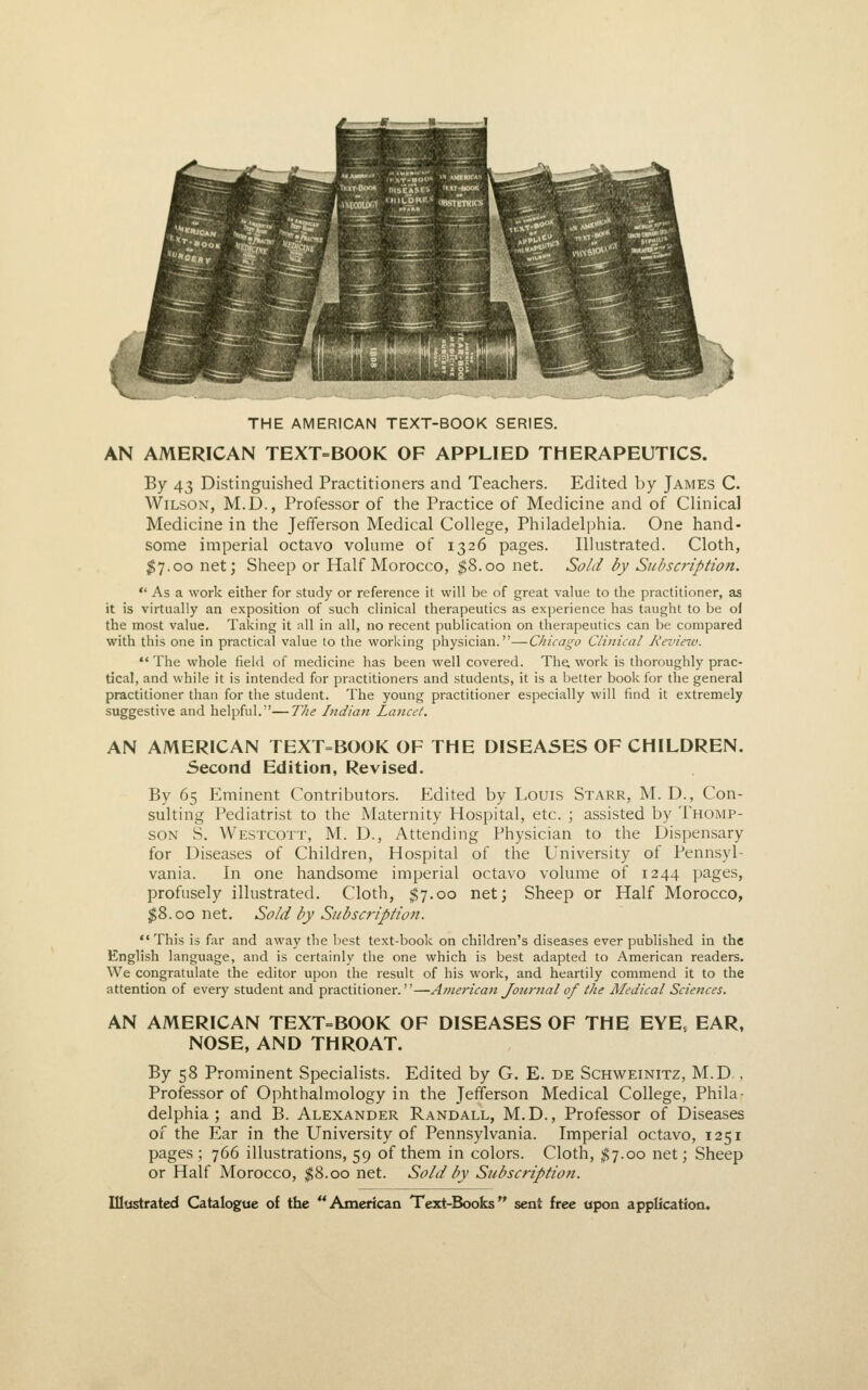 THE AMERICAN TEXT-BOOK SERIES. AN AMERICAN TEXT=BOOK OF APPLIED THERAPEUTICS. By 43 Distinguished Practitioners and Teachers. Edited by James C. Wilson, M.D., Professor of the Practice of Medicine and of Clinical Medicine in the Jefferson Medical College, Philadelphia. One hand- some imperial octavo volume of 1326 pages. Illustrated. Cloth, I7.00 net; Sheep or Half Morocco, ^8.00 net. Sold by Subscription.  As a work either for study or reference it will be of great value to the practitioner, as it is virtually an exposition of such clinical therapeutics as experience has taught to be of the most value. Taking it all in all, no recent publication on therapeutics can be compared with this one in practical value to the working physician.—Chicago Clinical Review. The whole field of medicine has been well covered. The, work is thoroughly prac- tical, and while it is intended for practitioners and students, it is a better book for the general practitioner than for the student. The young practitioner especially will find it extremely suggestive and helpful.—The Indian Lancet. AN AMERICAN TEXT=BOOK OF THE DISEASES OF CHILDREN. Second Edition, Revised. By 65 Eminent Contributors. Edited by Louis Starr, M. D., Con- sulting Pediatrist to the Maternity Hospital, etc. ; assisted by Thomp- son S. Westcott, M. D., Attending Physician to the Dispensary for Diseases of Children, Hospital of the University of Pennsyl- vania. In one handsome imperial octavo volume of 1244 pages, profusely illustrated. Cloth, $7.00 net; Sheep or Half Morocco, $8.00 net. Sold by Subsct'iption. This is far and away the best text-book on children's diseases ever published in the English language, and is certainly the one which is best adapted to American readers. We congratulate the editor upon the result of his work, and heartily commend it to the attention of every student and practitioner.—American Journal of the Medical Sciences. AN AMERICAN TEXT=BOOK OF DISEASES OF THE EYE, EAR, NOSE, AND THROAT. By 58 Prominent Specialists. Edited by G. E. de Schweinitz, M.D. , Professor of Ophthalmology in the Jefferson Medical College, Phila- delphia ; and B. Alexander Randall, M.D., Professor of Diseases of the Ear in the University of Pennsylvania. Imperial octavo, 1251 pages; 766 illustrations, 59 of them in colors. Cloth, ;^7.oo net; Sheep or Half Morocco, $8.00 net. Sold by Subscription.