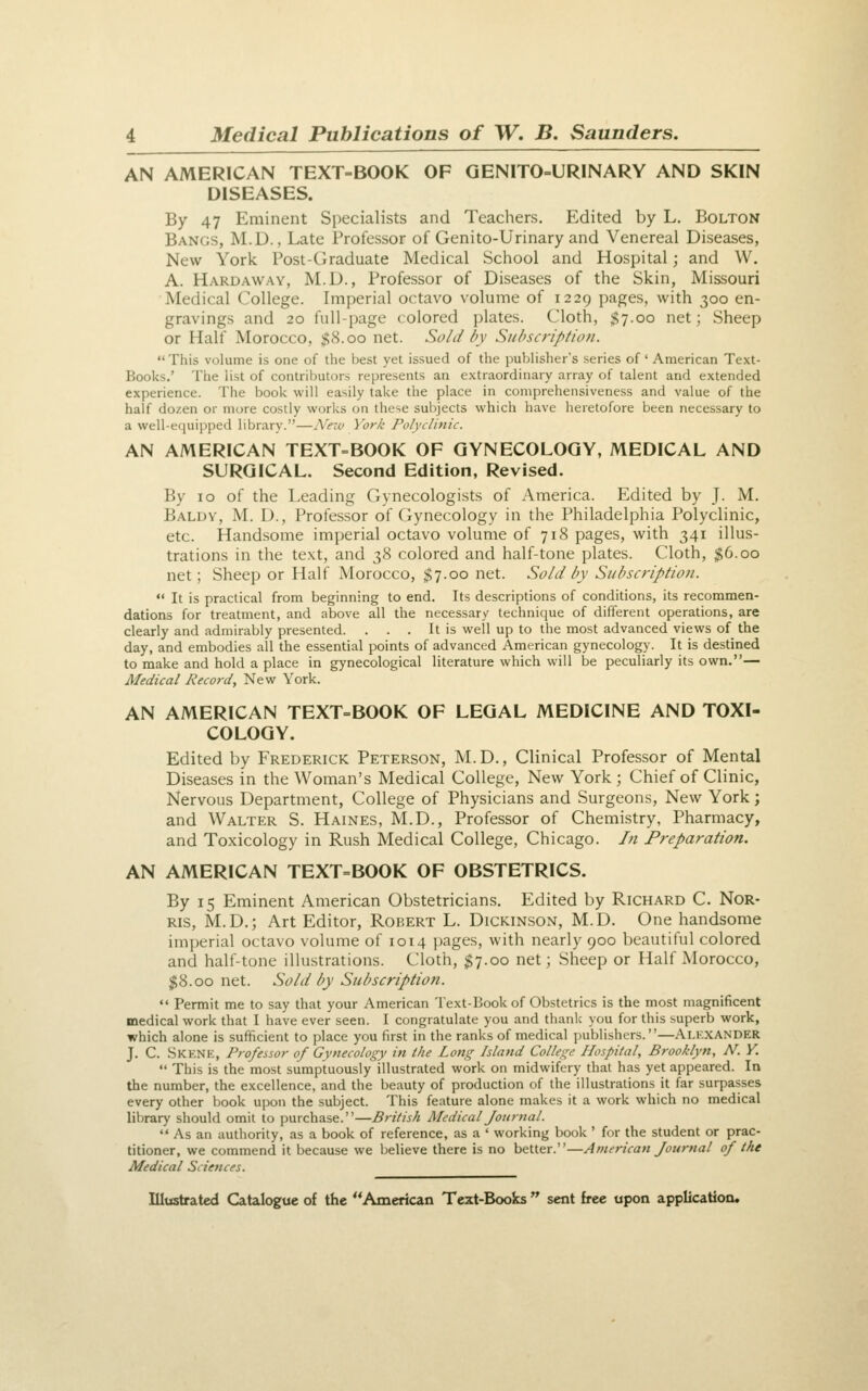 AN AMERICAN TEXT-BOOK OF GENITO-URINARY AND SKIN DISEASES. By 47 Eminent Specialists and Teachers. Edited by L. Bolton Bangs, M.D. , Late Professor of Genito-Urinary and Venereal Diseases, New York Post-Graduate Medical School and Hospital; and W. A. Hardaway, M.D., Professor of Diseases of the Skin, Missouri Medical College. Imperial octavo volume of 1229 pages, with 300 en- gravings and 20 full-page colored plates. Cloth, $7.00 net; Sheep or Half Morocco, $8.00 net. Sold by Subscription. This volume is one of the best yet issued of the publisher's series of' American Text- Books.' The list of contributors represents an extraordinary array of talent and extended experience. The book will easily take the place in comprehensiveness and value of the half dozen or more costly works on these subjects which have heretofore been necessary to a well-equipped library.—N^etv York Polyclinic. AN AMERICAN TEXT=BOOK OF GYNECOLOGY, MEDICAL AND SURGICAL. Second Edition, Revised. By 10 of the Leading Gynecologists of America. Edited by J- M. Baldv, M. D., Professor of Gynecology in the Philadelphia Polyclinic, etc. Handsome imperial octavo volume of 718 pages, with 341 illus- trations in the text, and 38 colored and half-tone plates. Cloth, $6.00 net; Sheep or Half Morocco, $7.00 net. Sold by Subscription.  It is practical from beginning to end. Its descriptions of conditions, its recommen- dations for treatment, and above all the necessary technique of different operations, are clearly and admirably presented. . . . It is well up to the most advanced views of the day, and embodies all the essential points of advanced American gynecology. It is destined to make and hold a place in gynecological literature which will be peculiarly its own.— Medical Record, New York. AN AMERICAN TEXT=BOOK OF LEGAL MEDICINE AND TOXI- COLOGY. Edited by Frederick Peterson, M.D., Clinical Professor of Mental Diseases in the Woman's Medical College, New York; Chief of Clinic, Nervous Department, College of Physicians and Surgeons, New York; and Walter S. Haines, M.D., Professor of Chemistry, Pharmacy, and Toxicology in Rush Medical College, Chicago. In Preparation. AN AMERICAN TEXT=BOOK OF OBSTETRICS. By 15 Eminent American Obstetricians. Edited by Richard C. Nor- ris, M.D.; Art Editor, Robert L. Dickinson, M.D. One handsome imperial octavo volume of 1014 ])ages, with nearly 900 beautiful colored and half-tone illustrations. Cloth, $7.00 net; Sheep or Half Morocco, $8.00 net. Sold by Subscription.  Permit me to say that your American Text-Book of Obstetrics is the most magnificent medical work that I have ever seen. I congratulate you and thank you for this superb work, which alone is sufficient to place you first in the ranks of medical publishers.—Alexander J. C. .Skenk, Professor of Gynecology in the Long Island College Hospital, Brooklyn, N. V.  This is the most sumptuously illustrated work on midwifery that has yet appeared. In the number, the excellence, and the beauty of production of the illustrations it far surpasses every other book upon the subject. This feature alone makes it a work which no medical library should omit to purchase.—British Medical Journal.  As an authority, as a book of reference, as a ' working book ' for the student or prac- titioner, we commend it because we believe there is no better.—American Journal of the Medical Sciences.