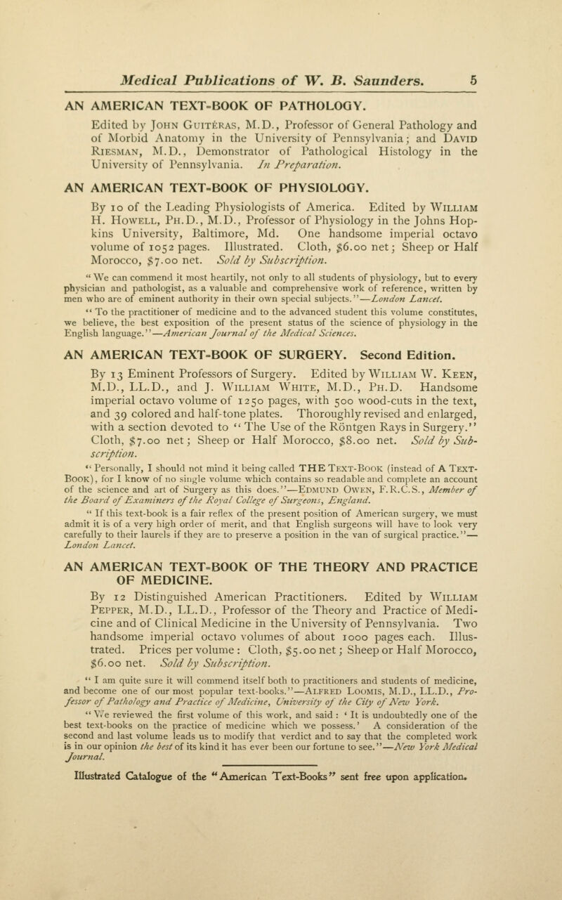 AN AMERICAN TEXT-BOOK OF PATHOLOGY. Edited by John Guiteras, M.D., Professor of General Pathology and of Morbid Anatomy in the University of Pennsylvania; and David RiESMAN, M.D., Demonstrator of Pathological Histology in the University of Pennsylvania. In Preparation. AN AMERICAN TEXT-BOOK OF PHYSIOLOGY. By ID of the Leading Physiologists of America. Edited by William H. Howell, Ph.D., M.D., Professor of Physiology in the Johns Hop- kins University, Baltimore, Md. One handsome imperial octavo volume of 1052 pages. Illustrated. Cloth, $6.00 net; Sheep or Half Morocco, $7.00 net. Sold by Subscription.  We can commend it most heartily, not only to all students of physiology, but to every physician and pathologist, as a valuable and comprehensive work of reference, written by men who are of eminent authority in their own special subjects.—London Lancet.  To the practitioner of medicine and to the advanced student this volume constitutes, we believe, the best exposition of the present status of the science of physiology in the English language.—Amen'can Journal of the Medical Sciences. AN AMERICAN TEXT=BOOK OF SURGERY. Second Edition. By 13 Eminent Professors of Surgery. Edited by William W. Keen, M.D., LL.D., and J. William White, M.D., Ph.D. Handsome imperial octavo volume of 1250 pages, with 500 wood-cuts in the text, and 39 colored and half-tone plates. Thoroughly revised and enlarged, with a section devoted to  The Use of the Rontgen Rays in Surgery. Cloth, ^7.00 net; Sheep or Half Morocco, $8.00 net. Sold by Sub- scription. *' Personally, I should not mind it being called THE Text-Book (instead of A Text- Book) , for I know of no single volume which contains so readable and complete an account of the science and art of Surgery as this does.—Edmund Owen, F.R.C.S., Member of the Board of Examiners of the Royal College of Surgeons, England.  If this text-book is a fair reflex of the present position of American surgery, we must admit it is of a very high order of merit, and that English surgeons will have to look very carefully to their laurels if they are to preserve a position in the van of surgical practice.— London Lancet. AN AMERICAN TEXT=BOOK OF THE THEORY AND PRACTICE OF MEDICINE. By 12 Distinguished American Practitioners. Edited by William Pepper, M.D., LL.D., Professor of the Theory and Practice of Medi- cine and of Clinical Medicine in the University of Pennsylvania. Two handsome imperial octavo volumes of about 1000 pages each. Illus- trated. Prices per volume : Cloth, $5.00 net; Sheep or Half Morocco, $6.00 net. Sold by Subscription.  I am quite sure it will commend itself both to practitioners and students of medicine, and become one of our most popular text-books.—Alfred Loomis, M.D., LL.D., Pro- fessor of Pathology and Practice of Medicine, University of the City of New York.  V.'e reviewed the first volume of this work, and said : ' It is undoubtedly one of the best text-books on the practice of medicine which we possess.' A consideration of the second and last volume leads us to modify that verdict and to say that the completed work is in our opinion the best of its kind it has ever been our fortune to see.—A^ew York Medical Journal.