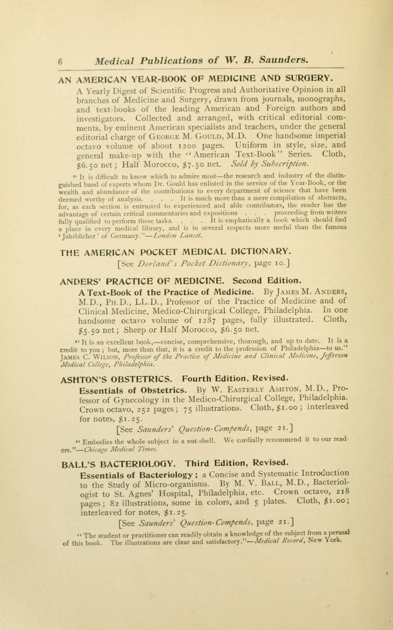 AN AMERICAN YEAR-BOOK OF MEDICINE AND SURGERY. A Yearly Digest of Scientific Progress and Authoritative Opinion in all branches of Medicine and Surgery, drawn from journals, monographs, and text-books of the leading American and Foreign authors and investigators. Collected and arranged, with critical editorial com- ments, by eminent American specialists and teachers, under the general editorial charge of Geor(;e M. Gould, M.D. One handsome imperial octavo volume of about 1200 pages. Uniform in style, size, and general make-up with the American Text-Book Series. Cloth, $6.50 net; Half Morocco, $7.50 net. So/d by Subscription.  It is difficult to know which to admire most—the research and industry of the distin- guished band of experts whom Dr. Gould has enlisted in the service of the Year-Book, or the wealth and abundance of the contributions to every department of science that have been deemed worthy of analysis. . . . It is much more than a mere compilation of abstracts, for, as each section is entrusted to experienced and able contributors, the reader has the advantage of certain critical commentaries and expositions . . . proceeding from writers fully qualified to perform these tasks. ... It is emphatically a book which should find a place in ever)- medical library, and is in several respects more useful than the famous 'Jahrbiicher' of Geiinany.—London Lancet. THE AMERICAN POCKET MEDICAL DICTIONARY. [See Borland's Pocket Dictionary, page 10.] ANDERS' PRACTICE OF MEDICINE. Second Edition. A Text-Book of the Practice of Medicine. By James M. Anders, M.D., Ph.D., LL.D., Professor of the Practice of Medicine and of Clinical Medicine, Medico-Chirurgical College, Philadelphia. In one handsome octavo volume of 1287 pages, fully illustrated. Cloth, $5.50 net; Sheep or Half Morocco, $6.50 net.  It is an excellent book,—concise, comprehensive, thorough, and up to date. It is a credit to you ; but, more than that, it is a credit to the profession of Philadelphia—to us. James C. Wilson, Professor of the Practice of Medicine and Clinical Medicine, Jefferson Medical College, Philadelphia. ASHTON'S OBSTETRICS. Fourth Edition, Revised. Essentials of Obstetrics. By W. Easterly Ashton, M.D., Pro- fessor of Gynecology in the Medico-Chirurgical College, Philadelphia. Crown octavo, 252 pages; 75 illustrations. Cloth, $1.00; interleaved for notes, $1.25. [See Saunders' Question-Cotnpends, page 21.]  Embodies the whole subject in a nut-.shell. We cordially recommend it to our read ers.—Chicago Medical Times. BALL'S BACTERIOLOGY. Third Edition, Revised. Essentials of Bacteriology ; a Concise and Systematic Introduction to the Study of Micro-organisms. By M. V. Ball, M.D., Bacteriol- ogist to St. Agnes' Hospital, Philadelphia, etc. Crown octavo, 218 pages; 82 illustrations, some in colors, and 5 plates. Cloth, ,^i.oo; interleaved for notes, $1.25. [See Saunders' Question-Compends, page 21.] «« The student or practitioner can readilv obtain a knowledge of the subject from a perusal of this book. The illustrations are clear and satisfactory.—il/<?a'jVa/ Record, New York.