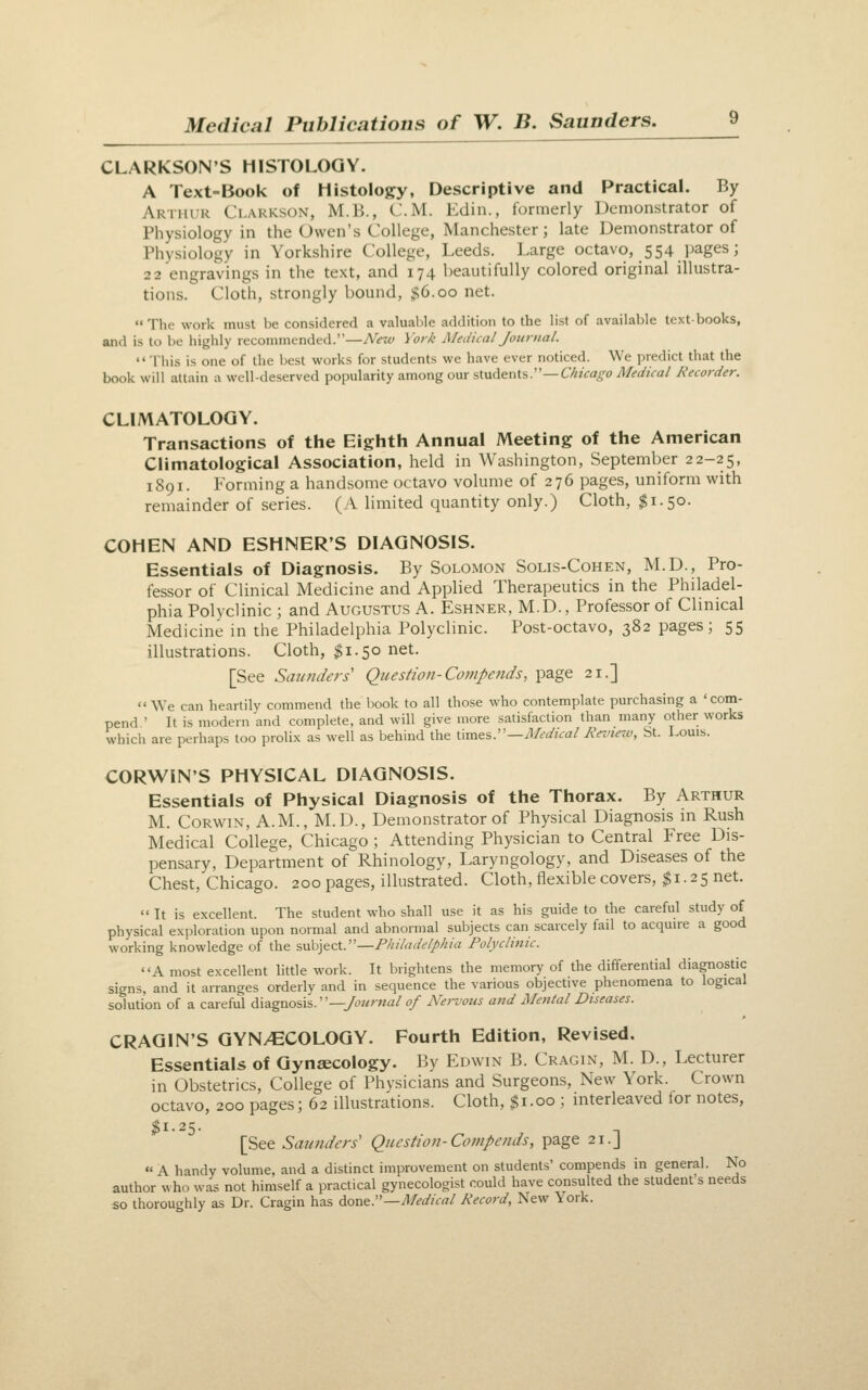 CLARKSON'S HISTOLOGY. A Text-Book of Histology, Descriptive and Practical. By Arthur Clakkson, M.B., CM. Edin., formerly Demonstrator of Physiology in the Owen's College, Manchester; late Demonstrator of Physiology in Yorkshire College, Leeds. Large octavo, 554 pages; 22 engravings in the text, and 174 beautifully colored original illustra- tions. Cloth, strongly bound, $6.00 net.  The work must be considered a valuable addition to the list of available textbooks, and is to be highly recommended.—Ne7v York Medical Journal. '«Tliis is one of the best works for students we have ever noticed. We predict that the book will attain a well-deserved poinilarity amongom 'iiwA&nXs:'—Chicago Medical Recorder. CLIMATOLOGY. Transactions of the Eighth Annual Meeting of the American Climatological Association, held in Washington, September 22-25, 1891. Forming a handsome octavo volume of 276 pages, uniform with remainder of series. (A limited quantity only.) Cloth, $1.50. COHEN AND ESHNER'S DIAGNOSIS. Essentials of Diagnosis. By Solomon Solis-Cohen, M.D., Pro- fessor of Clinical Medicine and Applied Therapeutics in the Philadel- phia Polyclinic ; and Augustus A. Eshner, M.D., Professor of Clinical Medicine in the Philadelphia Polyclinic. Post-octavo, 382 pages; 55 illustrations. Cloth, ^1.50 net. [See Saunders' Question-Compends, page 21.] We can heartily commend the book to all those who contemplate purchasing a 'com- pend ' It is modern and complete, and will give more satisfaction than many other works which are perhaps too prolix as well as behind the \\m^%:'—Medical Review, St. Louis. CORWiN'S PHYSICAL DIAGNOSIS. Essentials of Physical Diagnosis of the Thorax. By Arthur M. CoRWiN, A.M., M.D., Demonstrator of Physical Diagnosis in Rush Medical College, Chicago ; Attending Physician to Central Free Dis- pensary, Department of Rhinology, Laryngology, and Diseases of the Chest, Chicago. 200 pages, illustrated. Cloth, flexible covers, ^i. 25 net. It is excellent. The student who shall use it as his guide to the careful study of physical exploration upon normal and abnormal subjects can scarcely fail to acquire a good working knowledge of the subject.—Philadelphia Polyclinic. A most excellent little work. It brightens the memory of the differential diagnostic signs, and it arranges orderly and in sequence the various objective phenomena to logical solution of a careful diagnosis.—>2/r«a/ of Nervous and Mental Diseases. CRAGIN'S GYN/ECOLOGY. Fourth Edition, Revised. Essentials of Gynaecology. By Edwin B. Cr.^gin, M. D., Lecturer in Obstetrics, College of Physicians and Surgeons, New York. Crown octavo, 200 pages; 62 illustrations. Cloth, $1.00 ; interleaved for notes, ^ 1. 2 ^. [See Sajmders' Question-Canpends, page 21.] « A handy volume, and a distinct improvement on students' compends in general. No author who was not himself a practical gynecologist could have consulted the student's needs so thoroughly as Dr. Cragin has d.ont.—Medical Record, New York.