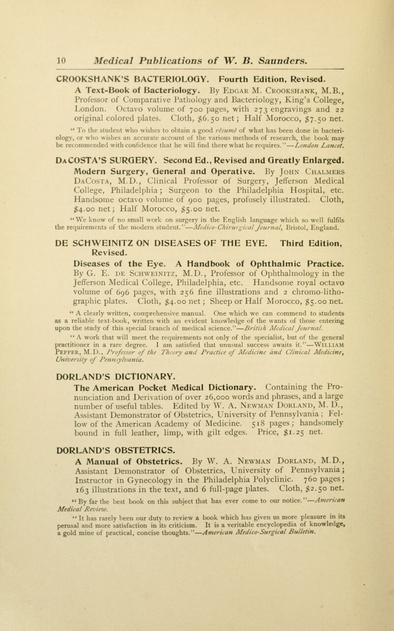 CROOKSHANK'S BACTERIOLOGY. Fourth Edition, Revised. A Text-Book of Bacteriology. By Edgar M. Crookshank, M.B., Professor of Comparative I'athology and Bacteriology, King's College^ London. Octavo volume of 700 pages, with 273 engravings and 22 original colored plates. Cloth, $6.50 net; Half Morocco, 57.50 net.  To the student who wishes to obtain a good resume of what has been done in bacteri- ology, or wlio wishes an accurate account of the various methods of research, the book may be recommended with confidence that he will find there what he requires. — London Lancet. DaCOSTA'S surgery. Second Ed., Revised and Greatly Enlarged. Modern Surgery, General and Operative. By John Chalmers DaCosta, M.D., Clinical Professor of Surgery, Jefferson Medical College, Philadelphia; Surgeon to the Philadelphia Hospital, etc. Handsome octavo volume of 900 pages, profusely illustrated. Cloth, ;^4.oo net; Half Morocco, 55.00 net. We know of no small work on surgery in the English language which so well fulfils- the requirements of the modern student.—ALeJico-ChiruigicalJournal, Bristol, England. DE SCHWEINITZ ON DISEASES OF THE EYE. Third Edition, Revised, Diseases of the Eye. A Handbook of Ophthalmic Practice. By G. E. DE ScHWEiNiTZ, M.D., Professor of Ophthalmology in the Jefferson Medical College, Philadelphia, etc. Handsome royal octavo volume of 696 pages, with 256 fine illustrations and 2 chromo-litho- graphic plates. Cloth, 54.00 net; Sheep or Half Morocco, 55-00 net.  A clearly written, comprehensive manual. One which we can commend to students as a reliable text-book, written with an evident knowledge of the wants of those entering upon the study of this special branch of medical science.—British Medical JournaL  A work that will meet the requirements not only of the specialist, but of the general practitioner in a rare degree. I am satisfied that unusual success awaits it.—William Pepper, M.D., Professor of the Theory and Practice of jMedicine and Clinical Medicine, University of Pennsylvania. DORLAND'S DICTIONARY. The American Pocket Medical Dictionary. Containing the Pro- nunciation and Derivation of over 26,000 words and phrases, and a large number of useful tables. Edited by W. A. Newman Dorland, M. D., Assistant Demonstrator of Obstetrics, LIniversity of Pennsylvania ; Fel- low of the American Academy of Medicine. 518 pages; handsomely bound in full leather, limp, with gilt edges. Price, 51.25 net. DORLAND'S OBSTETRICS. A Manual of Obstetrics. By W. A. Newman Dorland, M.D., Assistant Demonstrator of Obstetrics, University of Pennsylvania; Instructor in Gynecology in the Philadelphia Polyclinic. 760 pages; 163 illustrations in the text, and 6 full-page plates. Cloth, $2.50 net. By far the best book on this subject that has ever come to our notice.—American Medical Review.  It has rarely been our duty to review a book which has given us more pleasure in its perusal and more satisfaction in its criticism. It is a veritable encyclopedia of knowledge, a gold mine of practical, concise thoughts.—American Medico-Surgical Bulletin.