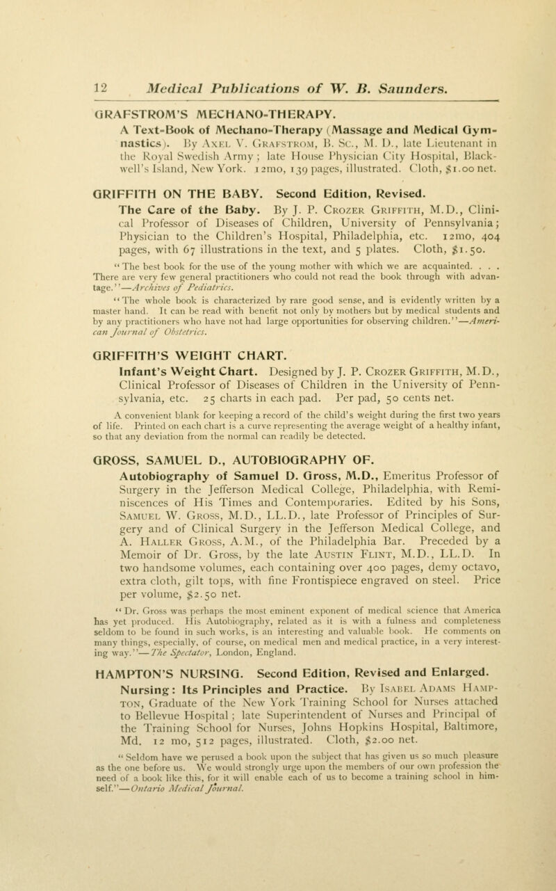 QRAFSTROM'S MECHANO-THERAPY. A Text-Book of Mechano-Therapy (Massage and Medical Gym- nastics). I'.y AxKi, V. CiRAi'STKOM, H. Sc, M. D., late Lieutenant in the Royal Swedish Army ; late House Physician City Hos])ital, Ijlack- well's Island, New York. i2nio, 139 pages, illustrated, (loth, ;f!i.oonet. GRIFFITH ON THE BABY. Second Edition, Revised. The Care of the Baby. By J. P. Ckozer Griffith, M.D., Clini- cal Professor of Diseases of Children, University of Pennsylvania; Physician to the Children's Hospital, Philadelphia, etc. i2mo, 404 pages, with 67 illustrations in the text, and 5 plates. Cloth, $1.50.  Tlie best book for the use of the young mother with which we are acquainted. . . . There are very few general practitioners who could not read the book through with advan- tage.—Archives of Pediatrics. The whole book is characterized by rare good sense, and is evidently written liy a master liand. It can be read with benefit not only by mothers but by medical students and by any practitioners who have not had large opportunities for observing children.—Ameri- can Journal of Obstetrics. GRIFFITH'S WEIGHT CHART. Infant's Weight Chart. Designed by J. P. Crozer Griffith, M.D., Clinical Professor of Diseases of Children in the University of Penn- sylvania, etc. 25 charts in each pad. Per pad, 50 cents net. A convenient blank for keeping a record of the child's weight during the first two years of life. Printed on each chart is a curve representing the average weight of a healthy infant, so that any deviation from the normal can readily be detected. GROSS, SAMUEL D., AUTOBIOGRAPHY OF. Autobiography of Samuel D. Gross, M.D., Emeritus Professor of Surgery in the Jefferson Medical College, Philadelphia, with Remi- niscences of His Times and Contemporaries. Edited by his Sons, Samuel W. Gross, M.D., LL.D., late Professor of Principles of Sur- gery and of Clinical Surgery in the Jefferson Medical College, and A. Haller Gross, A.M., of the Philadelphia Bar. Preceded by a Memoir of Dr. Gross, by the late Austin Flint, M.D., LL.D. In two handsome volumes, each containing over 400 pages, demy octavo, extra cloth, gilt tops, with fine Frontispiece engraved on steel. Price per volume, $2.50 net.  Dr. Gross was perhaps the most eminent exponent of medical science tiiat America has yet produced. His Autobiography, related as it is with a fulness and completeness seldom to be found in such works, is an interesting and valuable book. He conmients on many things, especially, of course, on medical men and medical practice, in a very interest- ing way.—IJie Spectator, London, England. HAMPTON'S NURSING. Second Edition, Revised and Enlarged. Nursing: Its Principles and Practice. By Isabel Adams Hami- TON, Ciraduate of the New York Training School for Nurses attached to Bellevue Hospital; late Superintendent of Nurses and I'rincipal of the Training School for Nurses, Johns Hopkins Hospital, Baltimore, Md. 12 mo, 512 pages, illustrated. Cloth, $2.00 net.  Seldom have we perused a book upon the subject that has given us so much pleasure as the one before us. We would strongly urge upon the members of our own profession the need of a book like this, for it will enable each of us to become a training school in him- self.— Ontario Medical Journal.