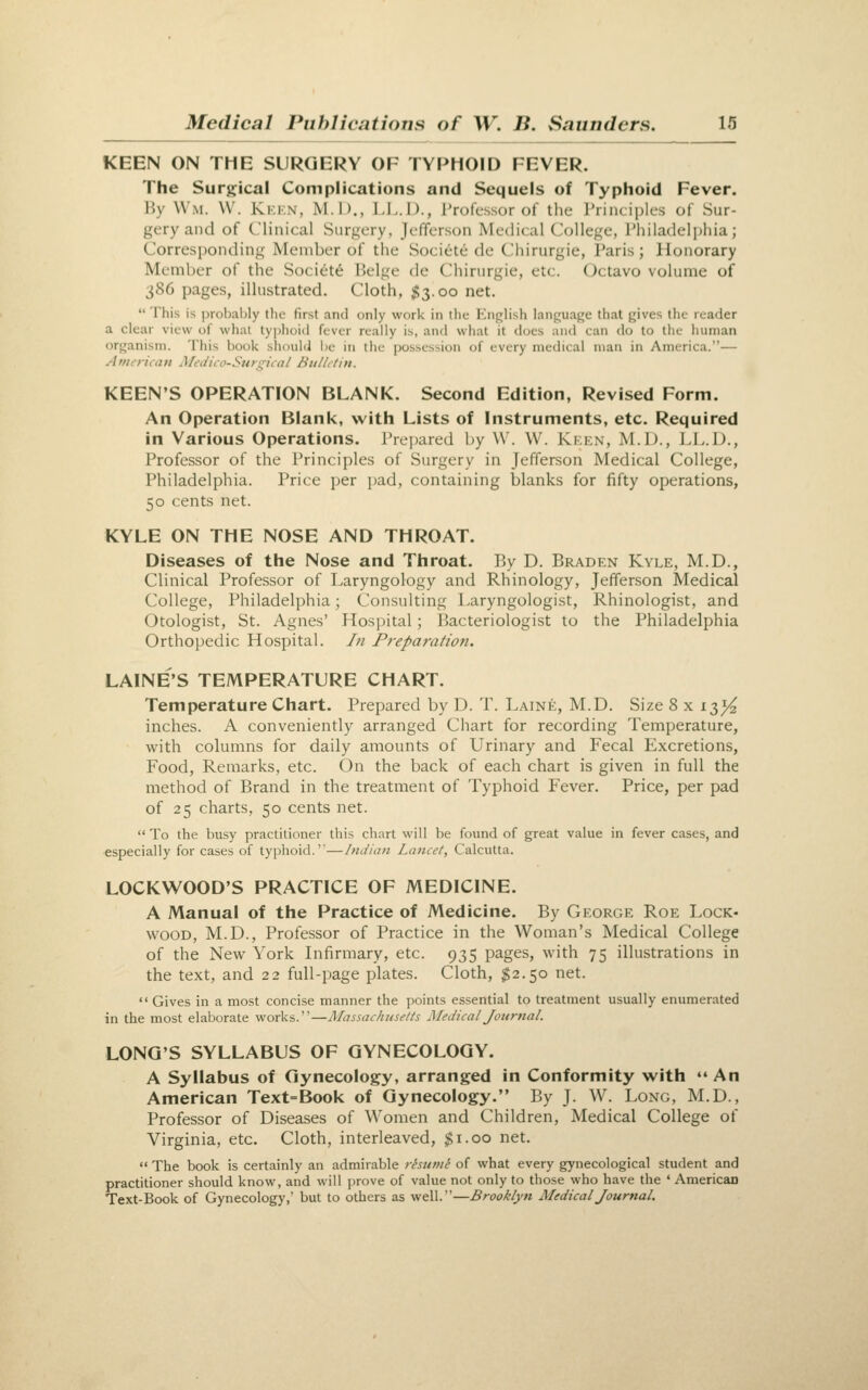 KEEN ON THE SURGERY OF TYPHOID FEVER. The Surgical Complications and Sequels of Typhoid Fever. By Wm. W. Kkkn, M.D., LI-.D., I'rofcssor of the I'rinciplcs of Sur- gery and of Clinical Surgery, Jefferson Medical College, Phila(ie]i)liia; Corresponding Member of the Societe de Chirurgie, Paris; Honorary Member of the Soci6t6 Beige de Chirurgie, etc. (Jctavo volume of 386 pages, illustrated. Cloth, 113.00 net.  This is probably the first and only work in the Knglish language that gives the reader a clear view of what typlioid fever really is, and what it does and can do to the human organism. This book should be in the possession of every medical man in America.— Atiurican MeiiiiO-Sur;^ic(il Hullitin. KEEN'S OPERATION BLANK. Second Edition, Revised Form. An Operation Blank, with Lists of Instruments, etc. Required in Various Operations, rrejjared by W. W. Kken, M.D., LL.D., Professor of the Principles of Surgery in Jefferson Medical College, Philadelphia. Price per pad, containing blanks for fifty operations, 50 cents net. KYLE ON THE NOSE AND THROAT. Diseases of the Nose and Throat. By D. Braden Kyle, M.D., Clinical Professor of Laryngology and Rhinology, Jefferson Medical College, Philadelphia; Consulting Laryngologist, Rhinologist, and Otologist, St. Agnes' Hospital; Bacteriologist to the Philadelphia Orthopedic Hospital. /// Preparation. LAINE'S TEMPERATURE CHART. Temperature Chart. Prepared by D. T. Laine, M.D. Size 8 x 13^ inches. A conveniently arranged Chart for recording Temperature, with columns for daily amounts of Urinary and Fecal Excretions, Food, Remarks, etc. On the back of each chart is given in full the method of Brand in the treatment of Typhoid Fever. Price, per pad of 25 charts, 50 cents net.  To the busy practitioner this chart will be found of great value in fever cases, and especially for cases of typhoid.—Indian Lancet, Calcutta. LOCKWOOD'S PRACTICE OF MEDICINE. A Manual of the Practice of Medicine. By George Roe Lock- wood, M.D., Professor of Practice in the Woman's Medical College of the New York Infirmary, etc. 935 pages, with 75 illustrations in the text, and 22 full-page plates. Cloth, $2.50 net. •' Gives in a most concise manner the points essential to treatment usually enumerated in the most elaborate works.—Massachusetts Medical Journal. LONG'S SYLLABUS OF GYNECOLOGY. A Syllabus of Gynecology, arranged in Conformity with «' An American Text=Book of Gynecology. By J. W. Long, M.D., Professor of Diseases of Women and Children, Medical College of Virginia, etc. Cloth, interleaved, $1.00 net.  The book is certainly an admirable ristimt of what every gynecological student and practitioner should know, and will prove of value not only to those who have the ' American Text-Book of Gynecology,' but to others as well.—Brooklyn Medical Journal.