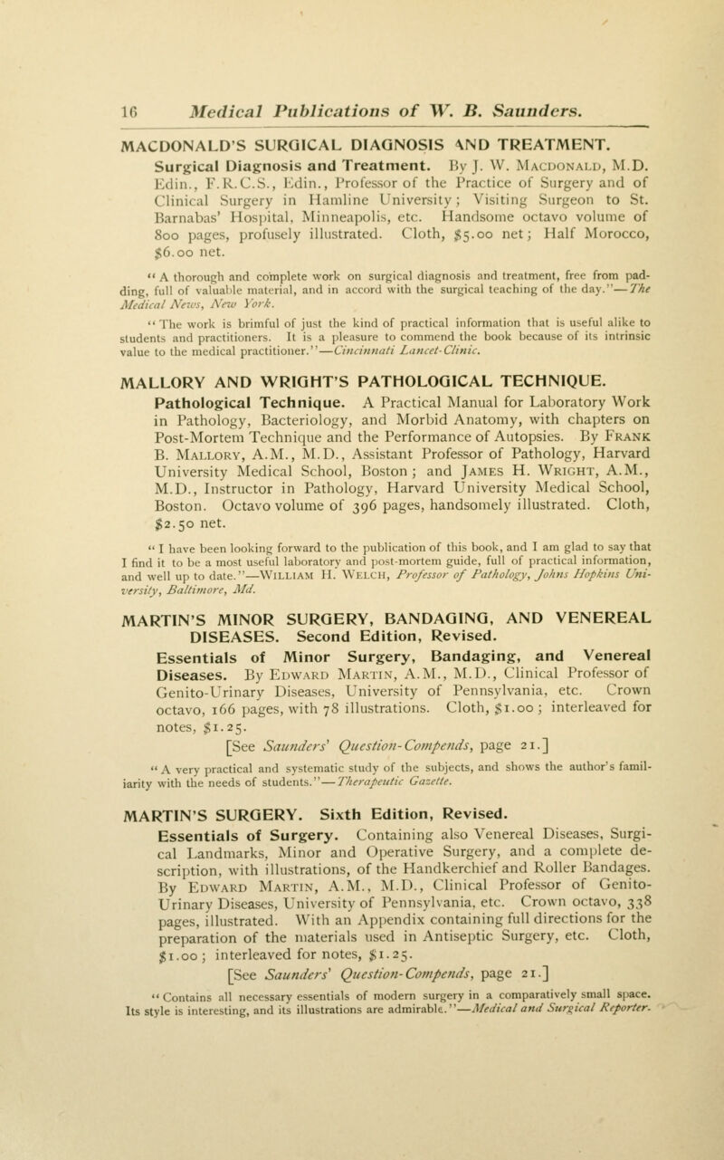 MACDONALD'S SURGICAL DIAGNOSIS \ND TREATMENT. Surgical Diagnosis and Treatment. By J. W. Macdonald, M.D. Edin., F.R.C.S., Edin., Professor of the Practice of Surgery and of Clinical Surgery in Hamline University; Visiting Surgeon to St. Barnabas' Hospital, Minneapolis, etc. Handsome octavo volume of 800 pages, profusely illustrated. Cloth, $5.00 net; Half Morocco, $6.00 net.  A thorough and complete work on surgical diagnosis and treatment, free from pad- ding, full of valuable material, and in accord with the surgical teaching of the day.—7'ke Medical Ne-vs, Nrw York. The work is brimful of just the kind of practical information that is useful alike to students and practitioners. It is a pleasure to commend the book because of its intrinsic value to the medical practitioner.—Cincinnati Lancet-Clinic. MALLORY AND WRIGHT'S PATHOLOGICAL TECHNIQUE. Pathological Technique. A Practical Manual for Laboratory Work in Pathology, Bacteriology, and Morbid Anatomy, with chapters on Post-Mortem Technique and the Performance of Autopsies. By Frank B. Mallory, A.M., M.D., Assistant Professor of Pathology, Harvard University Medical School, Boston; and James H. Wright, A.M., M.D., Instructor in Pathology, Harvard University Medical School, Boston. Octavo volume of 396 pages, handsomely illustrated. Cloth, $2.50 net.  I have been looking forward to the publication of this book, and I am glad to say that I find it to be a most useful laboratory and post-mortem guide, full of practical information, and well up to date.—William II. Welch, Professor of Pathology, Johns Hopkins Uni- versity, Baltimore, Md. MARTIN'S MINOR SURGERY, BANDAGING, AND VENEREAL DISEASES. Second Edition, Revised. Essentials of Minor Surgery, Bandaging, and Venereal Diseases. By Edward Martin, A.M., M.D., Clinical Professor of Genito-Urinary Diseases, University of Pennsylvania, etc. Crown octavo, 166 pages, with 78 illustrations. Cloth, $1.00 ; interleaved for notes, $1.25. [See Satinders' Question-Compends, page 21.] A very practical and systematic study of the subjects, and shows the author's famil- iarity with the needs of students.—Therapeutic Gazette. MARTIN'S SURGERY. Sixth Edition, Revised. Essentials of Surgery. Containing also Venereal Diseases, Surgi- cal Landmarks, Minor and Operative Surgery, and a complete de- scription, with illustrations, of the Handkerchief and Roller Bandages. By Edward Martin, A.M., M.D., Clinical Professor of Genito- urinary Diseases, University of Pennsylvania, etc. Crown octavo, 338 pages, illustrated. With an Appendix containing full directions for the preparation of the materials used in Antiseptic Surgery, etc. Cloth, $1.00; interleaved for notes, $1.25. [See Saunders' Question-Compends, page 21.] Contains all necessary essentials of modem surgery in a comparatively small space. Its style is interesting, and its illustrations are admirable.—Medical and Surgical Reporter.