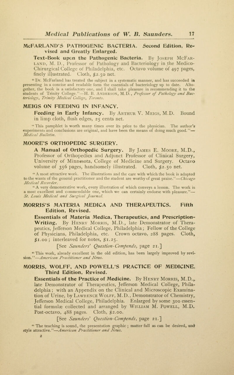 McFARLAND'S PATHOGENIC BACTERIA. Second Edition, Re- vised and Greatly Enlarged. Text-Book upon the Pathogenic Bacteria. By Joseph McFar- LAND, M. D., Professor of Pathology and Bacteriology in the Medico- Chirurgical College of Philadelphia, etc. Octavo volume of 497 pages, finely illustrated. Cloth, $2.50 net.  Dr. McFarland lias treated the subject in a systematic manner, and has succeeded in presenting in a concise and readable form the essentials of bacteriology up to date. Alto- gether, the book is a satisfactory one, and I shall take pleasure in recommending it to the students of Trinity College.—H. B. Anderson, M.D., Professor of Pathology andBac- teriologv. Trinity JMedical College, Toronto. MEIGS ON FEEDING IN INFANCY. Feeding in Early Infancy. By Arthur V. Meigs, M.D. Bound in limp cloth, flush edges, 25 cents net. This pamphlet is worth many times over its price to the physician. The author's experiments and conclusions are original, and have been the means of doing much good.— Medical Bulletin. MOORE'S ORTHOPEDIC SURGERY. A Manual of Orthopedic Surgery. By James E. Moore, M.D., Professor of Orthopedics and Adjunct Professor of Clinical Surgery, University of Minnesota, College of Medicine and Surgery. Octavo volume of 356 pages, handsomely illustrated. Cloth, $2.50 net.  A most attractive work. The illustrations and the care with which the book is adapted to the wants of the general practitioner and the student are worthy of great praise.—Chicago Medical Recorder.  A very demonstrative work, every illustration of which conveys a lesson. The work is a most excellent and commendable one, which we can certainly endorse with pleasure.— St. Louis Aledical and Surgical Journal. MORRIS'S MATERIA MEDICA AND THERAPEUTICS. Fifth Edition, Revised. Essentials of Materia Medica, Therapeutics, and Prescription- Writing. By Henry Morris, M.D., late Demonstrator of Thera- peutics, Jefferson Medical College, Philadelphia; Fellow of the College of Physicians, Philadelphia, etc. Crown octavo, 288 pages. Cloth, $1.00; interleaved for notes, $1.25. [See Saunders' Question-Compe?ids, page 21.]  This work, already excellent in the old edition, has been largely improved by revii- sion.—American Practitioner and News. MORRIS, WOLFF, AND POWELL'S PRACTICE OF MEDICINE, Third Edition, Revised. Essentials of the Practice of Medicine. By Henry Morris, M.D.^ late Demonstrator of Therapeutics, Jefferson Medical College, Phila- delphia ; with an Appendix on the Clinical and Microscopic Examina- tion of Urine, by Lawrence Wolff, M.D., Demonstrator of Chemistry,. Jefferson Medical College, Philadelphia. Enlarged by some 300 essen- tial formulae collected and arranged by William M. Powell, M.D.. Post-octavo, 488 pages. Cloth, ^2.00. [See Saunders' Question-Compends, page 21.]  The teaching is sound, the presentation graphic ; matter full as can be desired, and style attractive.—American Practitioner and News.