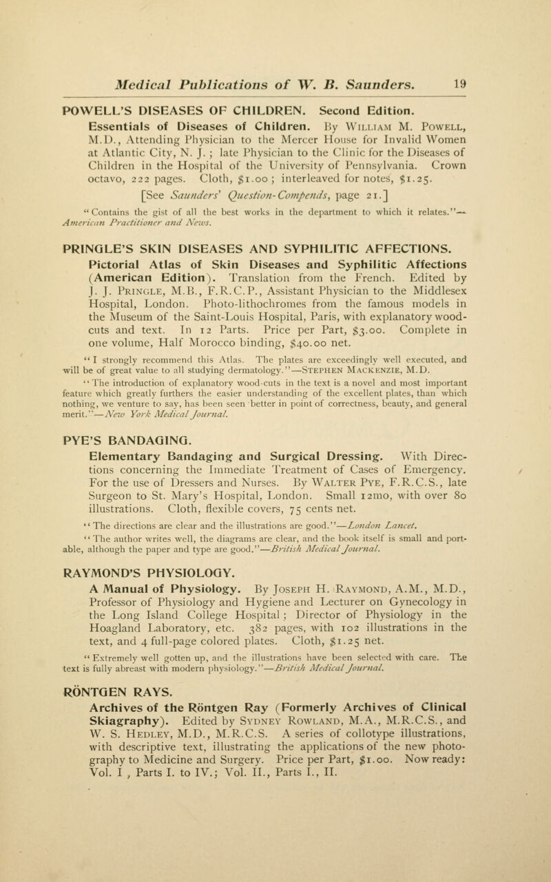 POWELL'S DISEASES OF CHILDREN. Second Edition. Essentials of Diseases of Children. By William M. Powell, M.D., Attending Physician to the Mercer House for Invalid Women at Atlantic City, N. J. ; late Physician to the Clinic for the Diseases of Children in the Hospital of the University of Pennsylvania. Crown octavo, 222 pages. Cloth, j^i-oo; interleaved for notes, $1.25. [See Saunders' Question-Compends, page 21.] Contains the gist of all the best works in the department to which it relates.— American Practitioner and News. PRINQLE'S SKIN DISEASES AND SYPHILITIC AFFECTIONS. Pictorial Atlas of Skin Diseases and Syphilitic Affections (American Edition). Translation from the French. Edited by J. J. Pringle, M.B., F.R.C.P., Assistant Physician to the Middlesex Hospital, London. Photo-lithochromes from the famous models in the Museum of the Saint-Louis Hospital, Paris, with explanatory wood- cuts and text. In 12 Parts. Price per Part, $3.00. Complete in one volume, Half Morocco binding, $40.00 net. ** I strongly recommend this Atlas. The plates are exceedingly well executed, and will be of great value to all studying dermatology.—Stephen Mackenzie, M.D. The introduction of explanatory wood-cuts in the text is a novel and most important feature which greatly furthers the easier understanding of the excellent plates, than which nothing, we venture to say, has been seen better in point of correctness, beauty, and general merit.—AWc Vori Aledical Journal. PYE'S BANDAGING. Elementary Bandaging and Surgical Dressing. With Direc- tions concerning the Immediate Treatment of Cases of Emergency. For the use of Dressers and Nurses. By Walter Pye, F.R.C.S., late Surgeon to St. Mary's Hospital, London. Small i2mo, with over 80 illustrations. Cloth, flexible covers, 75 cents net.  The directions are clear and the illustrations are good.—London Lancet.  The author writes well, the diagrams are clear, and the book itself is small and port- able, although the paper and type are good.—British Medical Journal. RAYMOND'S PHYSIOLOGY. A Manual of Physiology. By Joseph H. Raymond, A.M., M.D., Professor of Physiology and Hygiene and Lecturer on Gynecology in the Long Island College Hospital; Director of Physiology in the Hoagland Laboratory, etc. 382 pages, with 102 illustrations in the text, and 4 full-page colored plates. Cloth, ^1.25 net. '• Extremely well gotten up, and the illustrations have been selected with care. The text is fully abreast with modern physiology.—British Medical Journal. RONTGEN RAYS. Archives of the Rontgen Ray (Formerly Archives of Clinical Skiagraphy). Edited by Sydney Rowland, M.A., M.R.C.S., and W. S. Hedley, M.D., M.R.C.S. A series of collotype illustrations, with descriptive text, illustrating the applications of the new photo- graphy to Medicine and Surgery. Price per Part, $1.00. Now ready: Vol. I , Parts I. to IV.; Vol. II., Parts I., II.