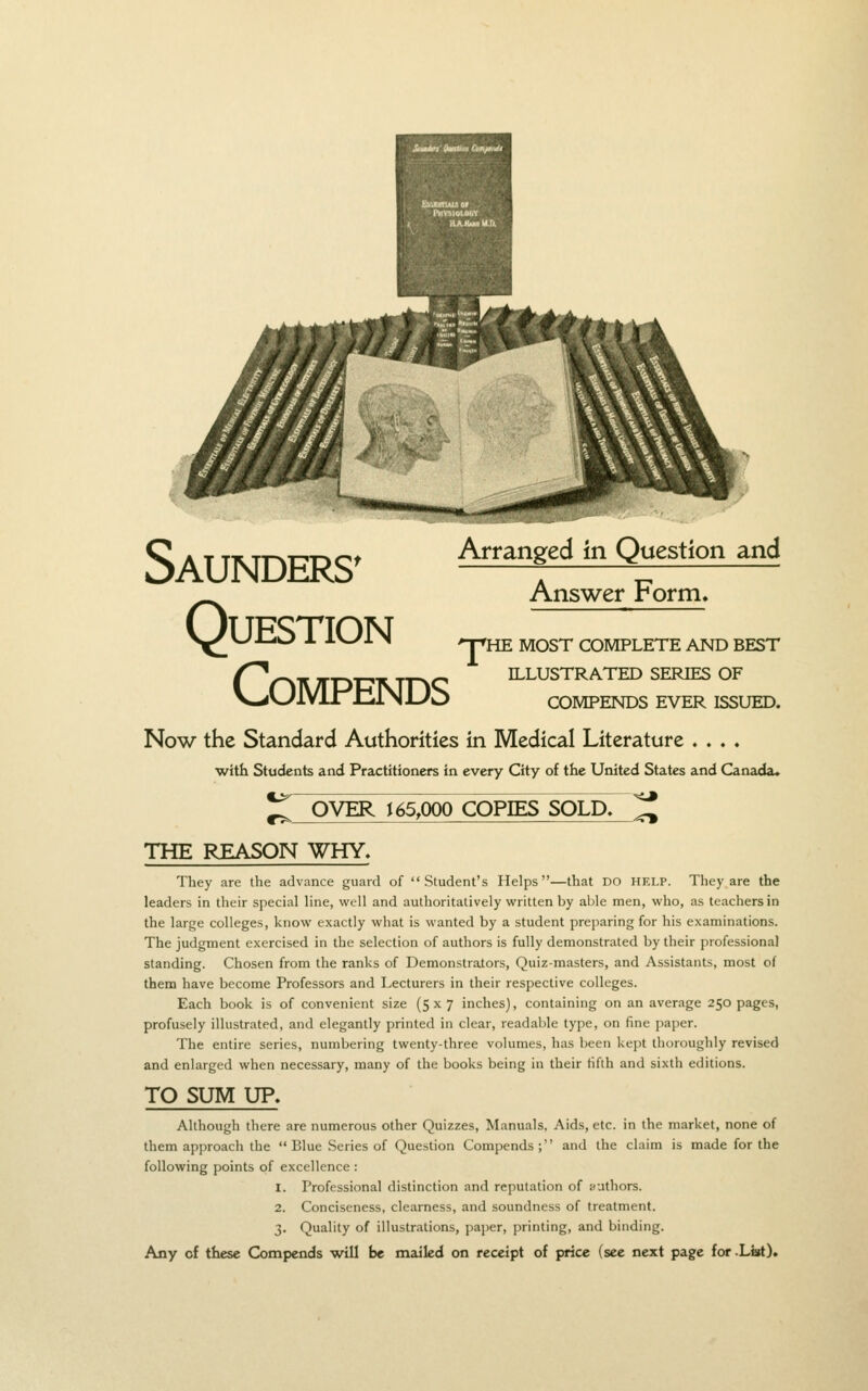 Saunders' Question compends Arranged in Question and Answer Form, npHE MOST COMPLETE AND BEST ILLUSTRATED SERIES OF COMPENDS EVER ISSUED. Now the Standard Authorities in Medical Literature .... with Students and Practitioners in every City of the United States and Canada. •<3 ^ OVER ^ 65,000 COPIES SOLD. ^ THE REASON WHY, They are the advance guard of Student's Helps—that DO HELP. They are the leaders in their special line, well and authoritatively written by able men, who, as teachers in the large colleges, know exactly what is wanted by a student preparing for his examinations. The judgment exercised in the selection of authors is fully demonstrated by their professional standing. Chosen from the ranks of Demonstrators, Quiz-masters, and Assistants, most of them have become Professors and Lecturers in their respective colleges. Each book is of convenient size (5x7 inches), containing on an average 250 pages, profusely illustrated, and elegantly printed in clear, readable type, on fine paper. The entire series, numbering twenty-three volumes, has been kept thoroughly revised and enlarged when necessary, many of the books being in their fifth and sixth editions. TO SUM UP> Although there are numerous other Quizzes, Manuals, Aids, etc. in the market, none of them approach the  Blue Series of Question Compends; and the claim is made for the following points of excellence : 1. Professional distinction and reputation of authors. 2. Conciseness, clearness, and soundness of treatment. 3. Quality of illustrations, pajier, printing, and binding. Any of these Compends will be mailed on receipt of price (see next page for .List).