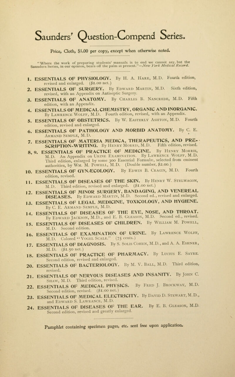 Saunders^ Question-Compend beries* Price» Cloth, $1.00 per copy, except when otherwise noted, Where Ihe work of prepariiiR students' manuals is to end we cannot say, but the Saunders Series, in our opinion, bears off the palm at present.—iV^zt/ Vork Medical Record. 1. ESSENTIALS OF PHYSIOLOGY. By H. A. Hare, M.D. Fourth edition, revised and enlarged. ($l.oo net.) 2. ESSENTIALS OF SURGERY. By Edward Martin, M.D. Sixth edition, revisetl, with an Appendix on Antiseptic Surgery. 3. ESSENTIALS OF ANATOMY. By Charlks B. Nancrede, M.D. Fifth edition, with an Appendix. 4. ESSENTIALS OF MEDICAL CHEMISTRY, ORGANIC AND INORGANIC. By Lawrence Wolfe, M.D. Fourth edition, revised, with an Appendix. 5. ESSENTIALS OF OBSTETRICS. By W. Easterly Ashton, M.D. Fourth edition, revised and enlarged. 6. ESSENTIALS OF PATHOLOGY AND MORBID ANATOMY. By C. E. Armand Semple, M.D. 7. ESSENTIALS OF MATERIA MEDICA, THERAPEUTICS, AND PRE- SCRIPTION=WRITING. By Henry Morris, M.D. Fifth edition, revised. 8. 9. ESSENTIALS OF PRACTICE OF MEDICINE. By Henry Morris, M.D. An Appendix on Urine Examination. By Lawrence Wolff, M.D. Third edition, enlarged by some 300 Essential Formulae, selected from eminent authorities, by Wm. ^M. Powell, M.D. (Double number, ^2.00.) 10. ESSENTIALS OF GYNECOLOGY. By Edwin B. Cragin, M.D. Fourth edition, revised. U. ESSENTIALS OF DISEASES OF THE SKIN. By Henry W. Stelwagon, M.D. Third edition, revised and enlarged. ($1.00 net.) 12. ESSENTIALS OF MINOR SURGERY, BANDAGING, AND VENEREAL DISEASES. By Edward Martin, M.D. Second ed., revised and enlarged. 13. ESSENTIALS OF LEGAL MEDICINE, TOXICOLOGY, AND HYGIENE. By C. E. Armand Semple, M.D. 14 ESSENTIALS OF DISEASES OF THE EYE, NOSE, AND THROAT. By Edward Jackson, M.D., and E. B. Gleason, M.D. Second ed., revised. 15. ESSENTIALS OF DISEASES OF CHILDREN. By William M. Powell, M. D. Second edition. 16. ESSENTIALS OF EXAMINATION OF URINE. By Lawrence Wolff, M.D. Colored  VoGEL Scale. (75 cents.) 17. ESSENTIALS OF DIAGNOSIS. By S. Solis Cohen, M.D., and A. A. Eshner, M.D. ($1.50 net.) 18. ESSENTIALS OF PRACTICE OF PHARMACY. By Lucius E. Sayre. Second edition, revised and enlarged. 20. ESSENTIALS OF BACTERIOLOGY. By M. V. Ball, M.D. Third edition, revised. 21. ESSENTIALS OF NERVOUS DISEASES AND INSANITY. By John C. Shaw, M.D. Third edition, revised. 22. ESSENTIALS OF MEDICAL PHYSICS. By Fred J. Brockway, M.D. Second edition, revised. ($1.00 net.) 23. ESSENTIALS OF MEDICAL ELECTRICITY. By David D. Stewart, M.D., and Edward S. Lawrance, M.D. 24. ESSENTIALS OF DISEASES OF THE EAR. By E. B. Gleason, M.D Second edition, revised and greatly enlarged.